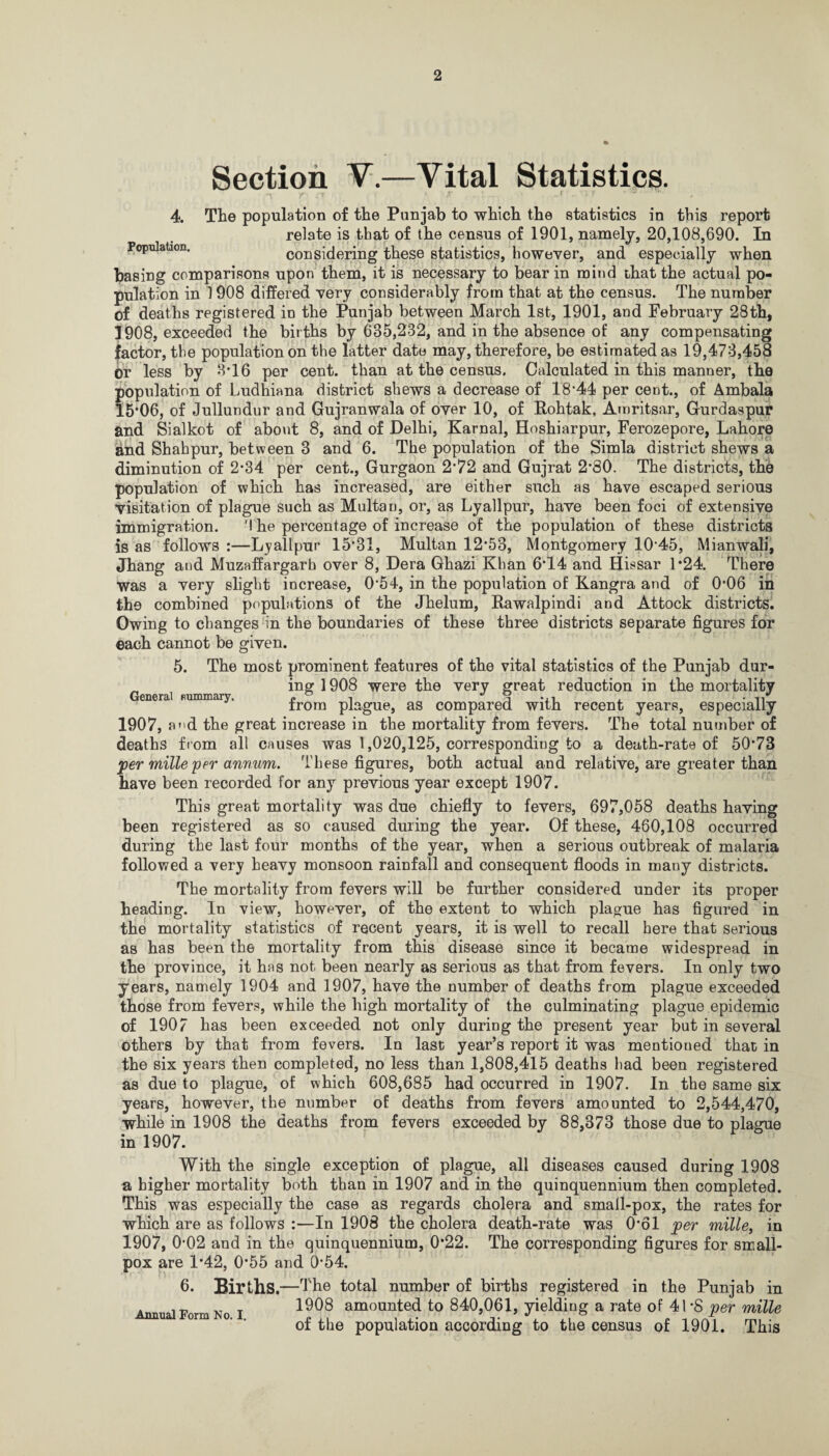 Section V.—Vital Statistics. 4. The population of the Punjab to which the statistics in this report relate is that of the census of 1901, namely, 20,108,690. In Population. considering these statistics, however, and especially when basing comparisons upon them, it is necessary to bear in mind that the actual po¬ pulation in 1908 differed very considerably from that at the census. The number of deaths registered in the Punjab between March 1st, 1901, and February 28th, 1908, exceeded the births by 635,232, and in the absence of any compensating ■factor, the population on the latter date may, therefore, be estimated as 19,473,458 or less by 3*16 per cent, than at the census. Calculated in this manner, the population of Ludhiana district shews a decrease of 18*44 per cent., of Ambala 15*06, of Jullundur and Gujranwala of over 10, of Rohtak, Amritsar, Gurdaspur and Sialkot of about 8, and of Delhi, Karnal, Hoshiarpur, Ferozepore, Lahore and Shahpur, between 3 and 6. The population of the Simla district shews a diminution of 2*34 per cent., Gurgaon 2*72 and Gujrat 2*80. The districts, the population of which has increased, are either such as have escaped serious visitation of plague such as Multan, or, as Lyallpur, have been foci of extensive immigration. 'I he percentage of increase of the population of these districts is as follows :—Lyallpur 15*31, Multan 12*53, Montgomery 10 45, Mianwali, Jhang and Muzaffargarh over 8, Dera Ghazi Khan 6*14 and Hissar 1*24. There was a very slight increase, 0*54, in the population of Kangra and of 0*06 in the combined populations of the Jhelum, Rawalpindi and Attock districts. Owing to changes in the boundaries of these three districts separate figures for each cannot be given. 5. The most prominent features of the vital statistics of the Punjab dur- „ ing 1908 were the very great reduction in the mortality General nummary. j? i S -it , • Irom plague, as compared with recent years, especially 1907, a»'d the great increase in the mortality from fevers. The total number of deaths from all causes was 1,020,125, corresponding to a death-rate of 50*73 per mille per annum. These figures, both actual and relative, are greater than have been recorded for any previous year except 1907. This great mortality was due chiefly to fevers, 697,058 deaths having been registered as so caused during the year. Of these, 460,108 occurred during the last four months of the year, when a serious outbreak of malaria followed a very heavy monsoon rainfall and consequent floods in mauy districts. The mortality from fevers will be further considered under its proper heading. In view, however, of the extent to which plague has figured in the mortality statistics of recent years, it is well to recall here that serious as has been the mortality from this disease since it became widespread in the province, it has not been nearly as serious as that from fevers. In only two years, namely 1904 and 1907, have the number of deaths from plague exceeded those from fevers, while the high mortality of the culminating plague epidemic of 1907 has been exceeded not only during the present year but in several others by that from fevers. In last year’s report it was mentioned that in the six years then completed, no less than 1,808,415 deaths had been registered as due to plague, of which 608,685 had occurred in 1907. In the same six years, however, the number of deaths from fevers amounted to 2,544,470, while in 1908 the deaths from fevers exceeded by 88,373 those due to plague in 1907. With the single exception of plague, all diseases caused during 1908 a higher mortality both than in 1907 and in the quinquennium then completed. This was especially the case as regards cholera and small-pox, the rates for which are as follows :—In 1908 the cholera death-rate was 0*61 per mille, in 1907, 0*02 and in the quinquennium, 0*22. The corresponding figures for small¬ pox are 1*42, 0*55 and 0*54. 6. Births—T he total number of births registered in the Punjab in . 1908 amounted to 840,061, yielding a rate of 41 *8 per mille of the population according to the census of 1901. This