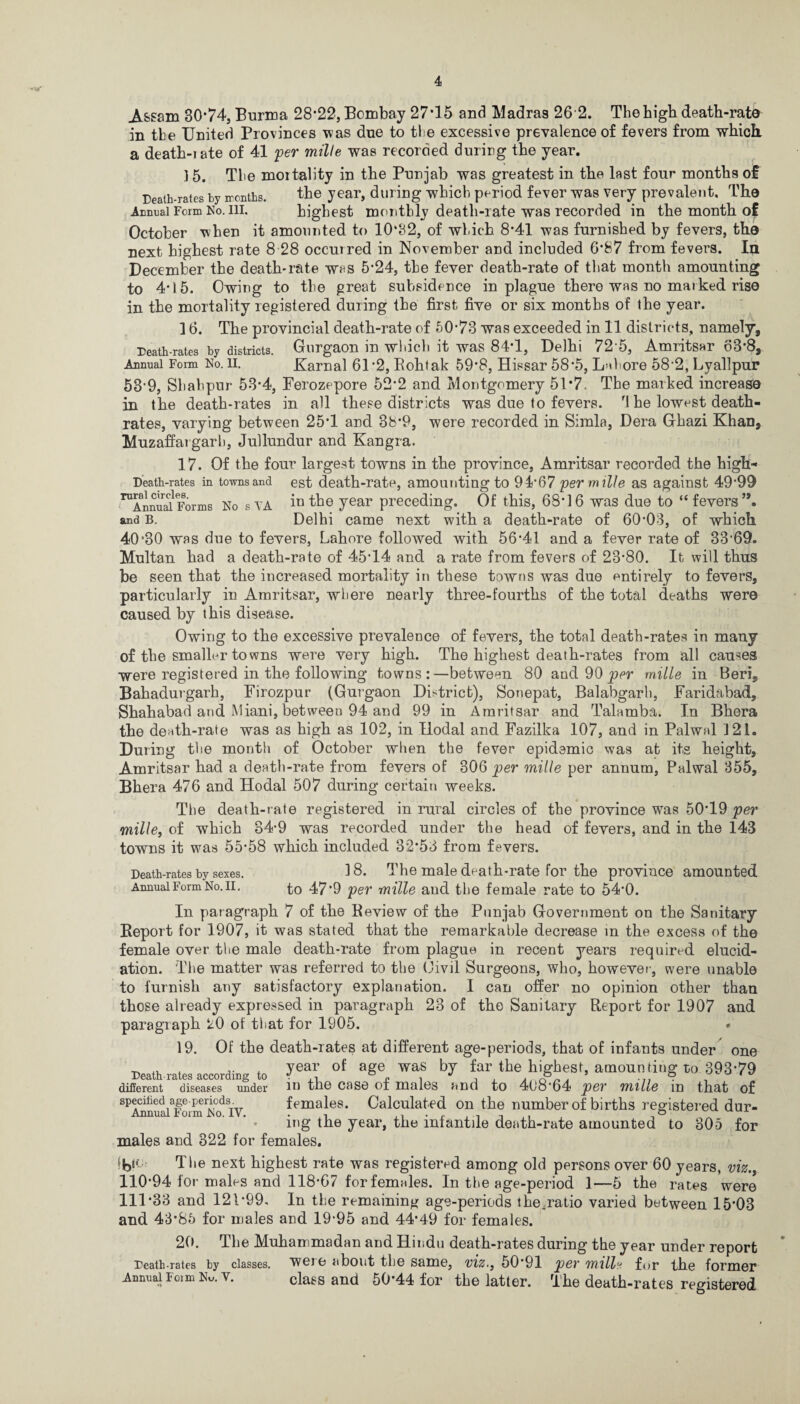 Assam 80*74, Burma 28*22, Bombay 27*15 and Madras 26 2. The high death-rate in the United Provinces was due to the excessive prevalence of fevers from which a death-iate of 41 per mille was recorded durirg the year. 15. The mortality in the Punjab was greatest in the last four months of Death-rates by ironths. the year, during which period fever was very prevalent. The Annual Form No. ill. highest monthly death-iate was recorded in the month of October when it amounted to 10‘32, of which 8*41 was furnished by fevers, the next highest rate 8 28 occurred in November and included 6*87 from fevers. In December the death-rate was 5*24, the fever death-rate of that month amounting to 4*15. Owing to the great subsidence in plague there was no marked rise in the mortality registered during the first five or six months of the year. 16. The provincial death-rate of 50*73 was exceeded in 11 districts, namely. Death-rates by districts. Gurgaon in which it was 84*1, Delhi 72 5, Amritsar 63*8, Annual Form No. li. Karnal 61 *2, Kohtak 59*8, Hissar 58*5, Lahore 58*2, Lyallpur 53*9, Shabpur 53*4, Ferozepore 52*2 and Montgomery 51*7. The marked increase in the death-rates in all these districts was due to fevers. '1 he lowest death- rates, varying between 25*1 and 3b*9, were recorded in Simla, Dera Ghazi Khan, Muzaffargarb, Jullundur and Kangra. 17. Of the four largest towns in the province, Amritsar recorded the high* Death-rates in towns and est death-rate, amounting to 94*67 perm ille as against 49*99 ^Annual Forms No s.VA iu the year preceding. Of this, 68*16 was due to “fevers”, and B. Delhi came next with a death-rate of 60*03, of which 40*30 was due to fevers, Lahore followed with 56*41 and a fever rate of 33*69. Multan had a death-rate of 45*14 and a rate from fevers of 23*80. It will thus be seen that the increased mortality in these towns was due entirely to fevers, particularly in Amritsar, where nearly three-fourths of the total deaths were caused by this disease. Owing to the excessive prevalence of fevers, the total death-rates in many of the smaller towns were very high. The highest death-rates from all causes were registered in the following towns :—between 80 and 90 per mille in Bern, Bahadurgarh, Firozpur (Gurgaon District), Sonepat, Balabgarh, Faridabad, Shahabad and Miani, between 94 and 99 in Amritsar and Talamba. In Bhera the death-rate was as high as 102, in Ilodal and Fazilka 107, and in Palwnl 121. During the month of October when the fever epidemic was at its height, Amritsar had a death-rate from fevers of 306 per mille per annum, Palwal 355, Bhera 476 and Hodal 507 during certain weeks. The death-rate registered in rural circles of the province was 50*19 per mille, of which 34*9 was recorded under the head of fevers, and in the 143 towns it was 55*58 which included 32*53 from fevers. Death-rates by sexes. Annual Form No. II. 18. The male death-rate for the province amounted to 47*9 per mille and the female rate to 54*0. In paragraph 7 of the Review of the Punjab Government on the Sanitary Report for 1907, it was stated that the remarkable decrease in the excess of the female over the male death-rate from plague in recent years required elucid¬ ation. 'The matter was referred to the Oivil Surgeons, who, however, were unable to furnish any satisfactory explanation. I can offer no opinion other than those already expressed in paragraph 23 of the Sanitary Report for 1907 and paragraph 20 of that for 1905. * 19. Of the death-rates at different age-periods, that of infants under one Death-rates according to year of aSe was far the highest, amounting to! 39379 different diseases under in the case of males and to 4(J8*64 per mille in that of specified age periods. females. Calculated on the number of births registered dur- mg the year, the infantile death-rate amounted to 805 for males and 322 for females. The next highest rate was registered among old persons over 60 years, viz., 110*94 for males and 118*67 for females. In the age-period 1—5 the rates were 111*33 and 121*99. In the remaining age-periods the.ratio varied between 15*03 and 43*85 for males and 19*95 and 44*49 for females. 20. The Muhammadan and Hindu death-rates during the year under report Death-rates by classes, weie about the same, viz., 50*91 per mille for the former Annual Form No. v. class and 50*44 for the latter. The death-rates registered