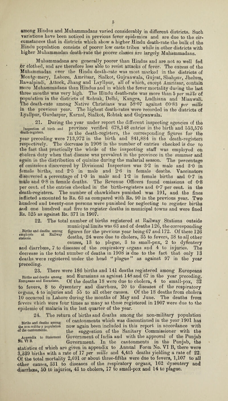 among Hindus and Muhammadans varied considerably in different districts. Such variations have been noticed in previous fever epidemics and are due to the cir¬ cumstances that in districts which show a higher Hindu death-rate the bulk of the Hindu population consists of poorer low caste tribes while in other districts with higher Muhammadan death-rate the poorer classes are largely Muhammadans. Muhammadans are generally poorer than Hindus and are not so well fed hr clothed, and are therefore less able to resist attacks of fever. The excess of the Muhammadan over the Hindu death-rate was most marked in the districts of Montgomery, Lahore, Amritsar, Sialkot, Gujranwala, Gujrat, Shah pur, Jhelum, Rawalpindi, Attock, Jhang and Layllpur, all of which, except Amritsar, contain more Muhammadans than Hindus and in which the fever mortality during the last three months was very high. The Hindu death-rate was more than 5 per mills of population in the districts of Rohtak, Delhi, Kangra, Ludhiana and Mianwali. The death-rate among Native Christians was 58-07 against 60-83 per mille in the previous year. The highest death-rates were recorded in the districts of Lyallpur, Gurdaspur, Kama], Sialkot, Rohtak and Gujranwala. .21. During the year under report the different inspecting agencies of the inspection of birth and province verified 678,148 entries in the birth and 553,576 death-registers. in the death-registers, the corresponding figures for the year preceding were 713,972 in the birth and 841,884 in the death-registers respectively. The decrease in 1908 in the number of entries checked is due to the fact that practically the whole of the inspecting staff was employed on Cholera duty when that disease was prevalent in the province in the summer and again in the distribution of quinine during the malarial season. The percentage of omissions discovered by Divisional Inspectors was 3*2 in male and 3'0 in female births, and 2*5 in male and 2*6 in female deaths. Vaccinators discovered a percentage of 1‘0 in male and 1*2 in female births and 0*7 in male and 0-8 in female deaths. The Revenue Officers found omissions of 0*8 per cent, of the entries checked in the birth-registers and 0*7 per cent, in the death-registers. The number of chawkidars punished was 191, and the fines inflicted amounted to Rs. 63 as compared with Rs. 90 in the previous year. Two hundred and twenty-one persons were punished for neglecting to register births and one hundred and five to register deaths in municipal towns and were fined Rs. 525 as against Rs. 371 in 1907. 22. The total number of births registered at Railway Stations outside municipal limits was 63 and of deaths 126, the corresponding Births and deaths among figures for the previous year being 67 and 172. Of these 126 ■stations.8 at aiway deaths, 24 were due to cholera, 35 to fevers, 38 to all other causes, 13 to plague, 3 to small-pox, 2 to dysentery and diarrhoea, 7 to diseases of the respiratory organs and 4 to injuries. The decrease in the total number of deaths in 1908 is due to the fact that only 13 deaths were registered under the head “ plague ” as against 97 in the year preceding. 23. There were 186 births and 141 deaths registered among Europeans Births and deaths among and Eurasians as against 148 and 67 in the year preceding. Europeans and Eurasians. Of the deaths 18 were due to cholera, 4 to small-pox, 32 to fevers, 8 to dysentery and diarrhoea, 20 to diseases of the respiratory organs, 4 to injuries and 55 to all other causes. Of the 18 deaths from cholera 10 occurred in Lahore during the months of May and June. The deaths from fevers which were four times as many as those registered in 1907 were due to the epidemic of malaria in the last quarter of the year. 24. The return of births and deaths among the non-military population of cantonments which was discontinued in the year 1901 has now again been included in this report in accordance with the suggestion of the Sanitary Commissioner with the Government of India and with the approval of the Punjab Government. In the cantonments in the Punjab, the statistics of which are given in appendix to Annual Form No. VI B, there were 3,339 births with a rate of 17 per mille and 4,4L5 deaths yielding a rate of 22. Of the total mortality 2,691 or about three-fifths were due to fevers, 1,107 to all other causes, 331 to diseases of the respiratory organs, 162 dysentery and diarrhoea, 50 to injuries, 43 to cholera, 17 to small-pox and 14 to plague. Births and deaths among the non-milita' y population of the cantonments. Appendix Ho. VI B. to Statement