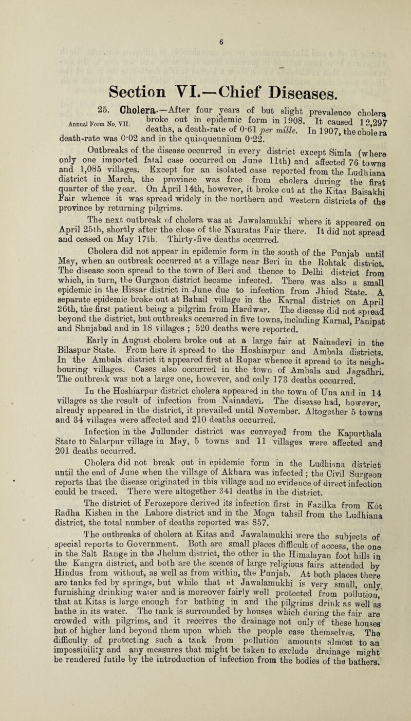Section VL—Chief Diseases. 25. Cholera-—After four years of but slight prevalence cholera Annual Fo™ No vn. *?r°ke ou\ in, ePidemj° form in 1908. It caused 12,297 deaths, a death-rate of 0*61 per mille. In 1907, the cholera death-rate was 0*02 and in the quinquennium 0*22. Outbreaks of the disease occurred in every district except Simla (where only one imported fatal case occurred on June 11th) and affected 76 towns and 1,085 villages. Except for an isolated case reported from the Ludhiana district in March, the province was free from cholera durino- the first quarter of the year. On April 14th, however, it broke out at the Kitas Baisakhi Fair whence it was spread widely in the northern and western districts of the province by returning pilgrims. The next outbreak of cholera was at Jawalamukhi where it appeared on April 25th, shortly after the close of the Nauratas Fair there. It did not spread and ceased on May 1.7th. Thirty-five deaths occurred. Cholera did not appear in epidemic form in the south of the Punjab until May, when an outbreak occurred at a village near Beri in the Rohtak district. The disease soon spread to the town of Beri and thence to Delhi district from which, in turn, the Gurgaon district became infected. There was also a small epidemic in the Hissar district in June due to infection from Jhind State. A separate epidemic broke out at Bahail village in the Karnal district on April 26th, the first patient being a pilgrim from Hardwar. The disease did not spread beyond the district, but outbreaks occurred in five towns, including Karnal, Panipat and Shujabad and in 18 villages ; 520 deaths were reported. Early in August cholera broke out at a large fair at Nainadevi in the Bilaspur State. From here it spread to the Hoshiarpur and Ambala districts. In the Ambala district it appeared first at Rupar whence it spread to its neigh¬ bouring villages. Cases also occurred in the town of Ambala and Jagadhri. The outbreak was not a large one, however, and only 173 deaths occurred. In the Hoshiarpur district cholera appeared in the town of Una and in 14 villages as the result of infection from Nainadevi. The disease had, however already appeared in the district, it prevailed until November. Altogether 5 towns and 34 villages were affected and 210 deaths occurred. Infection in the Jullunder district was conveyed from the Kapurthala State to Salarpur village in May, 5 towns and 11 villages were affected and 201 deaths occurred. Cholera did not break put in epidemic form in the Ludhiana district until the end of June when the village of Akhara was infected; the Civil Surgeon reports that the disease originated in this village and no evidence of direct infection could be traced. There were altogether 341 deaths in the district. The district of Ferozepore derived its infection first in Fazilka from Kot Radha Kishen in the Lahore district and in the Moga tahsil from the Ludhiana district, the total number of deaths reported was 857. The outbreaks of cholera at Kitas and Jawalamukhi were the subjects of special reports to Government. Both are small places difficult of access, the one in the Salt Range in the Jhelum district, the other in the Himalayan foot hills in the Kangra district, and both are the scenes of large religious fairs attended by Hindus from without, as well as from within, the Punjab. At both places there are tanks fed by springs, but while that at Jawalamukhi is very small, only furnishing drinking water and is moreover fairly well protected from pollution that at Kitas is large enough for bathing in and the pilgrims drink as well as- bathe in its water. The tank is surrounded by houses which during the fair are crowded with pilgrims, and it receives the drainage not only of these houses but of higher land beyond them upon which the people ease themselves. The difficulty of protecting such a tank from pollution amounts almost to an impossibility and any measures that might be taken to exclude drainage mi^ht be rendered futile by the introduction of infection from the bodies of the bathers.