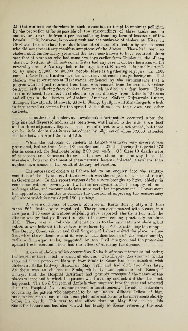 All that can be done therefore in such a case is to attempt to minimize pollution by the protection as far as possible of tbe surroundings of these tanks and to endeavour to exclude from it persons suffering from any form of looseness of the bowels. This, however, is no easy task and the outbreak of cholera at Kitas in 1908 would seem to have been due to the introduction of infection by some persons who did not present any manifest symptoms of the disease. There had been no cholera at Kitas for many years and the first case known to have occurred there was that of a woman who had come five days earlier from Chiniot in the Jhang district. Neither at Chiniot nor at Kitas had any case of cholera been known for several years. A few days before the large fair at Kitas which is usually attend¬ ed. by some 20,000 to 30,000 people there is a gathering of faqirs. In 1908 some Udasis from Hardwar are known to have attended this gathering and that cholera was in existence at Hardwar is evidenced by the circumstance that a pilgrim who had just returned from there was removed from the train at Amritsar on April 14th suffering from cholera, from which he died in a few hours. How¬ ever introduced, the infection of cholera spread directly from Kitas to 50 towns and villages in the districts of Jhelum, Amritsar, Sialkot, Gujranwala, Gujrat, Shahpur, Rawalpindi, Mianwali, Attock, Jhang, Lyallpur and Muzaffargarh, which in turn served as centres for the spread of the disease in their own and other districts. The outbreak of cholera at Jawalamukhi fortunately occurred after the pilgrims had dispersed and, as has been seen, was limited to the little town itself and to three adjacent villages. The source of infection was not traced, but there can be little doubt that it was introduced by pilgrims of whom 32,000 attended the fair between April 2nd and 12th. While the outbreak of cholera at Lahore was never very severe it was protracted, lasting from April 18th to September 22nd. During this period 373 deaths occurred, the death-rate being 2*00 per mille. Of these 10 deaths were of Europeans and Eurasians living in the civil station and railway lines. It was shewn however that most of these persons became infected elsewhere than at their own houses as the result of dietary indiscretion. The outbreak of cholera at Lahore led to an enquiry into the sanitary condition of the city and civil station which was the subject of a special report to Government. In this report various defects were brought to light, chiefly in connection with conservancy, and with the arrangements for the supply of milk and vegetables, and recommendations were made for improvement. Government has appointed a committee to consider the question of improving the conservancy of Lahore which is now (April 1909) sitting. A severe outbreak of cholera occurred in Kasur during May and June when 265 deaths were registered. The epidemic commenced with 3 cases in a mosque and 20 cases in a street adjoining were reported shortly after, and the disease was gradually diffused throughout the town, ceasing practically on June 18th. There was no reliable information as to the importation of cholera, but infection was believed to have been introduced by a Pathan attending the mosque. The Deputy Commissioner and Civil Surgeon of Lahore visited the place on June 3rd, whf»n the epidemic was at its worst. The disinfection of the water supply, wells and mosque tanks, suggested by the Civil Surgeon and the protection against fresh contamination had the effect of checking the disease. A case of cholera which occurred at Kalka is of some interest as indicating the length of the incubation period of cholera. The Hospital Assistant at Kalka reported that a person on his way from Simla to Kasur had been attacked with cholera at Kalka Railway Station on May 27th and had died two days later. As there was no cholera at Simla, while it was epidemic at Kasur, I thought that the Hospital Assistant had possibly transposed the names of the places whence and to which the patient was travelling and asked if this had not happened. The Civil Surgeon of Ambala then enquired into the case and reported that the Hospital Assistant was correct in his statement. He added particulars concerning the patient who happened to be an Indian Military Officer of high rank, which enabled me to obtain complete information as to his movements shortly before his death. This was to the effect that on May 23rd he had left Simla for Lahore and had also visited his family at Kasur returning the next