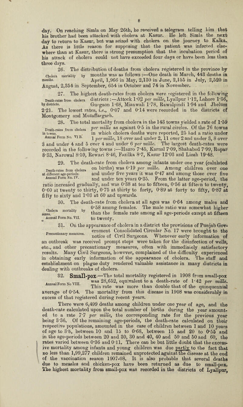day. On reaching Simla on May 26th, he received a telegram telling him that his brother had been attacked with cholera at Kasur. He left Simla the next day to return to Kasur, but was seized with cholera on the journey to Kalka. As there is little reason for supposing that the patient was infected else¬ where than at Kasur, there is strong presumption that the incubation period of his attack of cholera could not have exceeded four days or have been less than three days. 26. The distribution of deaths from cholera registered in the province by cholera mortality by months was as follows :—One death in March, 443 deaths in months. April, 1,966 in May, 2,130 in June, 2,155 in July, 2,520 in August, 2,354 in September, 654 in October and 74 in November. 27. The highest death-rates from cholera were registered in the following Death-rates from cholera districts :—Attock 1*02 per mille, Lyallpur 1*12, Lahore 1*36, by districts. Gurgaon 1'68, Mianwali l-78, Rawalpindi 1*94 and Jhelum 2*21. The lowest rates, i.e., 0’07 and 0-14 were recorded in the districts of Montgomery and Muzaffargarh. 28. The total mortality from cholera in the 143 towns yielded a rate of 1*59 Death-rates from cholera Per mille as aSainst 05 in the rural circles. Of the 76 towns in towns. in which cholera deaths were reported, 25 had a ratio under Annual Form No. vib. 1 per mille, 18 over and under 2, 11 over 2 and under 3, 8 over 3 and under 4 and 5 over 4 and under 6 per mille. The largest death-rates were recorded in the following towns :—Hazro 7*45, Karnal 7’09, Shahabad 7‘99, Rupar 8*33, Narowal 8*59, Rewari 8-46, Fazilka 8-7, Kasur 12'03 and Lieah 19-48. 29. The death-rate from cholera among infants under one year (calulated Death-rates from cholera 0D birtlf) ^as °'19 Per Among children over one at difierent age-periods; and under five years it was 0*47 and among those over five Annual Form No. iv. and un(jer ten years 0*35. From the latter age-period, the ratio increased gradually, and was 0*38 at ten to fifteen, 0‘56 at fifteen to twenty, 0*60 at twenty to thirty, 075 at thirty to forty, 089 at forty to fifty, 0*87 at fifty to sixty and 1’03 at 60 and upwards. 30. The death-rate from cholera at all ages was 0*64 among males and cholera mortalit b 0*^8 amon& females. The male ratio was somewhat higher seies°era moraiy y than the female rate among all age-periods except at fifteen e Annual Form No. VII. to twenty. 31. On the appearance of cholera in a district the provisions of Punjab Gov¬ ernment Consolidated Circular No. 17 were brought to the notice of Civil Surgeons. Whenever early information of an outbreak was received prompt steps were taken for the disinfection of wells, etc., and other precautionary measures, often with immediately satisfactory results. Many Civil Surgeons, however, complained of the difficulty experienced in obtaining early information of the appearance of cholera. The staff and establishment on plague duty rendered valuable assistance in many districts in dealing with outbreaks of cholera. 82. Small-pOX-—The total mortality registered in 1908 from small-pox was 28,652, equivalent to a death-rate of 1-42 per mille. This rate was more than double that of the quinquennial average of 0-54. The mortality from this disease in 1908 was considerably in excess of that registered during recent years. There were 6,499 deaths among children under one year of age, and the death-rate calculated upon the total number of births during the year amount¬ ed to a rate 7'7 per mille, the corresponding rate for the previous year being 3-36. Of the remaining age-periods, the death-rate calculated on their respective populations, amounted in the case of children between 1 and 10 years of age to 3*8, between 10 and 15 to 0-68, between 15 and ,20 to 0*55 and in the age-periods between 20 and 30, 30 and 40, 40 and 50 and 50 and 60, the rates varied between 0*36 and 0*11. There can be but little doubt that the excess¬ ive mortality among infants and young children was due partly: to the fact that no less than 1,99,277 children remained unprotected against tHedisease at the end of the vaccination season 1907-08. It is also probable that several deaths due to measles and chicken-pox have been returned as due to small-pox. The highest mortality from small-pox was recorded in the districts of Lyallpur, Precautionary measures.