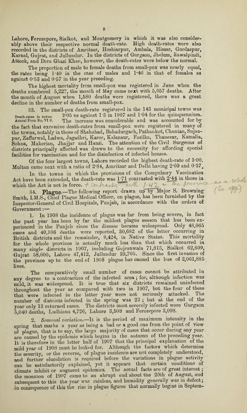 Lahore, Ferozepore, Sialkot, and Montgomery in which it was also consider¬ ably above their respective normal death-rate. High death-rates were also recorded in the districts of Amritsar, Hoshiarpur, Ambala, Hissar, Gurdaspur, Karnal, Gujrat, and Jullundur. In the districts of Gurgaon, Jhelum, Rawalpindi, Attock, and Dera Gbazi Khan, however, the death-rates were below the normal. The proportion of male to female deaths from small-pox was nearly equal, the rates being 1*40 in the case of males and 1*46 in that of females as against 0*53 and 0-57 in the year preceding. The highest mortality from small-pox was registered in June when the deaths numbered 5,227, the month of May came next with 5,057 deaths. After the month of August when 1,580 deaths were registered, there was a great decline in the number of deaths from small-pox. 33. The small-pox death-rate registered in the 143 municipal towns was Death-rates in towns. 2*05 as against 1*3 in 1907 and 1-04 for the quinquennium. Annual Form No. vi b. Tbe increase was considerable and was accounted for by the fact that excessive death-rates from small-pox were registered in many of the towns, notably in those of Shahabad, Bahadurgarh, Pathankot, Chunian, feujan- pur, Zaffarwal, Ladwa, Jagadhri, Karor, Kalanaur, Fazilka, Thanesar, Ivamalia, Sohna, Mukerian, Jhajjar and Hansi. The attention of the Civil Surgeons of districts principally affected was drawn to the necessity for affording special facilities for vaccination and for the disinfection of infected houses. Of the four largest towns, Lahore recorded the highest death-rate of 3*00. Multan came next with a ratio of 2*84, Amritsar and Delhi having 2*60 and 0*37# In the towns in which the provisions of the Compulsory Vaccination Act have been extended, the death-rate was 1*71 contrasted with 2/44 in those in which the Act is not in force. V ■ -/Ji 34. Plague*—The following report drawn up by Major S. Browning Smith, I.M.S., Chief Plague Medical Officer, on plague, has been furnished by the Inspector-General of Civil Hospitals, Punjab, in accordance with the orders of Government:— 1. In 1908 the incidence of plague was far from being severe, in fact the past year has been by far the mildest plague season that has been ex¬ perienced in the Punjab since the disease became widespread. Only 48,065 cases and 40/J06 deaths were reported, 30,682 of the latter occurring in British districts and the remainder, 9,424, in Native States. This mortality for the whole province is actually much less than that which occurred in many single districts in 1907, including Gujranwala 71,813, Sialkot 62,609, Gujrat 58,600, Lahore 47,412, Jullundur 39,705. Since the first invasion of the province up to the end of 1908 plague has caused the loss of 2,061,8851 lives. The comparatively small number of cases cannot be attributed in any degree to a contraction of the infected area ; for, although infection was mild, it was widespread. It is true that six districts remained uninfected throughout the year as compared with two in 1907, but the four of these that were infected in the latter year were not seriously attacked. The Dumber of districts infected in the spring was 23 ; but at the end ^ of the year only 13 returned cases. The districts most severely infected were Gurgaon 5,040 deaths, Ludhiana 4,726, Lahore 3,508 and Ferozepore 3,098. 2. Seasonal variation.—It is the period of maximum intensity in the spring that marks a year as being a bad or a good one from the point of view of plague, that is to say, the large majority of cases that occur during any year are caused by the epidemic which begins in the autumn of the preceding year. It is therefore in the latter half of 1907 that the principal explanation of the mild year of 1908 must be looked for. Although the factors which determine the severity, or the reverse, of plague incidence are not completely understood, and further elucidation is required before the variations in plague activity can be satisfactorily explained, yet it appears that certain conditions of climate inhibit or augment epidemics. Ihe actual facts are of great mteiest, the monsoon of 1907 came to an abrupt end about the 20th of August, and subsequent to this the year was rainless, and humidity geneially wab in defect, in consequence of this the rise in plague figures that normally begins in Septem- w m ^