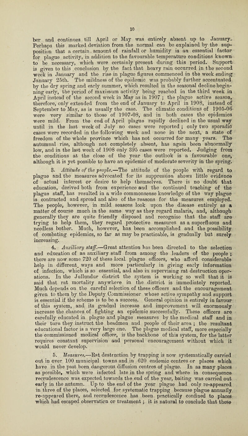 ber and continues till April or May was entirely absent up to January^ Perhaps this marked deviation from the normal can be explained by the sup¬ position that a certain amount of rainfall or humidity is an essential factor for plague activity, in addition to the favourable temperature conditions known to be necessary, which were certainly present during this period. Support is given to this conclusion by the fact that heavy rain occurred in the second week in January and the rise in plague figures commenced in the week ending January 25th. The mildness of the epidemic was probably further accentuated by the dry spring and early summer, which resulted in the seasonal decline begin¬ ning early, the period of maximum activity being reached in the third week in April instead of the second week in May as in 1907 ; the plague active season, therefore, only extended from the end of January to April in 1908, instead of September to May, as is usually the case. The climatic conditions of 1905-06 were very similar to those of 1907-08, and in both cases the epidemics were mild. From the end of April plague rapidly declined in the usual way until in the last week of July no cases were reported ; only two sporadic cases were recorded in the following week and none in the next, a state of freedom of the whole province which has not occurred for many years. The autumnal rise, although not completely absent, has again been abnormally low, and in the last week of 1908 only 395 cases were reported. Judging from the conditions at the close of the year the outlook is a favourable one, although it is yet possible to have an epidemic of moderate severity in the spring. 3. Attitude of the people.—The attitude of the people with regard to plague and the measures advocated for its suppression shows little evidence of actual interest or desire to help themselves. There is no doubt that education, derived both from experience and the continued teaching of the plague staff, has resulted in a wide commonsense knowledge of the way plague is contracted and spread and also of the reasons for the measures employed. The people, however, in mild seasons look upon the disease entirely as a matter of course much in the same way as they regard malaria, and, although generally they are quite friendly disposed and recognise that the staff are trying to help them, they regard protective measures as a superfluous and needless bother. Much, however, has been accomplished and the possibility of combating epidemics, so far as may be practicable, is gradually but surely increasing. 4. Auxiliary staff.—Great attention has been directed to the selection and education of an auxiliary staff from among the leaders of the people ; there are now some 720 of these local plague officers, who afford considerable help in different^ ways and more particularly in giving early information of infection, which is so essential, and also in supervising rat destruction oper¬ ations. In the Jullundur district the system is working so well that it is said that rat mortality anywhere in the district is immediately reported. Much depends on the careful selection of these officers and the encouragement given to them by the Deputy Commissioner whose active sympathy and support is essential if the scheme is to be a success. General opinion is entirely in favour of this system, and its gradual increase and improvement will enormously increase the chances of fighting an epidemic successfully. These officers are carefully educated in plague and plague measures by the medical staff and in their turn they instruct the headmen and people of their area ; the resultant educational factor is a very large one. The plague medical staff, more especially the commissioned medical officer, is the backbone of this system, for the latter requires constant supervision and personal encouragement without which it would never develop. 5. Measures.—Rat destruction by trapping is now systematically carried out in over 100 municipal towns and in 620 endemic centres or places which have in the past been dangerous diffusion centres of plague. In as many places as possible, which were infected late in the spring and where in consequence recrudescence was expected towards the end of the year, baiting was carried out early in the autumn. Up to the end of the year plague had only re-appeared in three of the places, selected for systematic trapping because plague annually re-appeared there, and recrudescence has been practically confined to places which had escaped observation or treatment; it is natural to conclude that these