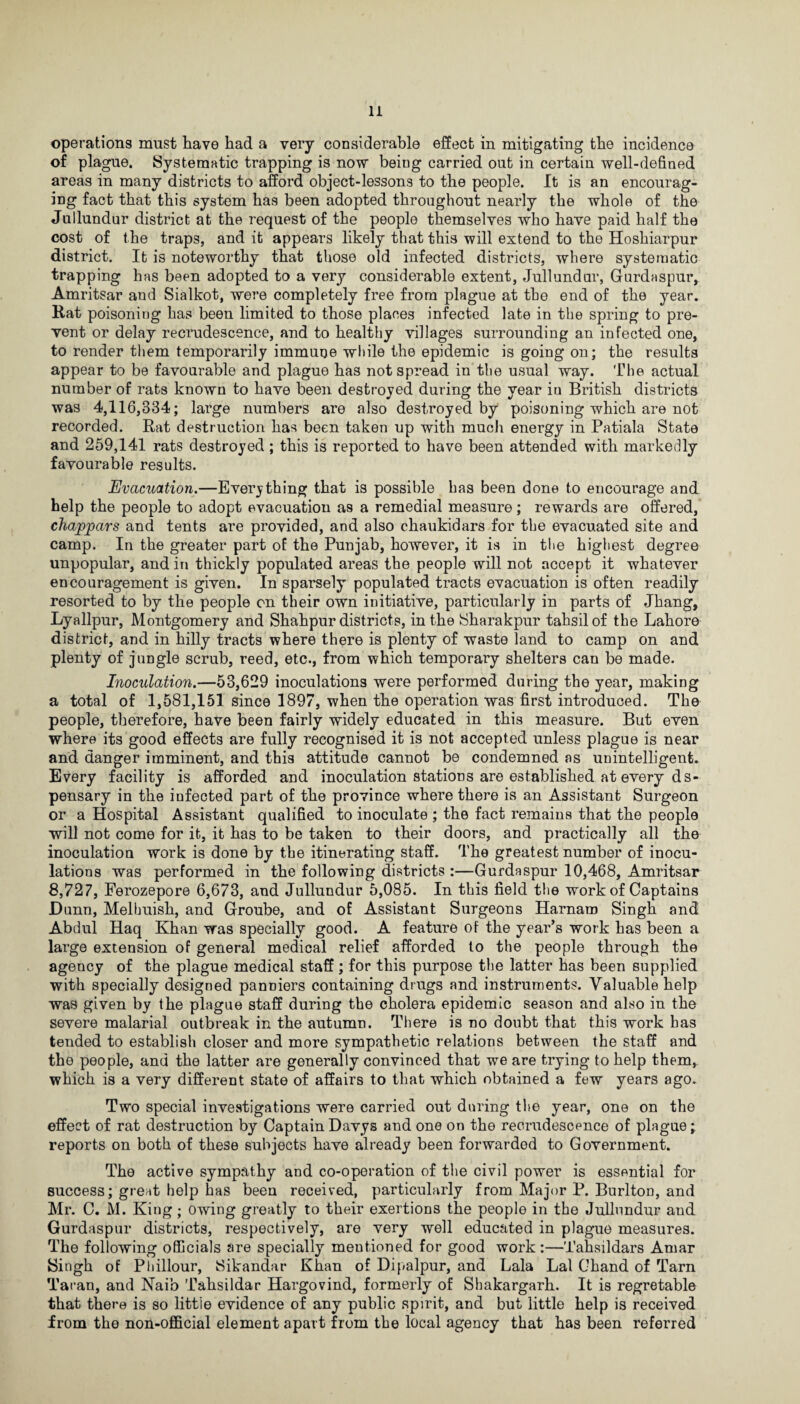 operations must have had a very considerable effect in mitigating the incidence of plague. Systematic trapping is now being carried out in certain well-defined areas in many districts to afford object-lessons to the people. It is an encourag¬ ing fact that this system has been adopted throughout nearly the whole of the Jullundur district at the request of the people themselves who have paid half the cost of the traps, and it appears likely that this will extend to the Hoshiarpur district. It is noteworthy that those old infected districts, where systematic trapping has been adopted to a very considerable extent, Jullundur, Gurdaspur, Amritsar and Sialkot, were completely free from plague at the end of the year. Rat poisoning has been limited to those places infected late in the spring to pre¬ vent or delay recrudescence, and to healthy villages surrounding an infected one, to render them temporarily immune while the epidemic is going on; the results appear to be favourable and plague has not spread in the usual way. The actual number of rats known to have been destroyed during the year iu British districts was 4,116,334; large numbers are also destroyed by poisoning which are not recorded. Rat destruction has been taken up with much energy in Patiala State and 259,141 rats destroyed; this is reported to have been attended with markedly favourable results. Evacuation.—Everything that is possible has been done to encourage and help the people to adopt evacuation as a remedial measure; rewards are offered, chappars and tents are provided, and also chaukidars for the evacuated site and camp. In the greater part of the Punjab, however, it is in the highest degree unpopular, and in thickly populated areas the people will not accept it whatever encouragement is given. In sparsely populated tracts evacuation is often readily resorted to by the people on their own initiative, particularly in parts of Jhang, Lyallpur, Montgomery and Shahpur districts, in the Sharakpur tahsilof the Lahore district, and in hilly tracts where there is plenty of waste land to camp on and plenty of jungle scrub, reed, etc., from which temporary shelters can be made. Inoculation.—53,629 inoculations were performed during the year, making a total of 1,581,151 since 1897, when the operation was first introduced. The people, therefore, have been fairly widely educated in this measure. But even where its good effects are fully recognised it is not accepted unless plague is near and danger imminent, and this attitude cannot be condemned ns unintelligent. Every facility is afforded and inoculation stations are established at every ds- pensary in the infected part of the province where there is an Assistant Surgeon or a Hospital Assistant qualified to inoculate ; the fact remains that the people will not come for it, it has to be taken to their doors, and practically all the inoculation work is done by the itinerating staff. The greatest number of inocu¬ lations was performed in the following districts :—Gurdaspur 10,468, Amritsar 8,727, Ferozepore 6,673, and Jullundur 5,085. In this field the work of Captains Dunn, Melbuish, and Groube, and of Assistant Surgeons Harnam Singh and Abdul Haq Khan was specially good. A feature of the year’s work has been a large extension of general medical relief afforded to the people through the agency of the plague medical staff ; for this purpose the latter has been supplied with specially designed panniers containing drugs and instruments. Valuable help was given by the plague staff during the cholera epidemic season and also in the severe malarial outbreak in the autumn. There is no doubt that this work has tended to establish closer and more sympathetic relations between the staff and the people, and the latter are generally convinced that we are trying to help them, which is a very different state of affairs to that which obtained a few years ago. Two special investigations were carried out during the year, one on the effect of rat destruction by Captain Davys and one on the recrudescence of plague; reports on both of these subjects have already been forwarded to Government. The active sympathy and co-operation of the civil power is essential for success; great help has been received, particularly from Major P. Burlton, and Mr. C. M. King; owing greatly to their exertions the people in the Jullundur and Gurdaspur districts, respectively, are very well educated in plague measures. The following officials are specially mentioned for good work:—Tahsildars Amar Singh of Phillour, Sikandar Khan of Dipalpur, and Lala Lai Chand of Tarn Taran, and Nai’o Tahsildar Hargovind, formerly of Shakargarh. It is regretable that there is so littie evidence of any public spirit, and but little help is received from the non-official element apart from the local agency that has been referred