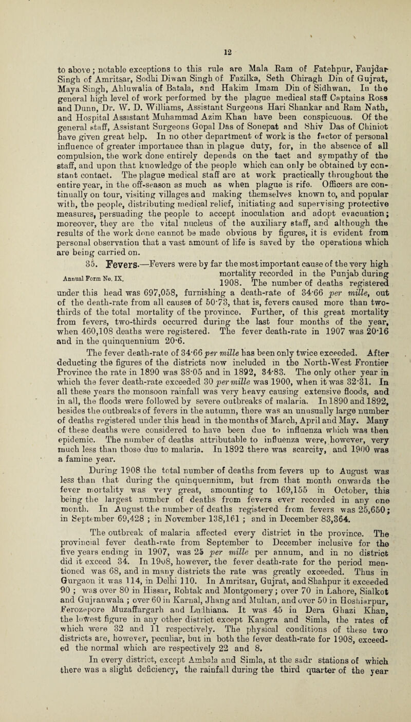 to above; notable exceptions to this rule are Mala Ram of Fatehpur, Faujdar- Singh of Amritsar, Sodhi Diwan Singh of Fazilka, Seth Chiragh Din of Gujrat, Maya Singh, Ahluwalia of Batala, and Hakim Imam Din of Sidhwan. In the general high level of work performed by the plague medical staff Captains Ross and Dunn, Dr. W. D. Williams, Assistant Surgeons Hari Shankar and Ram Nath, and Hospital Assistant Muhammad Azim Khan have been conspicuous. Of the general staff, Assistant Surgeons Gopal Das of Sonepat and Shiv Das of Chiniot have given great help. In no other department of work is the factor of personal influence of greater importance than in plague duty, for, in the absence of all compulsion, the work done entirely depends on the tact and sympathy of the staff, and upon that knowledge of the people which can only be obtained by con¬ stant contact. The plague medical staff are at work practically throughout the entire year, in the off-season as much as when plague is rife. Officers are con¬ tinually on tour, visiting villages and making themselves known to, and popular with, the people, distributing medical relief, initiating and supervising protective measures, persuading the people to accept inoculation and adopt evacuation; moreover, they are the vital nucleus of the auxiliary staff, and although the results of the work done cannot be made obvious by figures, it is evident from personal observation that a vast amount of life is saved by the operations which are being carried on. 85. Fevers*—Fevers were by far the most important cause of the very high , _ _ _ txt mortality recorded in the Punjab during nnua orm o. . 1908. The number of deaths registered under this head was 697,058, furnishing a death-rate of 34*66 per mille, out of the death-rate from all causes of 50*73, that is, fevers caused more than two- thirds of the total mortality of the province. Further, of this great mortality from fevers, two-thirds occurred during the last four months of the year, when 460,108 deaths were registered. The fever death-rate in 1907 was 20T6 and in the quinquennium 20*6. The fever death-rate of 34*66 per mille has been only twice exceeded. After deducting the figures of the districts now included in the North-West Frontier Province the rate in 1890 was 38*05 and in 1892, 34*83. The only other year in which the fever death-rate exceeded 30 per mille was 1900, when it was 32*31. In all these years the monsoon rainfall was very heavy causing extensive floods, and in all, the floods were followed by severe outbreaks of malaria. In 1890 and 1892, besides the outbreaks of fevers in the autumn, there was an unusually large number of deaths registered under this head in the months of March, April and May. Many of these deaths were considered to have been due to influenza which was then epidemic. The number of deaths attributable to influenza were, however, very much less than those due to malaria. In 1892 there was scarcity, and 1900 was a famine year. During 1908 the total number of deaths from fevers up to August was less than that during the quinquennium, but from that month onwaids the fever mortality was very great, amounting to 169,155 in October, this being the largest number of deaths from fevers ever recorded in any one month. In August the number of deaths registered from fevers was 25,650; in September 69,428 ; in November 138,161 ; and in December 83,364. The outbreak of malaria affected every district in the province. The provincial fever death-rate from September to December inclusive for the five years ending in 1907, was 25 per mille per annum, and in no district did it exceed 34. In 1908, however, the fever death-rate for the period men¬ tioned was 68, and in many districts the rate was greatly exceeded. Thus in Gurgaon it was 114, in Delhi 110. In Amritsar, Gujrat, andShahpur it exceeded 90 ; was over 80 in Hissar, Kohtak and Montgomery; over 70 in Lahore, Sialkot and Gujranwala ; over 60 in Karnal, Jhang and Multan, and over 50 in Hoshiarpur, Ferozepore Muzaffargarh and Ludhiana. It was 45 iu Dera Gbazi Khan, the lowest figure in any other district except Kangra and Simla, the rates of which were 32 and 11 respectively. The physical conditions of these two districts are, however, peculiar, but in both the fever death-rate for 1908, exceed¬ ed the normal which are respectively 22 and 8. In every district, except Ambala and Simla, at the sadr stations of which there was a slight deficiency, the rainfall during the third quarter of the year