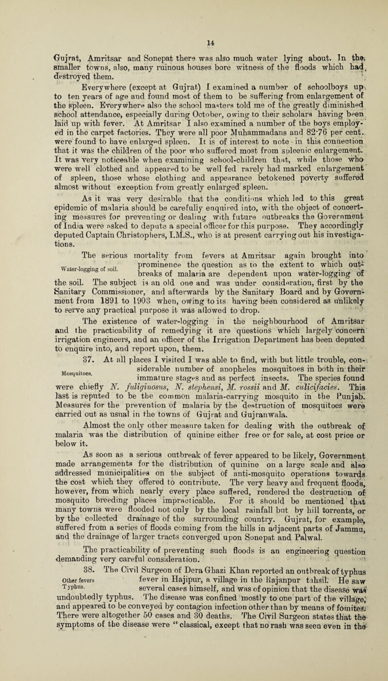 Gujrat, Amritsar and Sonepat there was also much water lying about. Tn the< smaller towns, also, many ruinous houses bore witness of the floods which hadt destroyed them. ;; Everywhere (except at Gujrat) I examined a number of schoolboys up, to ten years of age and found most of them to be suffering from enlargement of the spleen. Everywhere also the school masters told me of the greatly diminished school attendance, especially during October, owing to their scholars having been laid up with fever. At Amritsar I also examined a number of the boys employ¬ ed in the carpet factories. They were all poor Muhammadans and 82’76 per cent, were found to have enlarged spleen. It is of interest to note in this connection that it was the children of the poor who suffered most from spleenic enlargement. It was very noticeable when examining school-children that, while those who were well clothed and appeared to be well fed rarely had marked enlargement of spleen, those whose clothing and appearance betokened poverty suffered almost without exception from greatly enlarged spleen. As it was very desirable that the conditions which led to this great epidomic of malaria should be carefully enquired into, with the object of concert¬ ing measures for preventing or dealing with future outbreaks the Government of India were asked to depute a special officer for this purpose. They accordingly deputed Captain Christophers, I.M.S., who is at present carrying out his investiga¬ tions. The serious mortality from fevers at Amritsar again brought into , . . ' prominence the question as to the extent to which out- vv ater-loggxng of soil. j , „ -> • , , , . . breaks ot malaria are dependent upon water-logging of the soil. The subject is an old one and was under consideration, first by the Sanitary Commissioner, and afterwards by the Sanitary Board and by Govern¬ ment from 1891 to 1903 when, owing to its having been considered as unlikely to serve any practical purpose it was allowed to drop. The existence of water-logging in the neighbourhood of Amritsar and the practicability of remedying it are questions which largely concern irrigation engineers, and an officer of the Irrigation Department has been deputed to enquire into, and report upon, them. 37. At all places I visited I was able to find, with but little trouble, con- „ siderable number of anopheles mosquitoes in both in their Mosquitoes. . .. 1 „ , . A mi . , , immature stages and as perfect insects, ihe species found were chiefly N. fuliginosus, N. stepJiensi, M. rossii and Ms culicifacies. This last is reputed to be the common malaria-carrying mosquito in the Punjab. Measures for the prevention of malaria by the destruction of mosquitoes were carried out as usual in the towns of Gujrat and Gujranwala. Almost the only other measure taken for dealing with the outbreak of malaria was the distribution of quinine either free or for sale, at cost price or below it. As soon as a serious outbreak of fever appeared to be likely, Government made arrangements for the distribution of quinine on a large scale and also addressed municipalities on the subject of anti-mosquito operations towards the cost which they offered to contribute. The very heavy and frequent floods, however, from which nearly every place suffered, rendered the destruction of mosquito breeding places impracticable. For it should be mentioned that many towns were flooded not only by the local rainfall but by hill torrents, or by the collected drainage of the surrounding country. Gujrat, for example, suffered from a series of floods coming from the hills in adjacent parts of Jammu, and the drainage of larger tracts converged upon Sonepat and Palwal. The practicability of preventing such floods is an engineering question demanding very careful consideration. 38. The Civil Surgeon of Dera Ghazi Khan reported an outbreak of typhus other fevers fever in Hajipur, a village in the Rajanpur tahsil. He saw Typtus- several cases himself, and was of opinion that the disease was undoubtedly typhus. The disease was confined mostly to one part of the village; and appeared to be conveyed by contagion infection other than by means of forniteS: There were altogether 50 cases and 30 deaths. The Civil Surgeon states that the symptoms of the disease were c< classical, except that no rash was seen even in the