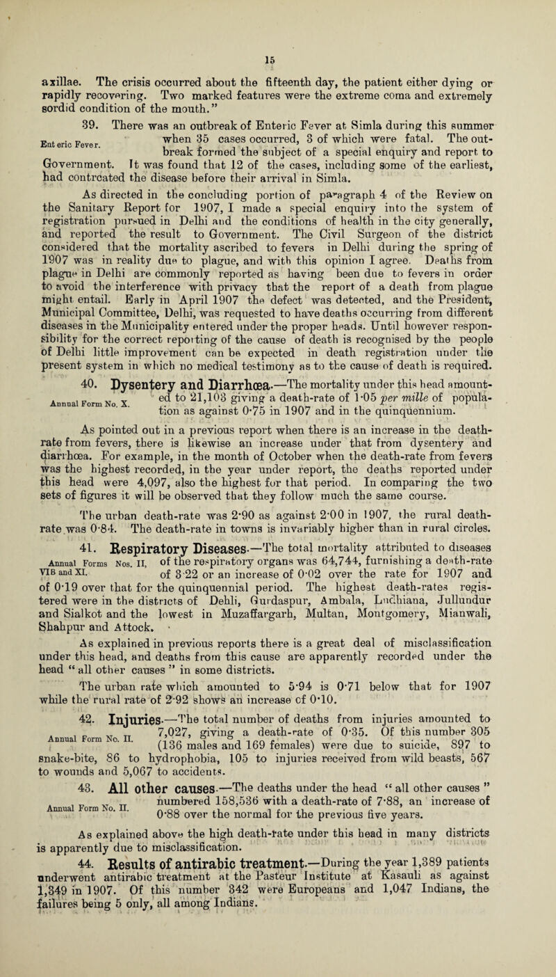 axillae. The crisis occurred about the fifteenth day, the patient either dying or rapidly recovering. Two marked features were the extreme coma and extremely sordid condition of the mouth.” 39. There was an outbreak of Enteric Fever at Simla during this summer Enteric Fever when 35 cases occurred, 3 of which were fatal. The out¬ break formed the subject of a special enquiry and report to Government. It was found that 12 of the cases, including some of the earliest, had contrcated the disease before their arrival in Simla. As directed in the concluding portion of paragraph 4 of the Review on the Sanitary Report for 1907, I made a special enquiry into the system of registration pursued in Delhi and the conditions of health in the city generally, and reported the result to Government. The Civil Surgeon of the district considered that the mortality ascribed to fevers in Delhi during the spring of 1907 was in reality due to plague, and with this opinion I agree. Dpaths from plague in Delhi are commonly reported as having been due to fevers in order to avoid the interference with privacy that the report of a death from plague might entail. Early in April 1907 the defect was detected, and the President, Municipal Committee, Delhi, was requested to have deaths occurring from different diseases in the Municipality entered under the proper heads. Until however respon¬ sibility for the correct reporting of the cause of death is recognised by the people of Delhi little improvement can be expected in death registration under the present system in which no medical testimony as to the cause of death is required. 40. Dysentery and Diarrhoea*—The mortality under this head amount- . . „ XT ' ed to 21,103 giving a death-rate of 1*05 per mille of popula- tion as against 0*75 m 1907 and m the quinquennium. As pointed out in a previous report when there is an increase in the death- rate from fevers, there is likewise an increase under that from dysentery and diarrhoea. For example, in the month of October when the death-rate from fevers was the highest recorded, in the year under report, the deaths reported under this head were 4,097, also the highest for that period. In comparing the two sets of figures it will be observed that they follow much the same course. The urban death-rate was 2*90 as against 2-00 in 1907, the rural death- rate .was 0‘84. The death-rate in towns is invariably higher than in rural circles. . v ' ' : • ih •• Vs- •' •’ 41. Respiratory Diseases*—The total mortality attributed to diseases Annual Forms Nos. ii, of the respiratory organs was 64,744, furnishing a death-rate vib and xi. of 3 22 or an increase of 0’02 over the rate for 1907 and of 0T9 over that for the quinquennial period. The highest death-rates regis¬ tered were in the districts of Dehli, Gurdaspur, Ambala, Ludhiana, Jullundur and Sialkot and the lowest in Muzaffargarh, Multan, Montgomery, Mianwali, Shahpur and Attock. As explained in previous reports there is a great deal of misclassification under this head, and deaths from this cause are apparently recorded under the head “ all other causes ” in some districts. The urban rate which amounted to 5*94 is 0*71 below that for 1907 while the rural rate of 2*92 shows an increase cf 0*10. *»> ; t ; U * . ' / • i • *: f ! i I ' i (i • s , ? 42. Injuries*—The total number of deaths from injuries amounted to 7,027, giving a death-rate of 0*35. Of this number 305 (136 males and 169 females) were due to suicide, S97 to snake-bite, 86 to hydrophobia, 105 to injuries received from wild beasts, 567 to wounds and 5,067 to accidents. 43. All Other causes-—The deaths under the head “ all other causes ” numbered 158,536 with a death-rate of 7'88, an increase of 0*88 over the normal for the previous five years. As explained above the high death-fate under this head in many districts is apparently due to misclassification. 44. Results of antirabic treatment.—'During the year 1,389 patients underwent antirabic treatment at the Pasteur Institute at Kasauli as against 1,349 in 1907. Of this number 342 were Europeans and 1,047 Indians, the failures being 5 only, all among Indians. Annual Form No. II.