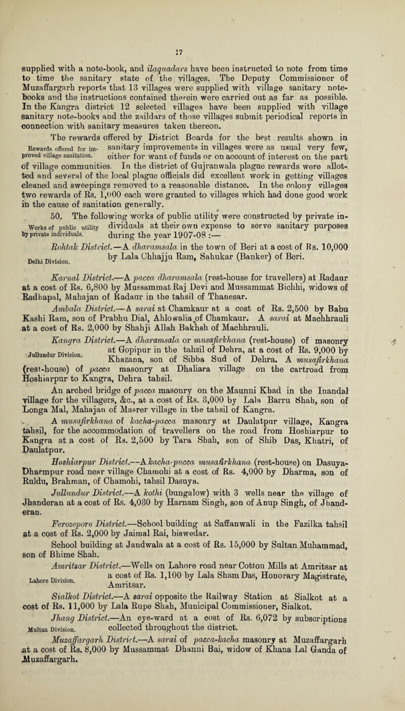 :7 supplied with a note-book, and ilaquadars have been instructed to note from time to time the sanitary state of the villages. The Deputy Commissioner of Muzaffargarh reports that 13 villages were supplied with village sanitary note¬ books and the instructions contained therein were carried out as far as possible. In the Kangra district 12 selected villages have been supplied with village sanitary note-books and the zaildars of those villages submit periodical reports in connection with sanitary measures taken thereon. The rewards offered by District Boards for the best results shown in Rewards offered for im- sanitary improvements in villages were as usual very few, proved village sanitation. either for want of funds or on account of interest on the part of village communities. In the district of Gujranwala plague rewards were allot¬ ted and several of the local plague officials did excellent work in getting villages cleaned and sweepings removed to a reasonable distance. In the colony villages two rewards of Rs. 1,000 each were granted to villages which had done good work in the cause of sanitation generally. 50. The following works of public utility were constructed by private in- Worfesof public utility dividends at their own expense to serve sanitary purposes tfyprivate individuals. during the year 1907-08 :— Bohtak District.—A dharamsala in the town of Beri at a cost of Rs. 10,000 Delhi Division by Lala Ohliajju Ram, Sahukar (Banker) of Beri. Karnal District.—A pacca dharamsala (rest-house for travellers) at Radaur at a cost of Rs. 6,800 by Mussammat Raj Devi and Mussammat Bichhi, widows of Radhapal, Mahajan of Radaur in the tahsil of Thanesar. Ambala District.—A sarai at Chamkaur at a cost of Rs. 2,500 by Babu Kashi Ram, son of Prabhu Dial, Ahlowalia^of Chamkaur. A sarai at Machhrauli at a cost of Rs. 2,000 by Shahji Allah Baknsh of Machhrauli. Jullundur Division. Kangra District.—A dharamsala or musafirkhana (rest-house) of masonry at Gopipur in the tahsil of Dehra, at a cost of Rs. 9,000 by Khazana, son of Sibba Sud of Dehra. A musafirkhana (rest-house) of pacca masonry at Dhaliara village on the cartroad from Hoshiarpur to Kangra, Dehra tahsil. An arched bridge of pacca masonry on the Maunni Khad in the Inandal village for the villagers, &c., at a cost of Rs. 8,000 by Lala Barru Shab, son of Longa Mai, Mahajan of Masrer village in the tahsil of Kangra. A musafirkhana of kacha-pacca masonry at Daulatpur village, Kangra tahsil, for the accommodation of travellers on the road from Hoshiarpur to Kangra at a cost of Rs. 2,500 by Tara Shah, son of Shib Das, Khatri, of Daulatpur. Hoshiarpur District.—A kacha-pucca musafirkhana (rest-house) on Dasuya- Dharmpur road near village Charnohi at a cost of Rs. 4,000 by Dharma, son of Ruldu, Brahman, of Charnohi, tahsil Dasuya. Jullundur District.—A kothi (bungalow) with 3 wells near the village of Jhanderan at a cost of Rs. 4,030 by Harnam Singh, son of Anup Singh, of Jband- eran. Ferozepore District.—School building at Saffanwali in the Fazilka tahsil at a cost of Rs. 2,000 by Jaimal Rai, biswedar. School building at Jandwala at a cost of Rs. 15,000 by Sultan Muhammad, son of Bhime Shah. Amritsar District.—Wells on Lahore road near Cotton Mills at Amritsar at Lahore Division a cost by Lala ShamDas, Honorary Magistrate, Amritsar. Sialkot District.—A sarai opposite the Railway Station at Sialkot at a cost of Rs. 11,000 by Lala Rupe Shah, Municipal Commissioner, Sialkot. Jhang District.—An eye-ward at a cost of Rs. 6,072 by subscriptions Multan Division. collected throughout the district. Muzaffargarh District.—A sarai of pacca-kacha masonry at Muzaffargarh at a cost of Rs. 8,000 by Mussammat Dhanni Bai, widow of Khana Lai Ganda of Muzaffargarh.