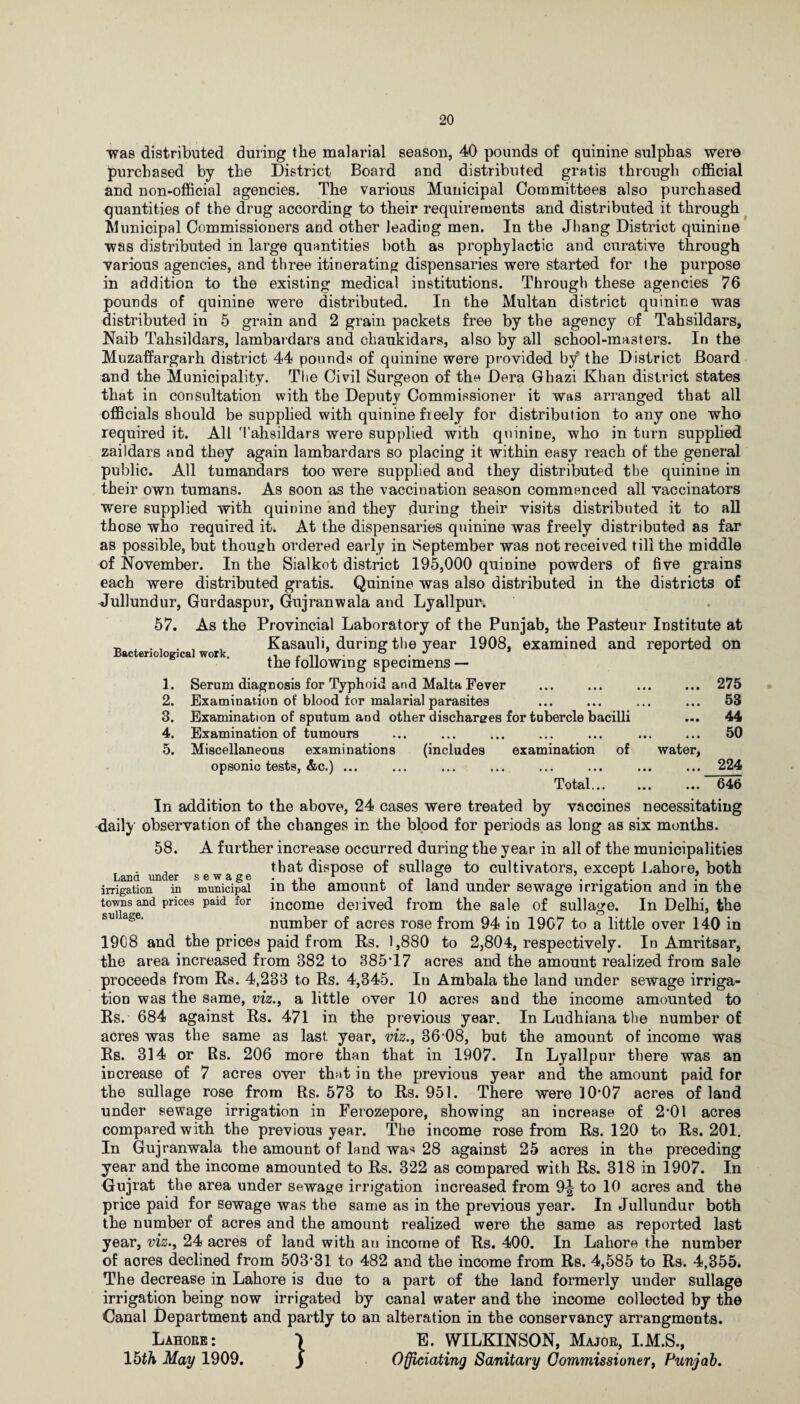 was distributed during the malarial season, 40 pounds of quinine sulphas were purchased by the District Board and distributed gratis through official and non-official agencies. The various Municipal Committees also purchased quantities of the drug according to their requirements and distributed it through Municipal Commissioners and other leading men. In the Jhang District quinine was distributed in large quantities both as prophylactic and curative through various agencies, and three itinerating dispensaries were started for the purpose in addition to the existing medical institutions. Through these agencies 76 pounds of quinine were distributed. In the Multan district quinine was distributed in 5 grain and 2 grain packets free by the agency of Tahsildars, Naib Tahsildars, lambardars and chaukidars, also by all school-masters. In the Muzaffargarh district 44 pounds of quinine were provided by the District Board and the Municipality. The Civil Surgeon of the Dera Ghazi Khan district states that in consultation with the Deputy Commissioner it was arranged that all officials should be supplied with quinine freely for distribution to any one who required it. All M'ahsildars were supplied with quinine, who in turn supplied zaildars and they again lambardars so placing it within easy reach of the general public. All tumandars too were supplied and they distributed the quinine in their own tumans. As soon as the vaccination season commenced all vaccinators were supplied with quinine and they during their visits distributed it to all those who required it. At the dispensaries quinine was freely distributed as far as possible, but though ordered early in September was not received till the middle of November. In the Sialkot district 195,000 quinine powders of five grains each were distributed gratis. Quinine was also distributed in the districts of Jullundur, Gurdaspur, Gujranwala and Lyallpur. 57. As the Provincial Laboratory of the Punjab, the Pasteur Institute at , Kasauli, during the year 1908, examined and reported on the following specimens — 1. Serum diagnosis for Typhoid and Malta Fever ... ... ... ... 275 2. Examination of blood for malarial parasites ... ... ... ... 53 3. Examination of sputum and other discharges for tubercle bacilli ... 44 4. Examination of tumours ... ... ... ... ... ... ... 50 5. Miscellaneous examinations (includes examination of water, opsonic tests, &c.) ... ... ... ... ... ... ... ... 224 Total. ... 646 In addition to the above, 24 cases were treated by vaccines necessitating daily observation of the changes in the blood for periods as long as six months. 58. A further increase occurred during the year in all of the municipalities that dispose of sullage to cultivators, except Lahore, both Lana under sewage. . r , » , ° . . \ . V , ? irrigation in municipal in the amount ot land under sewage irrigation and m the towns and prices paid for income derived from the sale of sullage. In Delhi, the number of acres rose from 94 in 19C7 to a little over 140 in 1908 and the prices paid from Rs. 1,880 to 2,804, respectively. In Amritsar, the area increased from 382 to 385T7 acres and the amount realized from sale proceeds from Rs. 4,283 to Rs. 4,345. In Ambala the land under sewage irriga¬ tion was the same, viz., a little over 10 acres and the income amounted to Rs. 684 against Rs. 471 in the previous year. In Ludhiana the number of acres was the same as last, year, viz., 36 08, but the amount of income was Rs. 314 or Rs. 206 more than that in 1907. In Lyallpur there was an increase of 7 acres over that in the previous year and the amount paid for the sullage rose from Rs. 573 to Rs. 951. There were 10‘07 acres of land under sewage irrigation in Ferozepore, showing an increase of 2*01 acres compared with the previous year. The income rose from Rs. 120 to Rs. 201. In Gujranwala the amount of land wa^ 28 against 25 acres in the preceding year and the income amounted to Rs. 322 as compared with Rs. 318 in 1907. In Gujrat the area under sewage irrigation increased from 9^ to 10 acres and the price paid for sewage was the same as in the previous year. In Jullundur both the number of acres and the amount realized were the same as reported last year, viz., 24 acres of land with au income of Rs. 400. In Lahore the number of acres declined from 503’31 to 482 and the income from Rs. 4,585 to Rs. 4,355. The decrease in Lahore is due to a part of the land formerly under sullage irrigation being now irrigated by canal water and the income collected by the Canal Department and partly to an alteration in the conservancy arrangments. Lahore: *> E. WILKINSON, Major, I.M.S., 15th May 1909. ) Officiating Sanitary Commissioner, Punjab.