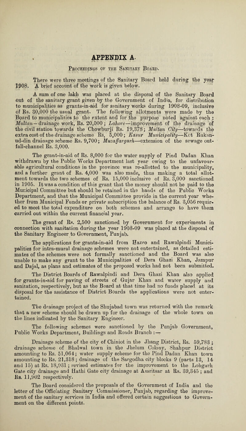 APPENDIX a. Proceedings of the Sanitary Board. There were three meetings of the Sanitary Board held daring the year 1908. A brief account of the work is given below. A sum of one lakh was placed at the disposal of the Sanitary Board out of the sanitary grant given by the Government of India, for distribution to municipalities as grants-in-aid for sanitary works during 1908-09, inclusive of Ks. 30,000 the usual grant. The following allotments were made by the Board to municipalities to the extent and for the purpose noted against each : Multan — drainage work, Rs. 20,000 ; Lahore—improvement of the drainage of the civil statiou towards the Chowburji Rs. 19,378; Multan City—towards the extra cost of the drainage scheme Rs, 5,000; Kasur Municipality—Kot Ruknn- ud-din drainage scheme Rs. 9,700; Muzaffargarh—extension of the sewage out¬ fall-channel Rs. 3,000. The grant-in-aid of Rs. 8,000 for the water supply of Pind Dadan Khan withdrawn by the Public Works Department last year owing to the unfavour¬ able agricultural conditions in the province was re-allotted to the municipality, and a further grant of Rs. 4,000 was also made, thus making a total allot¬ ment towards the two schemes of Rs. 15,000 inclusive of Rs. 3,000 sanctioned in 1905. It was a condition of this grant that the money should not be paid to the Municipal Committee but should be retained in the hands of the Public Works Department, and that the Municipal Committee provide in the current year whe¬ ther from Municipal Funds or private subscription the balance of Rs. 3,056 requir¬ ed to meet the total expenditure on both schemes and arrange to have them carried out within the current financial year. The grant of Rs. 2,500 sanctioned by Government for experiments in connection with sanitation during the year 1908-09 was placed at the disposal of the Sanitary Engineer to Government, Punjab. The applications for grants-in-aid from Eazro and Rawalpindi Munici¬ palities for intra-mural drainage schemes were not entertained, as detailed esti¬ mates of the schemes were not formally sanctioned and the Board was also unable to make any grant to the Municipalities of Dera Ghazi Khan, Jampur and Dajal, as plans and estimates of the proposed works had not been submitted. The District Boards of Rawalpindi and Dera Ghazi Khan also applied for grants-in-aid for paving of streets of Gujar Khan and water supply and sanitation, respectively, but as the Board at that time had no funds placed at its disposal for the assistance of District Boards the applications were not enter¬ tained. The drainage project of the Shujabad town was returned with the remark that a new scheme should be drawn up for the drainage of the whole town on the lines indicated by the Sanitary Engineer. The following schemes were sanctioned by the Punjab Government, Public Works Department, Buildings and Roads Branch : — Drainage scheme of the city of Chiniot in the Jhang District, Rs. 59,783 ; drainage scheme of Bhalwal town in the Jhelum Colony, Shahpur District amounting to Rs. 51,064; water supply scheme for the Find Dadan Khan town amounting to Rs. 21,318; drainage of the Sargodha city blocks 9 (parts 13, 14 and 15) at Rs. 18,031; revised estimates for the improvement to the Lohgarh Gate city drainage and Hathi Gate city drainage at Amritsar at Rs. 39,345 ; and Rs. 11,902 respectively. The Board considered the proposals of the Government of India and the letter of the Officiating Sanitary Commissioner, Punjab, regarding the improve¬ ment of the sanitary services in India and offered certain suggestions to Govern¬ ment on the different points.