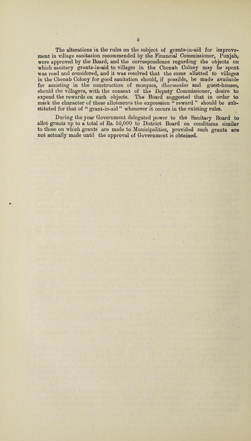 The alterations in the rules on the subject of grants-in-aid for improve¬ ment in village sanitation recommended by the Financial Commissioner, Punjab, were approved by the Board, and the correspondence regarding the objects on which sanitary grants-in-aid to villages in the Cbenab Colony may be spent was read and considered, and it was resolved that the sums allotted to villages in the Chenab Colony for good sanitation should, if possible, be made available for assisting in the construction of mosques, dharmsalas and guest-houses, should the villagers, with the consent of the Deputy Commissioner, desire to expend the rewards on such objects. The Board suggested that in order to mark the character of these allotments the expression “ reward ” should be sub¬ stituted for that of “ grant-in-aid” whenever it occurs in the existing rules. During the year Government delegated power to the Sanitary Board to allot grants up to a total of Rs. 50,000 to District Board on conditions similar to those on which grants are made to Municipalities, provided such grants are not actually made until the approval of Government is obtained. *