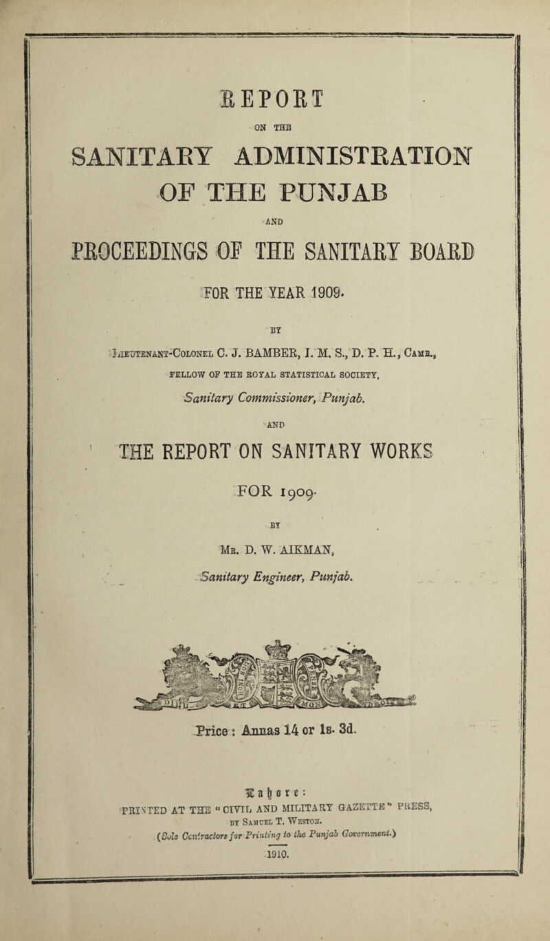 BEP'OBT ON THE SANITARY ADMINISTRATION OP THE PUNJAB AND PROCEEDINGS OF THE SANITARY BOARD FOR THE YEAR 1909. BY Lieutenant-Colonel C. J. BAMBER, I. M, S., D. P. H., Game., FELLOW OF THE ROYAL STATISTICAL SOCIETY, Sanitary Commissioner, Punjab. AND ' THE REPORT ON SANITARY WORKS %■ FOR 1909° BY Mr. D. W. AIKMAN, . Sanitary Engineer, Punjab. Price : Annas 14 or Is- 3d. H a 6 o r e: PRINTED AT THE “CIVIL AND MILITARY GAZETTE” PRESS, by Samuel T. Weston. (Cols Contractors for Printing to the Punjab Government.) 1910.