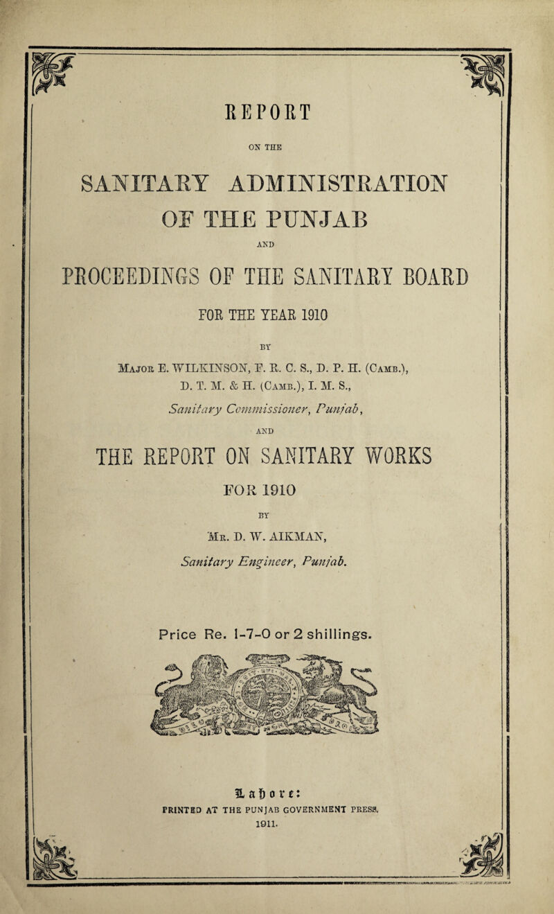 REPORT ON THE SANITARY ADMINISTRATION OF THE PUNJAB AND PROCEEDINGS OF THE SANITARY BOARD FOB THE TEAR 1910 BY Major E. WILKINSON, E. R. C. S., D. P. H. (Camb.), D. T. M. & H. (Camb.), I. M. S., Sanitary Commissioner, Punjab, AND THE REPORT ON SANITARY WORKS FOR 1910 BY 'Mr. D. W. AIKMAN, Sanitary Engineer, Punjab. Price Re. 1-7-0 or 2 shillings. % a 6 o r t: PRINTED AT THE PUNJAB GOVERNMENT PRESS. 1911.