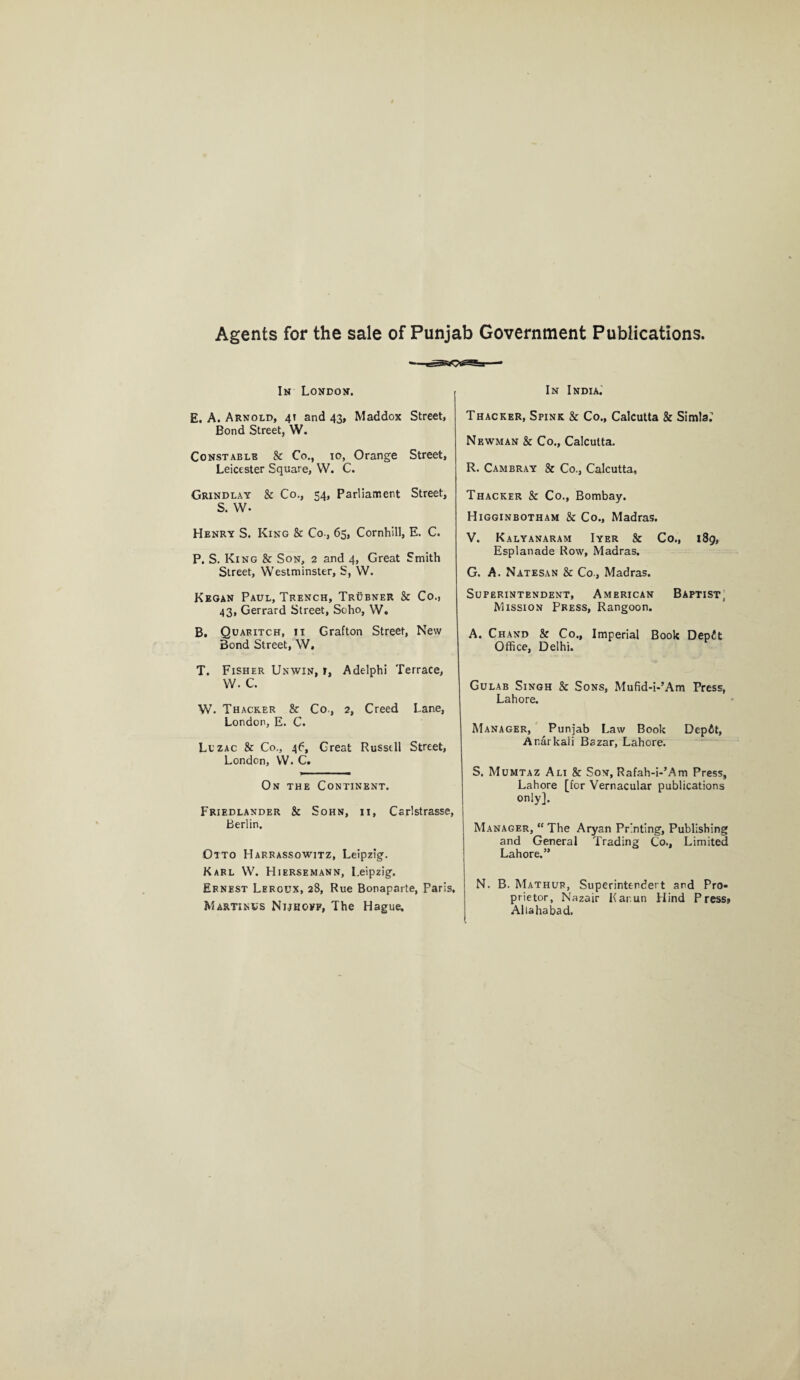 Agents for the sale of Punjab Government Publications. In London. E. A. Arnold, 41 and 43, Maddox Street, Bond Street, W. Constable & Co., 10, Orange Street, Leicester Square, VV. C. Grindlay & Co., 54, Parliament Street, S. W- Henry S. King & Co-, 65, Cornhill, E. C. P. S. King & Son, 2 and 4, Great Smith Street, Westminster, S, W. Kegan Paul, Trench, Trubner & Co., 43, Gerrard Street, Soho, W. B. Quaritch, 11 Grafton Street, New Bond Street, W, T. Fisher Unwin, r, Adelphi Terrace, W. C. W. Thacker & Co., 2, Creed Lane, London, E. C. Lczac & Co., 46, Great Russell Street, London, YV. C. On the Continent. Friedlander & Sohn, 11, Carlstrasse, Berlin. Otto Harrassowitz, Leipzig. Karl W. Hiersemann, Leipzig. Ernest Leroux, 28, Rue Bonaparte, Paris, Martinus Nijhoff, The Hague. In India, Thacker, Spink & Co., Calcutta & Simla^ Newman & Co., Calcutta. R. Cam bray & Co., Calcutta, Thacker & Co., Bombay. Higginbotham & Co., Madras. V. Kalyanaram Iyer & Co., 189, Esplanade Row, Madras. G. A. Natesan & Co., Madras. Superintendent, American Baptist; Mission Press, Rangoon. A. Chand & Co., Imperial Book Depdt Office, Delhi. Gulab Singh & Sons, Mufid-i-’Am Press, Lahore. Manager, Punjab Law Book Dep6t, Ar.arkali Bazar, Lahore. S. Mumtaz Ali & Son, Rafah-i-’Am Press, Lahore [for Vernacular publications only]. Manager, “ The Aryan Printing, Publishing and General Trading Co., Limited Lahore.” N. B. Mathur, Superintended and Pro¬ prietor, Nazair Kar.un Hind Press* Allahabad.