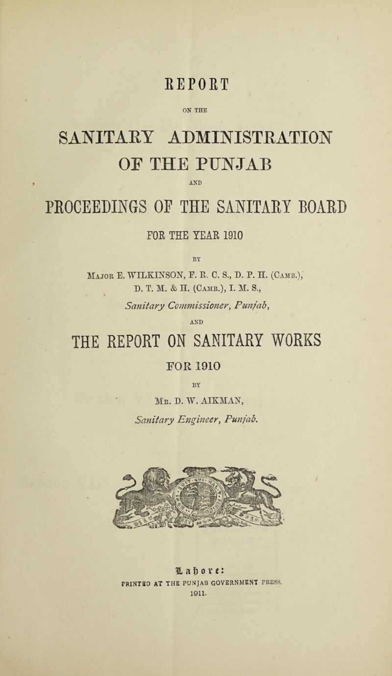 REPORT ON THE SANITARY ADMINISTRATION OF THE PUNJAB AND PROCEEDINGS OF THE SANITARY BOARD FOE THE TEAE 1010 Major E. WILKINSON, F. K. C. S., D. P. H. (Camb.), D. T. M. & H. (Camb.), I. M. S., Sanitary Commissioner, Punjab, AND THE REPORT ON SANITARY WORKS FOR 1910 BY Mr. D. W. AIKMAN, Sanitary Engineer, Punjab. 3L a 6 o v t: PRINTED AT THE PUNJAB GOVERNMENT PRESS. 1911.