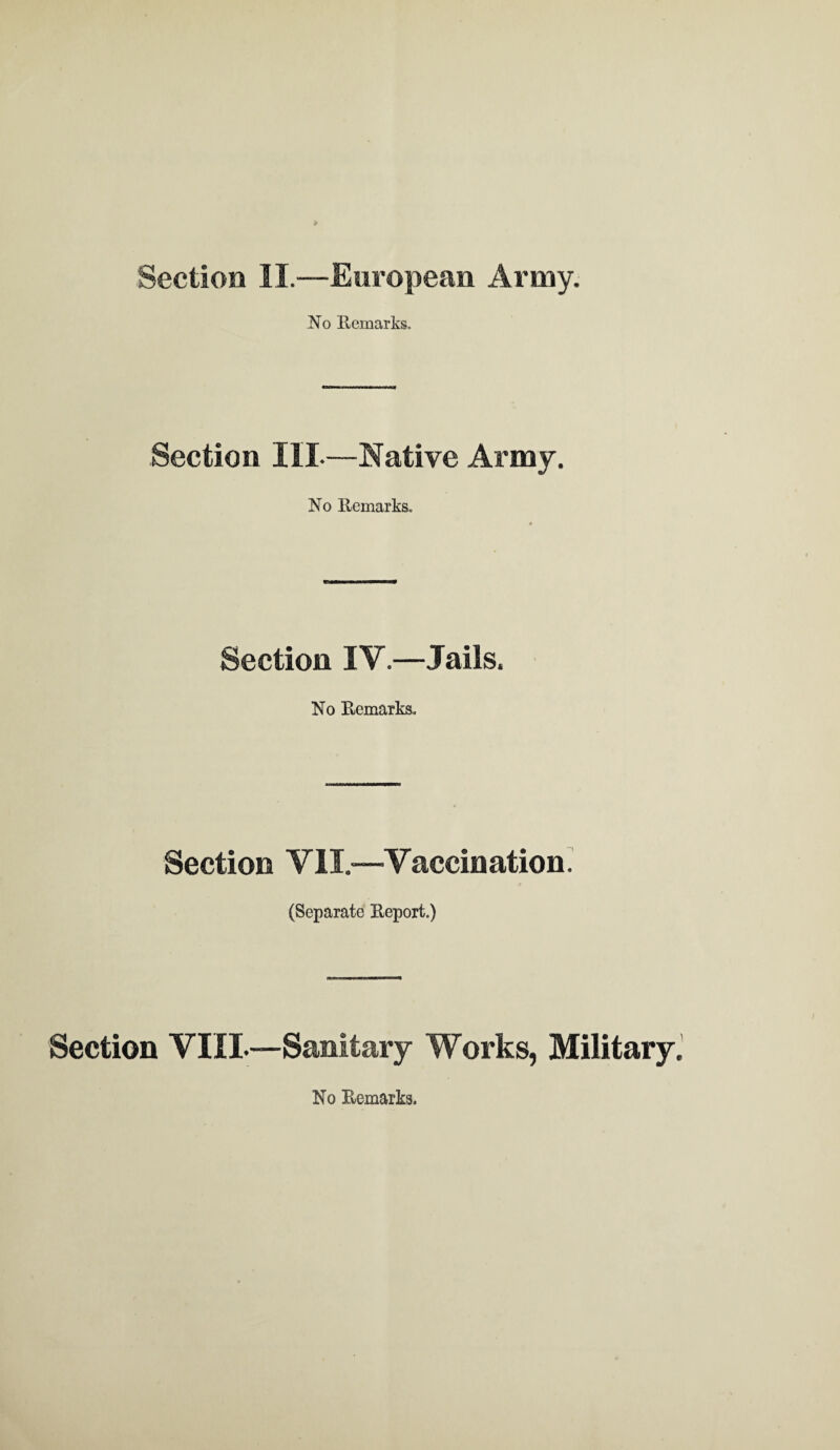 Section II.—European Army. .No Remarks. Section IIL—Native Army. No Remarks. Section IY.—Jails. No Remarks, Section VII.—Yaccination. (Separate Report.) Section VIII.—Sanitary Works, Military. No Remarks.