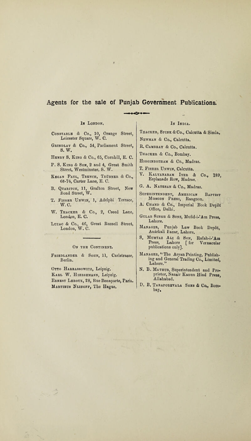 Agents for the sale of Punjab Government Publications. In London, Constable & Co., 10, Orange Street, Leicester Square, W. C. Grindlay & Co., 54, Parliament Street, S. W. Henry S. King & Co., 65, Cornhill, E. C. P. S. King & Son, 2 and 4, Great Smith Street, Westminster, S. W. Kegan Paul, Trench, Trubnep. & Co., 68*74, Carter Lane, E. C. B. Quaritch, 11, Grafton Street, New Bond Street, W. T. Fisher Unwin, 1, Adelphi Terrace, W. C. W. Thacker & Co., 2, Creed Lane, London, E. C. Luzac & Co., 46, Great Bussell Street, London, W. C. On the Continent. Friedlander & Sohn, 11, Carlstrasse, Berlin. Otto Harrassowitz, Leipzig. Karl W. Hiersemann, Leipzig. Ernest Leroux, 28, Rue Bonaparte, Paris, Martinus Nijhoff, The Hague. In India. Thacker, Spink & Co., Calcutta & Simla. Newman & Co., Calcutta. R. Cambray & Co., Calcutta. Thacker & Co., Bombay. Higginbotham & Co., Madras. T. Fisher Unwin, Calcutta. V. Iyalyanaram Iyer & Co., 189, Esplanade Row, Madras. G. A. Natesan & Co., Madras. Superintendent, American Baptist Mission Press, Rangoon. A. Chand & Co., Imperial Book Depot Office, Delhi. Gulab Singh & Sons, Mufid-i-’Am Press, Lahore. Manager, Punjab Law Book Depot, Anarkali Bazar, Lahore. S. Mumtaz Ali & Son, Rafah-i-’Am Press, Lahore [ for Vernacular publications only!. Manager, “The Aryan Printing, Publish¬ ing and General Trading Co., Limited. Lahore.” N. B. Mathur, Superintendent and Pro* prietor, Nazair Kanun Hind Press, Allahabad. D. B. Taraporeyala Sons & Co„ Bom¬ bay,