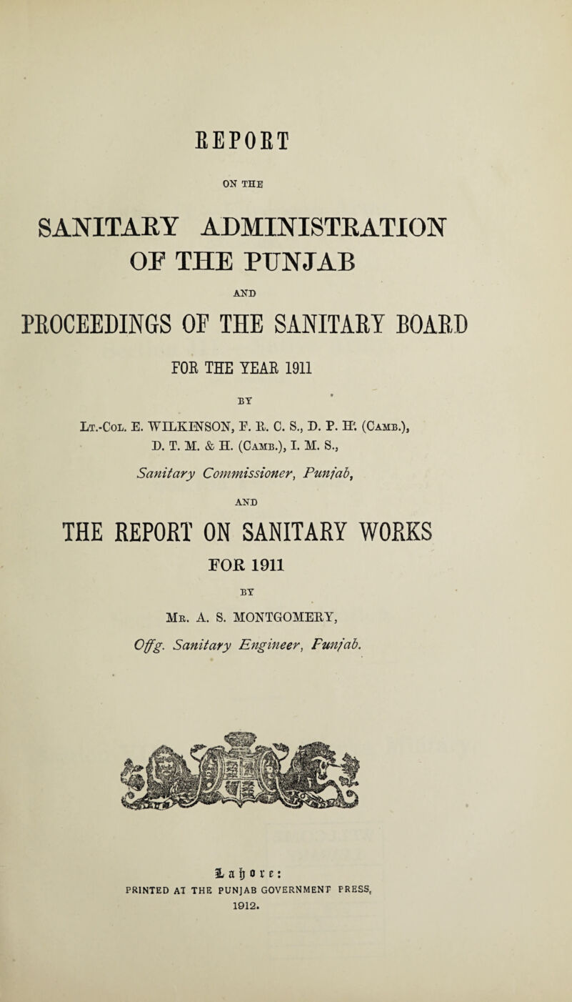 REPORT ON THE SANITARY ADMINISTRATION OF THE PUNJAB AND PROCEEDINGS OF THE SANITARY BOARD FOS THE YEAR 1911 BY Lt.-Col. E. WILKINSON, E. K. C. S.# D. P. W. (Camb.), D. T. M. & H. (Camb.), I. M. S., Sanitary Commissioner, Punjab, AND THE REPORT ON SANITARY WORKS FOR 1911 BY Mr. A. S. MONTGOMEKY, Offg. Sanitary Engineer, Funjab. H a fj o x t: PRINTED AT THE PUNJAB GOVERNMENT PRESS, 1912.