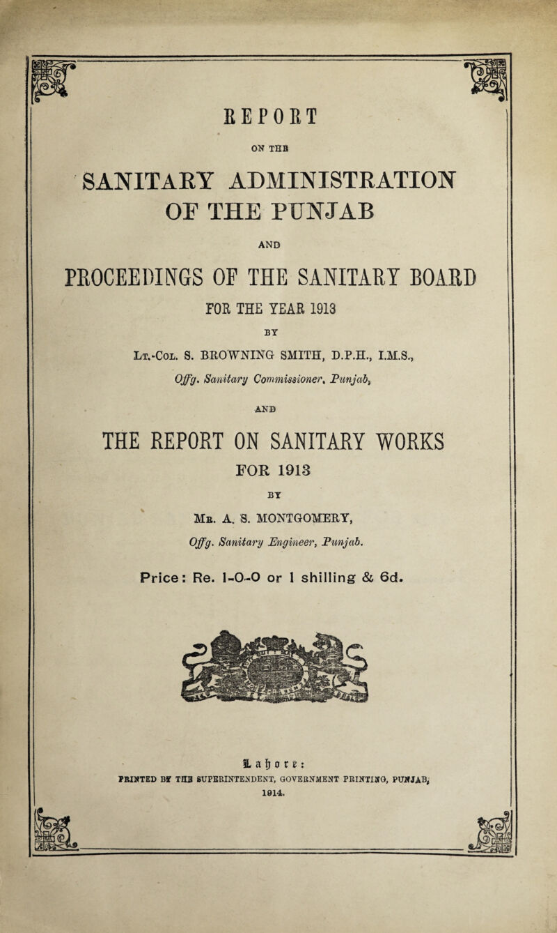 ON THB SANITARY ADMINISTRATION OF THB PUNJAB AND PROCEEDINGS OF THE SANITARY BOARD FOE THE TEAE 1913 BY Lt.-Col. S. BROWNING SMITH, D.P.H., I.M.S., Offg. Sanitary Commissioner% Punjab) AND THE REPORT ON SANITARY WORKS FOR 1913 BY Mb. A. S. MONTGOMERY, Offg. Sanitary Engineer, Punjab. Price: Re. 1-0-0 or 1 shilling & 6d. IL a ft o r e: PRINTED BY TUB SUPERINTENDENT, GOVERNMENT PRINTING, PUNJAB, 1914.