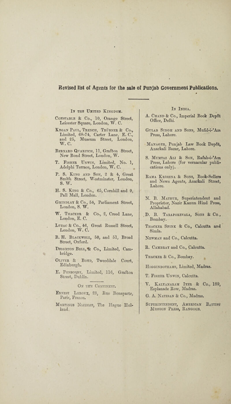 Revised list of Agents for the sals of Punjab Government Publications. In the United Kingdom. Constable 8c Co., 10, Orange Street, Leicester Square, London, W. C. Keg an Paul, Trench, Trubner 8c Co., Limited, 68-74, Carter Lane, E. C., and 25, Museum Street, London, W. C. Bernard Quaritcit, 11, Grafton Street, New Bond Street, London, W. T. Fisher Unwin, Limited, No. 1, Adelphi Terrace, London, W. C. P. S. King and Son, 2 & 4, Great Smith Street, Westminster, London, S. W. H. S. King & Co., 65, Cornhill and 9, Pall Mall, London. Grindlay Sc Co., 54, Parliament Street, London, S. W. W. Thacker & Co., 2, Creed Lane, London, E, C. Luzac & Co., 46, Great Bussell Street, London, W. C. B. H. Blackwell, 50, and 51, Broad Street, Oxford. Deighton Bell, Sc Co., Limited, Cam¬ bridge. Oliver & Boyd, Tweeddale Court, Edinburgh. E. Ponsonby, Limited, 116, Grafton Street, Dublin. On tite Continent. Ernest Leroux, 28, Bue Bonaparte, Paris, Erance. Martinus Nijhoef, The Hague Hol¬ land, In India. A. Chand & Co., Imperial Book DepSt Office, Delhi. Gulab Singh and Sons, Mufid-i-’Am Press, Lahore. Manager, Punjab Law Book Dep6t, Anarkali Bazar, Lahore. S. Mumtaz Ali 8c Son, Bafah-i-’Am Press, Lahore (for vernacular publi¬ cations only). Bama Krishna 8c Sons, Book-Sellers and News Agents, Anarkali Street, Lahore. N. B. Mathur, Superintendent and Proprietor, Nazir Kanun Hind Press, Allahabad. , D. B. Taraporevala, Sons & Co., Bombay. Thacker Spink & Co., Calcutta and Simla. Newman and Co., Calcutta. B. Cambray and Co., Calcutta. Thacker 8c Co., Bombay. Higginbothams, Limited, Madras. T. Eisher Unwin, Calcutta. V. Kalyanaram Iyer 8c Co., 189, Esplanade Bow, Madras. G. A. Natesan Sc Co., Madras. Superintendent, American Battist Mission Press, Bangoon,