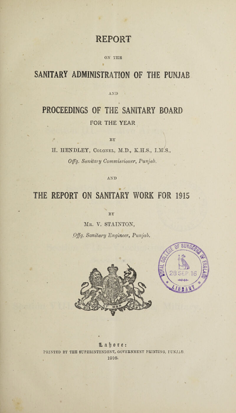 REPORT ON TEE SANITARY ADMINISTRATION OF THE PUNJAB AND PROCEEDINGS OF THE SANITARY BOARD FOR THE YEAR BY \ H. HENDLEY, Colonel, M.D., K.H.S., I.MS„ Offg. Sanitary Commissioner, Punjab. AND THE REPORT ON SANITARY WORK FOR 1915 BY Mu. V. STAIXTOX, Offg. Sanitary Engineer, Punjab. H a J) o r t: PRINTED BY TEE SUPERINTENDENT, GOVERNMENT PRINTING, PUNJAB 1916.