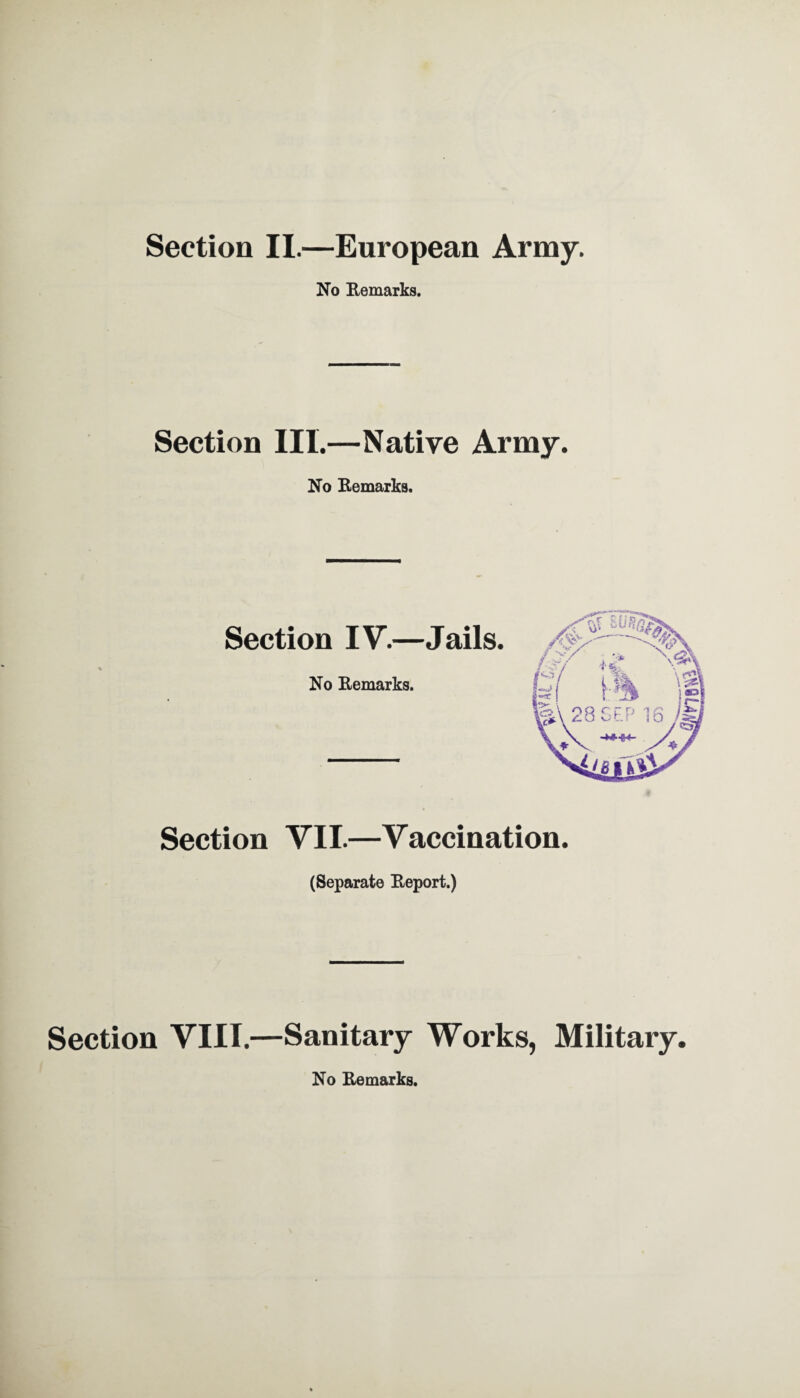 Section II.—European Army. No Remarks. Section III.—Native Army. No Remarks. Section IV.—Jails No Remarks. Section VII.—Vaccination. (Separate Report.) Section VIII.—Sanitary Works, Military. No Remarks.