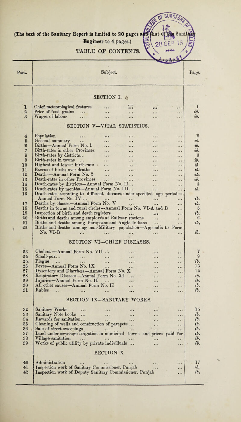 (The text of the Sanitary Report is limited to 20 pages a|rtHhat o| Sanit®^ Engineer to 4 pages.) |jl 23 p In /fr TABLE OP CONTENTS. \ \ X 1 2 3 4 5 6 7 8 9 10 11 12 13 14 15 16 17 18 19 20 21 22 23 24 25. 26 27 28 29 30 31 SECTION I. o Chief meteorological features ... 777 Price of food grains Wages of labour SECTION V—VITAL STATISTICS. Population General summary Births—Annual Form No. 1 Birth-rates in other Provinces Birth-rates by districts... Birth-rates in towns ... Highest and lowest birth-rate * Excess of births over deaths Deaths—Annual Form No. 2 Death-rates in other Provinces Death-rates by districts—AnnualFormNo.il... Death-rates by months—Annual Form No. III... Death-rates according to different diseases under specified age period— Annual Form No. IV ... Deaths by classes—Annual Form No. V Deaths in towns and rural circles—Annual Form No. VI-A and B Inspection of birth and death registers ... Births and deaths among employes at Railway stations Births and deaths among Europeans and Anglo-Indians Births and deaths among non-Military population—Appendix to Form No. YI-B SECTION VI—CHIEF DISEASES. Cholera —Annual Form No. VII ... Small-pox... Plague Fever—Annual Form No. IX Dysentery and Diarrhoea—Annual Form No. Respiratory Diseases—Annual Form No. XI Injuries—Annual Form No. II All other causes—Annual Form No. II Rabies ib. ib. 2 ib. ib. ib. 3 ib. ib. ib. id. ib. 4 ib. ib. ib. 5 ib. 0 ib. ib. 7 9 ib. 13 14 ib. ib. ib. ib. 32 33 34 35 36 37 38 39 40 41 42 SECTION IX—SANITARY WORKS. Sanitary Works ... ... ... Sanitary Note books ... ... ... ... Rewards for sanitation... Cleaning of wells and construction of parapets ... . Sale of street sweepings Land under sewerage irrigation in municipal towns and prices paid for Village sanitation Works of public utility by private individuals ... SECTION X Administration Inspection work of Sanitary Commissioner, Punjab Inspection work of Deputy Sanitary Commissioner, Punjab 15 ib. ib. ib. ib. ib. ib. ib. 17 ib. tb.