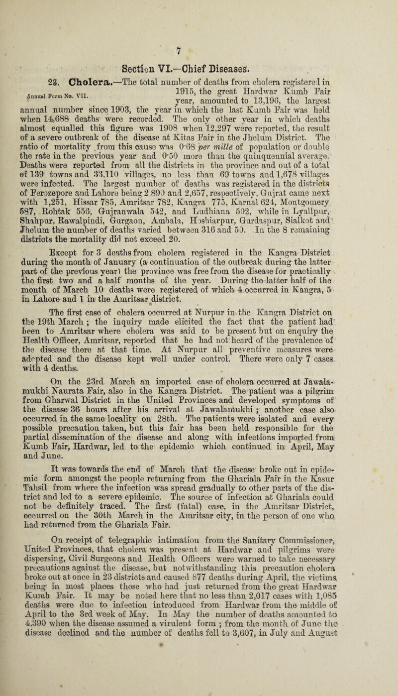 Section VL—Chief Diseases. 23. Cholera.—The total number of deaths from cholera registered in , , „ „ „TT 1915, the great Hardwar Kumb Fair nnua o.m o. . year, amounted to 13,196, the largest annual number since 1903, the year in which the last Kumb Fair was held when 14,688 deaths were recorded. The only other year in which deaths almost equalled this figure was 1908 when 12,297 were reported, the result of a severe outbreak of the disease at Kitas Fair in the Jhelum District. The ratio of mortality .from this cause was 0’68 per mille of population or double the rate in the previous year and 0'50 more than the quinquennial average. Deaths were reported from all the districts in the province and out of a total of 139 towns and 33,110 villages, no less than 69 towns and 1,678 villages were infected. The largest number of deaths was registered in the districts of Ferozepore and Lahore being 2,890 and 2,657, respectively, Gujrat came next with 1,251, Hissar 785, Amritsar 782, Kangra 775, Karnal 624, Montgomery 587, Rohtak 556, Gujranwala 542, and Ludhiana 502, while in Lyallpur, Shahpur, Rawalpindi, Gurgaon, Ambala, H oshiarpur, Gurdaspur, Sialkot and Jhelum the number of deaths varied between 316 and 50. In the 8 remaining districts the mortality did not exceed 20. Except for 3 deaths from cholera registered in the Kangra District during the month of January (a continuation of the outbreak during the latter part of the previous yearl the province was free from the disease for practically the first two and a half months of the year. During the latter half of the month of March 10 deaths were registered of which 4 occurred in Kangra, 5 in Lahore and 1 in the Amritsar district. The first case of cholera occurred at Kurpur in the Kangra District on the 19th March ; the inquiry made elicited the fact that the patient had been to Amritsar where cholera was said to be present but on enquiry the Health Officer, Amritsar, reported that he had not heard of the prevalence of the disease there at that time. At Nurpur all preventive measures were adopted and the disease kept well under control. There were only 7 cases with 4 deaths. On the 23rd March an imported case of cholera occurred at Jawala- mukhi Kaurata Fair, also in the Kangra District. The patient was a pilgrim from Gharwal District in the United Provinces and developed symptoms of the disease 36 hours after his arrival at Jawalamukhi ; another case also occurred in the same locality on 28th. The patients were isolated and every possible precaution taken, but this fair has been held responsible for the partial dissemination of the disease and along with infections imported from Kumb Fair, Hardwar, led to the epidemic which continued in April, May and June. It was towards the end of March that the disease broke out in epide¬ mic form amongst the people returning from the Ghariala Fair in the Kasur Tahsil from where the infection was spread gradually to other parts of the dis¬ trict and led to a severe epidemic. The source of infection at Ghariala could not be definitely traced. The first (fatal) case, in the Amritsar District, occurred on the 30th March in the Amritsar city, in the person of one who had returned from the Ghariala Fair. On receipt of telegraphic intimation from the Sanitary Commissioner, United Provinces, that cholera was present at Hardwar and pilgrims were dispersing, Civil Surgeons and Health Officers were warned to take necessary precautions against the disease, but notwithstanding this precaution cholera broke out at once in 23 districts and caused 877 deaths during April, the victims, being in most places those who had just returned from the great Hardwar Kumb Fair. It may be noted here that no less than 2,017 cases with 1,085 deaths were due to infection introduced from Hardwar from the middle of April to the 3rd week of May. In May the number of deaths amounted to 4,390 when the disease assumed a virulent form ; from the month of June the disease declined and the number of deaths fell to 3,607, in July and August