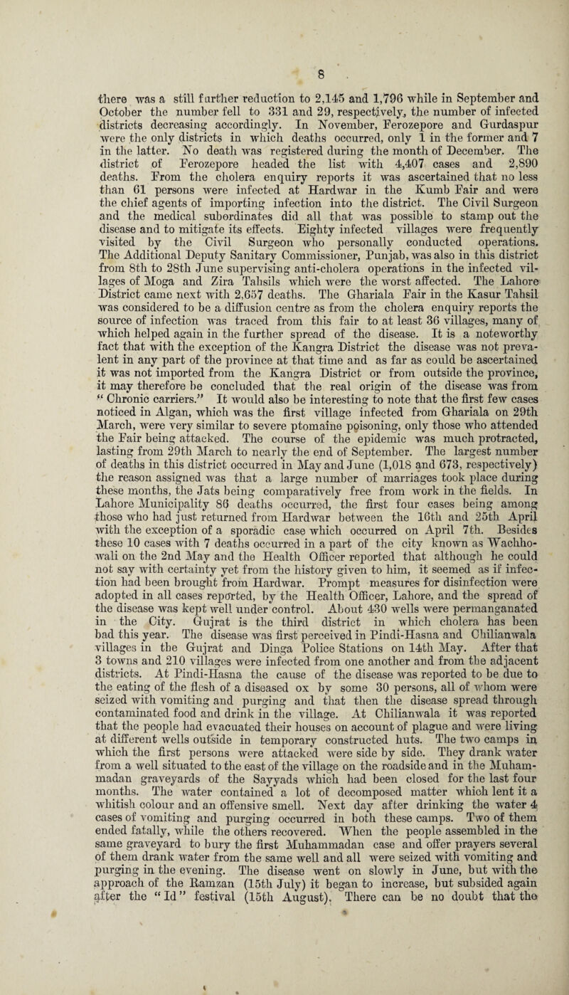 there was a still farther reduction to 2,145 and 1,796 while in September and October the number fell to 331 and 29, respectively, the number of infected districts decreasing accordingly. In November, Ferozepore and Gurdaspur were the only districts in which deaths occurred, only 1 in the former and 7 in the latter. No death was registered during the month of December. The district of Ferozepore headed the list with 4,407 cases and 2,890 deaths. From the cholera enquiry reports it was ascertained that no less than 61 persons were infected at Hardwar in the Kumb Fair and were the chief agents of importing infection into the district. The Civil Surgeon and the medical subordinates did all that was possible to stamp out the disease and to mitigate its effects. Eighty infected villages were frequently visited by the Civil Surgeon who personally conducted operations. The Additional Deputy Sanitary Commissioner, Punjab, was also in this district from 8th to 28th June supervising anti-cholera operations in the infected vil¬ lages of Moga and Zira Tahsils which were the worst affected. The Lahore District came next with 2,657 deaths. The Ghariala Fair in the Kasur Tahsil was considered to be a diffusion centre as from the cholera enquiry reports the source of infection was traced from this fair to at least 36 villages, many of which helped again in the further spread of the disease. It is a noteworthy fact that with the exception of the Kangra District the disease was not preva¬ lent in any part of the province at that time and as far as could be ascertained it was not imported from the Kangra District or from outside the province, it may therefore be concluded that the real origin of the disease was from “ Chronic carriers/’ It would also be interesting to note that the first few cases noticed in Algan, which was the first village infected from Ghariala on 29th March, were very similar to severe ptomaine poisoning, only those who attended the Fair being attacked. The course of the epidemic was much protracted, lasting from 29th March to nearly the end of September. The largest number of deaths in this district occurred in May and June (1,018 and 673, respectively) the reason assigned was that a large number of marriages took place during these months, the Jats being comparatively free from Avork in the fields. In Lahore Municipality 86 deaths occurred, the first four cases being among -those who had just returned from Hardwar between the 16th and 25th April with the exception of a sporadic case which occurred on April 7th. Besides these 10 cases with 7 deaths occurred in a part of the city known as Wachho- wali on the 2nd May and the Health Officer reported that although he could not say with certainty yet from the history given to him, it seemed as if infec¬ tion had been brought from Hardwar. Prompt measures for disinfection were adopted in all cases reported, by the Health Officer, Lahore, and the spread of the disease was kept well under control. About 430 wells were permanganated in the City. Gujrat is the third district in which cholera has been bad this year. The disease was first perceived in Pindi-Hasna and Ohilianwala villages in tbe Gujrat and Dinga Police Stations on 14th May. After that 3 towns and 210 villages were infected from one another and from the adjacent districts. At Pindi-Hasna the cause of the disease was reported to be due to the eating of the flesh of a diseased ox by some 30 persons, all of whom were seized with vomiting and purging and that then the disease spread through contaminated food and drink in the village. At Ohilianwala it was reported that the people had evacuated their houses on account of plague and were living at different wells outside in temporary constructed huts. The two camps in which the first persons were attacked were side by side. They drank water from a well situated to the east of the village on the roadside and in the Muham¬ madan graveyards of the Sayyads which had been closed for the last four months. The water contained a lot of decomposed matter which lent it a whitish colour and an offensive smell. Next day after drinking the water 4 cases of vomiting and purging occurred in both these camps. Two of them ended fatally, while the others recovered. When the people assembled in the same graveyard to bury the first Muhammadan case and offer prayers several of them drank water from the same well and all were seized with vomiting and purging in the evening. The disease went on slowly in June, but with the approach of the Ramzan (15th July) it began to increase, but subsided again after the “Id” festival (15th August). There can be no doubt that the 4