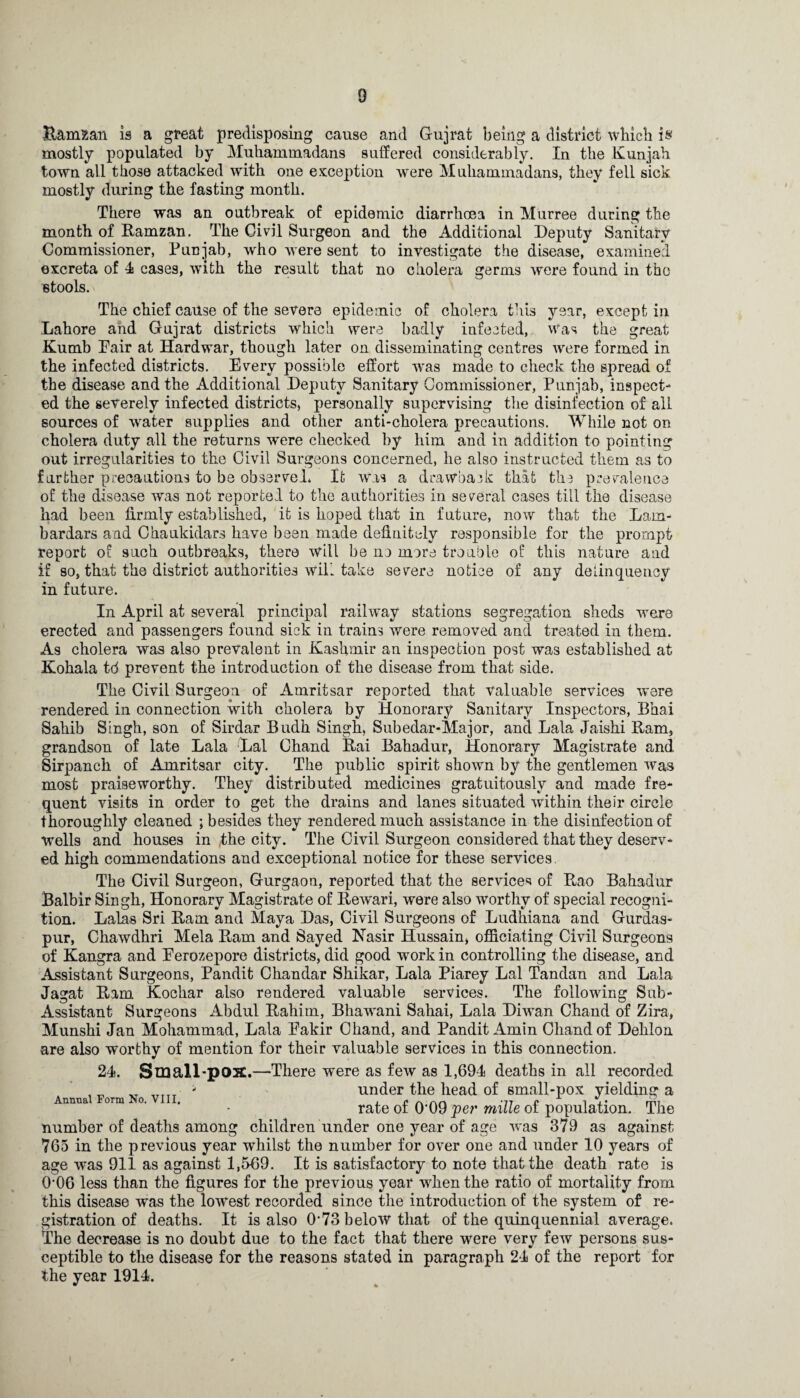 D Ramzan is a great predisposing cause and Gujrat being a district which i« mostly populated by Muhammadans suffered considerably. In the Kunjah town all tiiose attacked with one exception were Muhammadans, they fell sick mostly during the fasting month. There was an outbreak of epidemic diarrhoea in Murree during the month of Ramzan. The Civil Surgeon and the Additional Deputy Sanitary Commissioner, Punjab, who were sent to investigate the disease, examined excreta of 4 cases, with the result that no cholera germs were found in the Btools. The chief cause of the severe epidemic of cholera this year, except in Lahore and Grnjrat districts which were badly infected, was the great Kumb Fair at Hardwar, though later on disseminating centres were formed in the infected districts. Every possible effort was made to check the spread of the disease and the Additional Deputy Sanitary Commissioner, Punjab, inspect¬ ed the severely infected districts, personally supervising the disinfection of all sources of water supplies and other anti-cholera precautions. While not on cholera duty all the returns were checked by him and in addition to pointing out irregularities to the Civil Surgeons concerned, he also instructed them as to further precautions to be observed. It Was a drawback that the prevalence of the disease was not reported to the authorities in several cases till the disease had been firmly established, it is hoped that in future, now that the Lam- bar dars and Chaukidars have been made definitely responsible for the prompt report of such outbreaks, there will be no more trouble of this nature and if so, that the district authorities will take severe notice of any delinquency in future. In April at several principal railway stations segregation sheds were erected and passengers found sick in trains were removed and treated in them. As cholera was also prevalent in Kashmir an inspection post was established at Kohala td prevent the introduction of the disease from that side. The Civil Surgeon of Amritsar reported that valuable services were rendered in connection with cholera by Honorary Sanitary Inspectors, Bhai Sahib Singh, son of Sirdar Budh Singh, Subedar-Major, and Lala Jaishi Ram, grandson of late Lala Lai Chand Rai Bahadur, Honorary Magistrate and Sirpanch of Amritsar city. The public spirit shown by the gentlemen was most praiseworthy. They distributed medicines gratuitously and made fre¬ quent visits in order to get the drains and lanes situated within their circle thoroughly cleaned ; besides they rendered much assistance in the disinfection of wells and houses in ,the city. The Civil Surgeon considered that they deserv¬ ed high commendations and exceptional notice for these services. The Civil Surgeon, Gurgaon, reported that the services of Rao Bahadur Balbir Singh, Honorary Magistrate of Rewari, were also worthy of special recogni¬ tion. Lalas Sri Ram and Maya Das, Civil Surgeons of Ludhiana and Gurdas- pur, Chawdhri Mela Ram and Sayed Nasir Hussain, officiating Civil Surgeons of Kangra and Ferozepore districts, did good work in controlling the disease, and Assistant Surgeons, Pandit Chandar Shikar, Lala Piarey Lai Tandan and Lala Jagat Ram Kochar also rendered valuable services. The following Sub- Assistant Surgeons Abdul Rahim, Bhawani Sahai, Lala Diwan Chand of Zira, Munshi Jan Mohammad, Lala Fakir Chand, and Pandit Amin Chand of Dehlon are also worthy of mention for their valuable services in this connection. 24. Small pox.—There were as few as 1,694 deaths in all recorded , „ „ TTrTT - under the head of small-pox yielding a Annua ora o. . . rate 0£ q.qq ^er mille of population. The number of deaths among children under one year of age was 379 as against 765 in the previous year whilst the number for over one and under 10 years of age was 911 as against 1,569. It is satisfactory to note that the death rate is 0‘06 less than the figures for the previous year when the ratio of mortality from this disease was the lowest recorded since the introduction of the system of re¬ gistration of deaths. It is also d73 below that of the quinquennial average. The decrease is no doubt due to the fact that there were very few persons sus¬ ceptible to the disease for the reasons stated in paragraph 24 of the report for the year 1914.