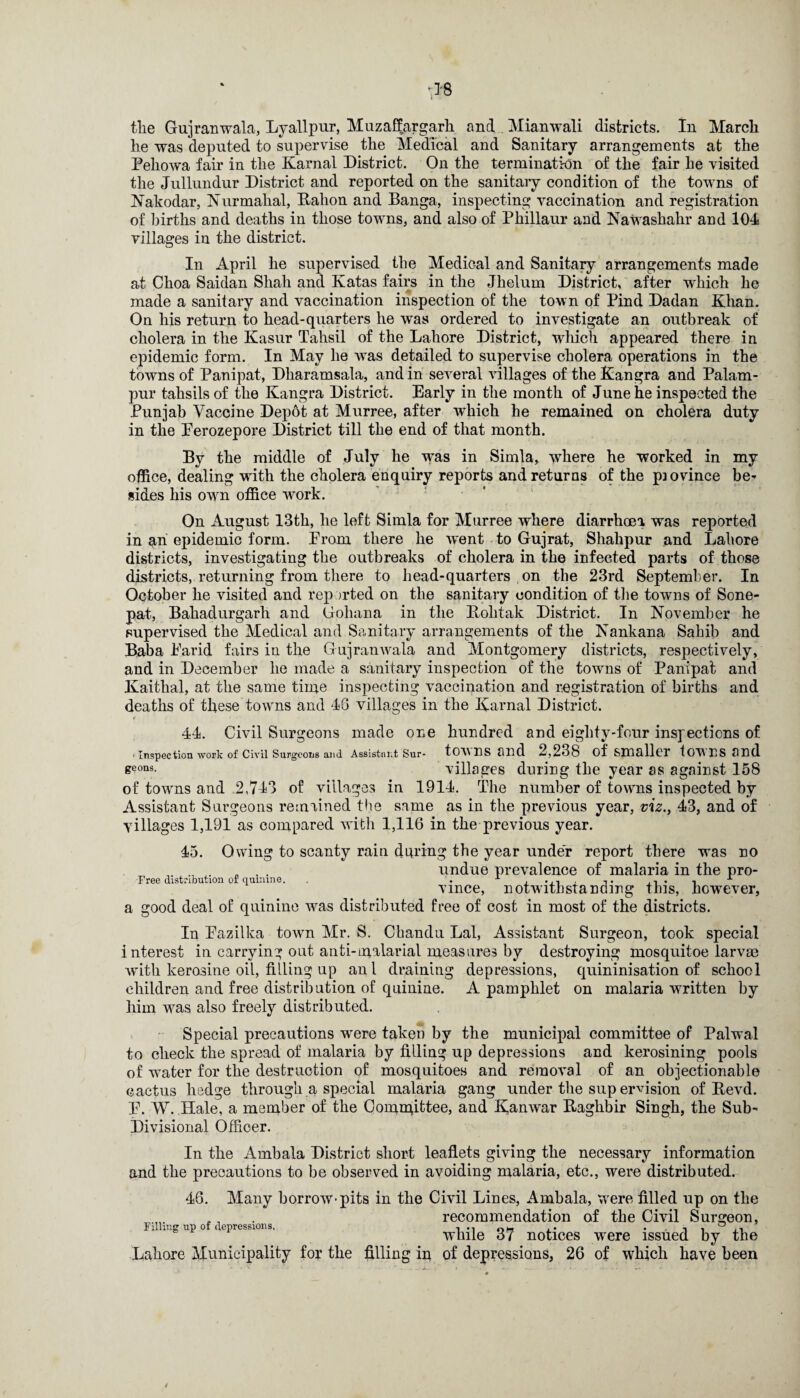 tlie Gujranwala, Lyallpur, Muzaffargarh and Mianwali districts. In March he was deputed to supervise the Medical and Sanitary arrangements at the Peliowa fair in the Karnal District. On the termination of the fair he visited the Jullundur District and reported on the sanitaiy condition of the towns of Nakodar, Nurmahal, Balion and Banga, inspecting vaccination and registration of births and deaths in those towns, and also of Pliillaur and Nawashahr and 104 villages in the district. In April he supervised the Medical and Sanitary arrangements made at Choa Saidan Shah and Katas fairs in the Jhelum District, after which he made a sanitary and vaccination inspection of the town of Pind Dadan Khan. On his return to head-quarters he was ordered to investigate an outbreak of cholera in the Kasur Tahsil of the Lahore District, which appeared there in epidemic form. In May he was detailed to supervise cholera operations in the towns of Panipat, Dharamsala, and in several villages of the Kangra and Palam- pur tahsils of the Kangra District. Early in the month of June he inspected the Punjab Vaccine Depot at Murree, after which he remained on cholera duty in the Perozepore District till the end of that month. By the middle of July he was in Simla, where he worked in my office, dealing with the cholera enquiry reports and returns of the piovince be* sides his own office work. On August 13th, he left Simla for Murree where diarrhoea was reported in an epidemic form. Prom there he went to Gujrat, Shahpur and Lahore districts, investigating the outbreaks of cholera in the infected parts of those districts, returning from there to head-quarters on the 23rd September. In October he visited and rep orted on the sanitary condition of the towns of Sone- pat, Bahadurgarh and Gohana in the Bolitak District. In November he supervised the Medical and Sanitary arrangements of the Nankana Sahib and Baba Parid fairs in the Gujranwala and Montgomery districts, respectively, and in December lie made a sanitary inspection of the towns of Panipat and Kaithal, at the same time inspecting vaccination and registration of births and deaths of these towns and 46 villages in the Karnal District. < 44. Civil Surgeons made one hundred and eighty-four inspections of ' Inspection work of Civil Surgeons and Assistant Sur- towns fllld 2,238 of Smaller lOWHS and seons- villages during the year as against 158 of towns and 2,743 of villages in 1914. The number of towns inspected by Assistant Surgeons remained the same as in the previous year, viz., 43, and of villages 1,191 as compared with 1,116 in the previous year. 45. Owing to scanty rain during the year under report there was no . „ , . undue prevalence of malaria in the pro- Free distribution of quinine. . x . . x vmce, notwithstanding this, however, a good deal of quinine was distributed free of cost in most of the districts. In Pazilka town Mr. S. Chandu Lai, Assistant Surgeon, took special interest in carrying out anti-malarial measures by destroying mosquitoe larva? with kerosine oil, tiding up anl draining depressions, quininisation of school children and free distribution of quinine. A pamphlet on malaria written by him was also freely distributed. Special precautions were taken by the municipal committee of Palwal to check the spread of malaria by filling up depressions and kerosining pools of water for the destruction of mosquitoes and removal of an objectionable cactus hedge through a special malaria gang under the sup ervision of Bevd. E. W. Hale, a member of the Committee, and Kanwar Bagkbir Singh, the Sub- Divisional Officer. In the Ambala District short leaflets giving the necessary information and the precautions to be observed in avoiding malaria, etc., were distributed. 46. Many borrow-pits in the Civil Lines, Ambala, were filled up on the Filling up of depressions. ... . while 37 notices Lahore Municipality for the filling ip of depressions, 26 recommendation of the Civil Surgeon, were issued by the of which have been