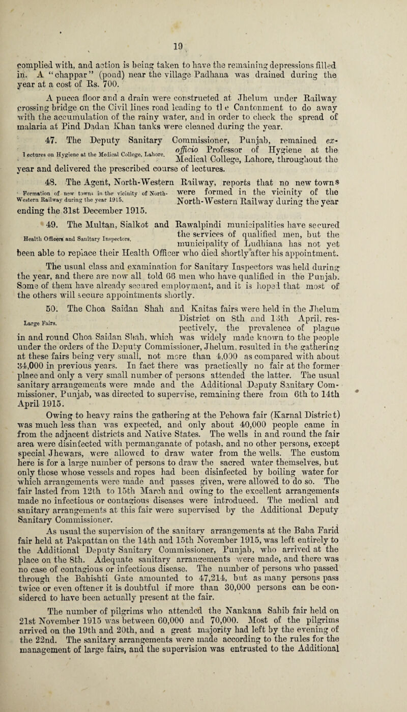 complied with, and action is being taken to have the remaining depressions filled in. A “chappar” (pond) near the village Padhana was drained during the year at a cost of Rs. 700. A pucca floor and a drain were constructed at Jhelum under Railway crossing bridge Gn the Civil lines road leading to tl e Cantonment to do away with the accumulation of the rainy water, and in order to check the spread of malaria at Pind Dadan Khan tanks were cleaned during the year. 47. The Deputy Sanitary Commissioner, Punjab, remained ex- officio Professor of Hygiene at tbe Medical College, Lahore, throughout the year and delivered the prescribed course of lectures. T ectures on Hygiene at the Medical College, Lahore. 48. The Agent, North-Western Railway, reports that no new towns Formation of new town^ in the1 vicinity of North- Were formed in the vicinity of tllO Western Railway during the year 1915. North-Western Railway during the year ending the 31st December 1915. 49. The Multan, Sialkot and Rawalpindi municipalities have secured , 0 .. T . the services of qualified men, but the municipality ot Ludhiana lias not yet been able to replace their Health Officer who died shortly after his appointment. The usual class and examination for Sanitary Inspectors was held during the year, and there are now all told 66 men who have qualified in the Punjab. Some of them have already secured employment, and it is hoped that most of the others will secure appointments shortly. 50. The Choa Saidan Shah and Kaitas fairs were held in the Jhelum District on 8th and 13th April, res¬ pectively, the prevalence of plague in and round Choa Saidan Shah, which was widely made known to the people under the orders of the Deputy Commissioner, Jhelum, resulted in the gathering at these fairs being very small, not more than 4,000 as compared with about 34,000 in previous years. In fact there was practically no fair at the former place and only a very small number of persons attended the latter. The usual sanitary arrangements were made and the Additional Deputy Sanitary Com¬ missioner, Punjab, was directed to supervise, remaining there from 6th to 14th April 1915. Owing to heavy rains the gathering at the Pehowa fair (Karnal District) was much less than wras expected, and only about 40,000 people came in from the adjacent districts and Native States. The wells in and round the fair area wrere disinfected with permanganate of potash, and no other persons, except special Jhewars, were allowed to draw water from the wells. The custom here is for a large number of persons to draw the sacred wrater themselves, but only those whose vessels and ropes had been disinfected by boiling water for wiiich arrangements were made and passes given, were allowed to do so. The fair lasted from 12th to 15th March and owing to the excellent arrangements made no infectious or contagious diseases were introduced. The medical and sanitary arrangements at this fair wTere supervised by the Additional Deputy Sanitary Commissioner. As usual the supervision of the sanitary arrangements at the Baba Parid fair held at Pakpattan on the 14th and 15th November 1915, was left entirely to the Additional Deputy Sanitary Commissioner, Punjab, who arrived at the place on the 8th. Adequate sanitary arrangements were made, and there was no case of contagious or infectious disease. The number of persons wdio passed through the Bahishti Gate amounted to 47,214, but as many persons pass twice or even oftener it is doubtful if more than 30,000 persons can be con¬ sidered to have been actually present at the fair. The number of pilgrims who attended the Nankana Sahib fair held on 21st November 1915 was between 60,000 and 70,000. Most of the pilgrims arrived on the 19th and 20th, and a great majority had left by the evening of the 22nd. The sanitary arrangements wrere made according to the rules for the management of large fairs, and the supervision was entrusted to the Additional *