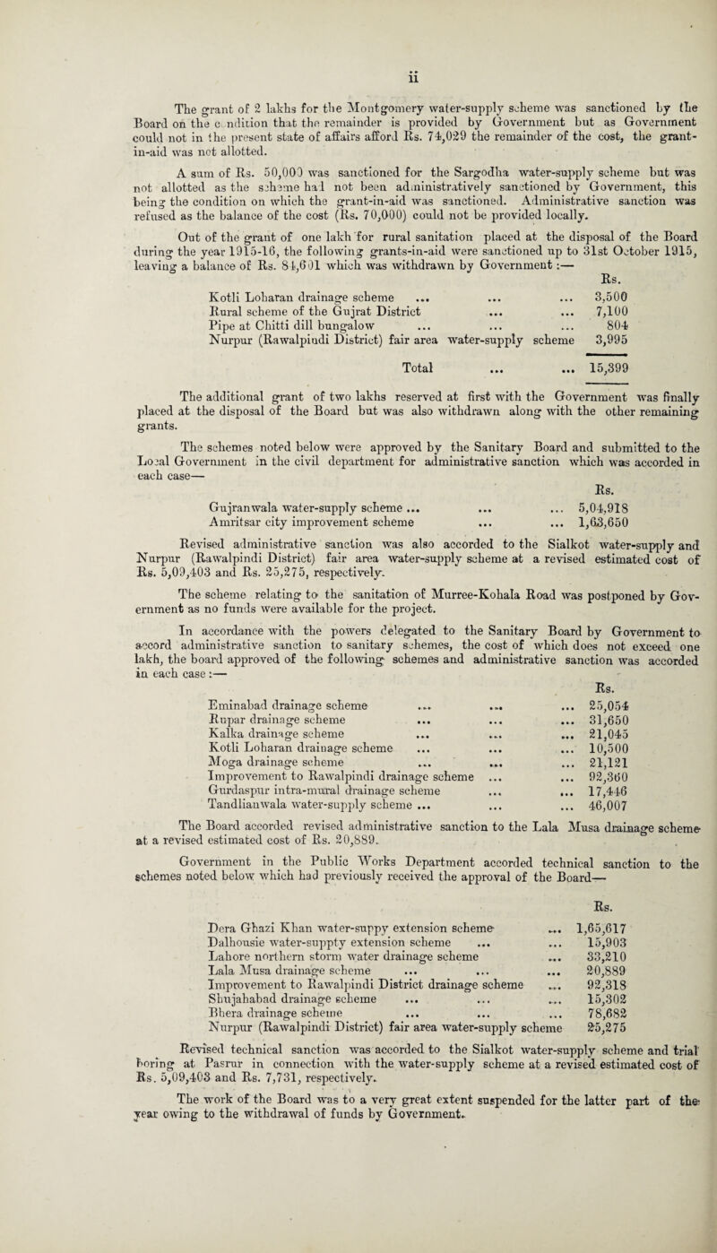 The grant of 2 lakhs for the Montgomery water-supply scheme was sanctioned by the Board on the condition that the remainder is provided by Government but as Government could not in the present state of affairs afford Its. 74,029 the remainder of the cost, the grant- in-aid was not allotted. A sum of Its. 50,000 was sanctioned for the Sargodha water-supply scheme but was not allotted as the scheme had not been administratively sanctioned by Government, this being the condition on which the grant-in-aid was sanctioned. Administrative sanction was refused as the balance of the cost (Its. 70,000) could not be provided locally. Out of the grant of one lakh for rural sanitation placed at the disposal of the Board during the year 1915-16, the following grants-in-aid were sanctioned up to 31st October 1915, leaving a balance of Its. 81,601 which was withdrawn by Government:— Its. Kotli Loharan drainage scheme ... ... ... 3,500 Rural scheme of the Gujrat District ... ... 7,100 Pipe at Chitti dill bungalow ... ... ... 804 Nurpur (Rawalpindi District) fair area water-supply scheme 3,995 Total ... 15,399 The additional grant of two lakhs reserved at first with the Government was finally placed at the disposal of the Board but was also withdrawn along with the other remaining grants. The schemes noted below were approved by the Sanitary Board and submitted to the Local Government in the civil department for administrative sanction which was accorded in each case— Rs. Gujranwala water-supply scheme ... ... ... 5,04,918 Amritsar city improvement scheme ... ... 1,6.3,650 Revised administrative sanction was also accorded to the Sialkot water-supply and Nurpur (Rawalpindi District) fair area water-supply scheme at a revised estimated cost of Rs. 5,09,403 and Rs. 25,275, respectively. The scheme relating to the sanitation of Murree-Kohala Road was postponed by Gov¬ ernment as no funds were available for the project. In accordance with the powers delegated to the Sanitary Board by Government to accord administrative sanction to sanitary schemes, the cost of which does not exceed one lakh, the board approved of the following schemes and administrative sanction was accorded in each case :— Rs. Eminabad drainage scheme ... ... ... 25,054 Rupar drainage scheme ... ... ... 31,650 Kalka drainage scheme ... ... ... 21,045 Kotli Loharan draiuage scheme ... ... ... 10,500 Moga drainage scheme ... ... ... 21,121 Improvement to Rawalpindi drainage scheme ... ... 92,360 Gurdaspur intra-mural drainage scheme ... ... 17,446 Tandlianwala water-supply scheme ... ... ... 46,007 The Board accorded revised administrative sanction to the Lala Musa drainage scheme at a revised estimated cost of Rs. 20,889. Government in the Public Works Department accorded technical sanction to the schemes noted below which had previously received the approval of the Board— Rs. Dera Ghazi Khan water-suppy extension scheme Dalhousie water-suppty extension scheme Lahore northern storm water drainage scheme Lala Musa drainage scheme Improvement to Rawalpindi District drainage scheme Shujahabad drainage scheme Bkera drainage scheme Nurpur (Rawalpindi District) fair area water-supply scheme 1,65,617 15,903 33,210 20,889 92,318 15,302 78,682 25,275 Revised technical sanction was accorded to the Sialkot water-supply scheme and trial boring at Pasrur in connection with the water-supply scheme at a revised estimated cost of Rs. 5,09,403 and Rs. 7,731, respectively. The work of the Board was to a very great extent year owing to the withdrawal of funds by Government. suspended for the latter part of the;