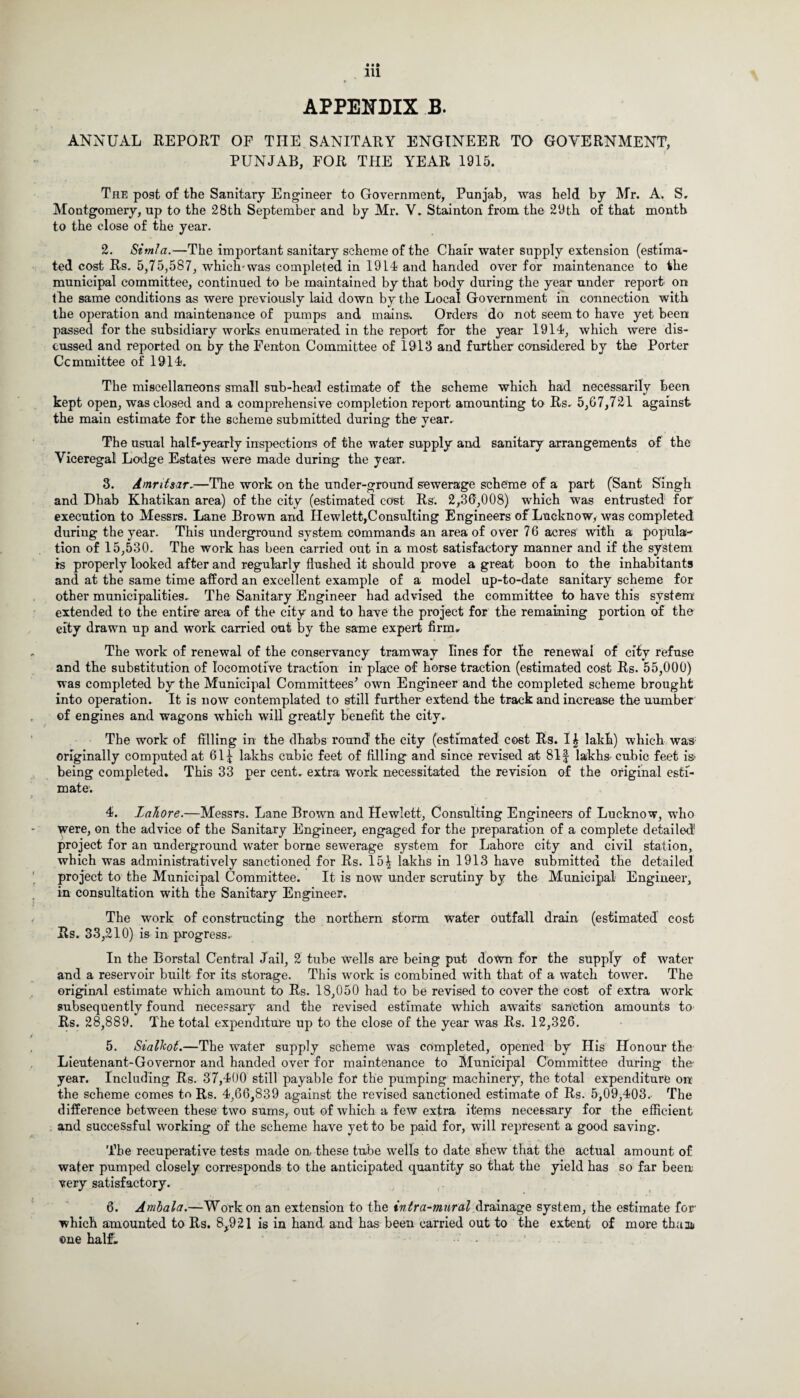 ANNUAL REPORT OF THE SANITARY ENGINEER TO GOVERNMENT, PUNJAB, FOR THE YEAR 1915. The post of the Sanitary Engineer to Government, Punjab, was held by Mr. A. S. Montgomery, up to the 28th September and by Mr. V. Stainton from the 29th of that month to the close of the year. 2. Simla.—The important sanitary scheme of the Chair water supply extension (estima¬ ted cost Rs. 5,75,587, which-was completed in 1914 and handed over for maintenance to the municipal committee, continued to be maintained by that body during the year under report on the same conditions as were previously laid down by the Local Government in connection with the operation and maintenance of pumps and mains. Orders do not seem to have yet been passed for the subsidiary works enumerated in the report for the year 1914, which were dis¬ cussed and reported on by the Fenton Committee of 1913 and further considered by the Porter Committee of 1914. The miscellaneous small sub-head estimate of the scheme which had necessarily been kept open, was closed and a comprehensive completion report amounting to Rs. 5,67,721 against the main estimate for the scheme submitted during the year. The usual half-yearly inspections of the water supply and sanitary arrangements of the Viceregal Lodge Estates were made during the year. 3. Amritsar.—The work on the under-ground sewerage scheme of a part (Sant Singh and Dhab Khatikan area) of the city (estimated cost Rs. 2,36,008) which was entrusted for execution to Messrs. Lane Brown and Hewlett,Consulting Engineers of Lucknow, was completed during the year. This underground system commands an area of over 76 acres with a popula¬ tion of 15,530. The work has been carried out in a most satisfactory manner and if the system is properly looked after and regularly flushed it should prove a great boon to the inhabitants and at the same time afford an excellent example of a model up-to-date sanitary scheme for other municipalities. The Sanitary Engineer had advised the committee to have this system extended to the entire area of the city and to have the project for the remaining portion of the eity drawn up and work carried out by the same expert firm. The work of renewal of the conservancy tramway lines for the renewal of city refuse and the substitution of locomotive traction in place of horse traction (estimated cost Rs. 55,000) was completed by the Municipal Committees’ own Engineer and the completed scheme brought into operation. It is now contemplated to still further extend the track and increase the number of engines and wagons which will greatly benefit the city. The work of filling in the dhabs round the city (estimated cost Rs. I £ lakh) which was originally computed at 61^ lakhs cubic feet of filling and since revised at 81| lakhs cubic feet is* being completed. This 33 per cent, extra work necessitated the revision of the original esti¬ mate. 4. Lahore.—Messrs. Lane Brown and Hewlett, Consulting Engineers of Lucknow, who were, on the advice of the Sanitary Engineer, engaged for the preparation of a complete detailed' project for an underground water borne sewerage system for Lahore city and civil station, which was administratively sanctioned for Rs. 15^ lakhs in 1913 have submitted the detailed project to the Municipal Committee. It is now under scrutiny by the Municipal Engineer, in consultation with the Sanitary Engineer. The work of constructing the northern storm water outfall drain (estimated cost Rs. 33,210) is in progress. In the Borstal Central Jail, 2 tube Wells are being put down for the supply of water and a reservoir built for its storage. This work is combined with that of a watch tower. The original estimate which amount to Rs. 18,050 had to be revised to cover the cost of extra work subsequently found necessary and the revised estimate which awaits sanction amounts to Rs. 28,889. The total expenditure up to the close of the year was Rs. 12,326. 5. Sialkot.—The water supply scheme was completed, opened by His Honour the Lieutenant-Governor and handed over for maintenance to Municipal Committee during the- year. Including Rs. 37,400 still payable for the pumping machinery, the total expenditure orr the scheme comes tn Rs. 4,66,839 against the revised sanctioned estimate of Rs. 5,09,403. The difference between these two sums, out of which a few extra items necessary for the efficient and successful working of the scheme have yet to be paid for, will represent a good saving. The recuperative tests made on these tube wells to date shew that the actual amount of water pumped closely corresponds to the anticipated quantity so that the yield has so far been very satisfactory. 6. Amhala.—Work on an extension to the intra-mural drainage system, the estimate for which amounted to Rs. 8*921 is in hand and has been carried out to the extent of more thaa* one half, • -
