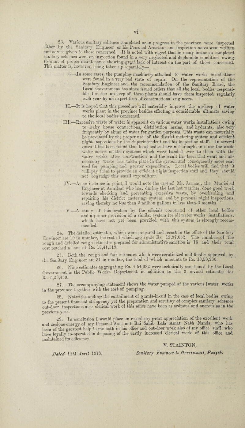 23. Various sanitary schemes completed or in progress in the province were inspected either by the Sanitary Engineer or his Personal Assistant and inspection notes were written and advice given to those concerned. It is noted with regret that in many instances completed sanitary schemes were on inspection found in a very neglected and deplorable condition owing to want of proper maintenance showing gr§at lack of interest on the part of those concerned. This matter is, liOAvever, being taken up separately— I*—In some cases, the pumping machinery attached to water works installations were found in a very bad state of repair. On the representation of the* Sanitary Engineer and the recommendation of the Sanitary Board, the Local Government has since issued orders that all the local bodies responsi¬ ble for the up-keep of these plants should have them inspected regularly each year by an expert firm of constructional engineers. II.—It is hoped that this procedure will materially improve the up-keep of water works plant in the province besides effecting a considerable ultimate saving to the local bodies concerned. III. —Excessive waste of water is apparent on various water works installations owing to leaky house connections, distribution mains, and hydrants, also very frequently by abuse of water for garden purposes. This waste can materially be prevented by the proper use of the district metering system and efficient night inspections by the Superintendent and his inspection staff. In several cases it has been found that local bodies have not brought into use the waste water metres on their systems which were handed over to them with the water works after construction and the result has been that great and un¬ necessary waste has taken place in the system and consequently more coal used for pumping and greater expenditure'. Local bodies will find that it will pay them to provide an efficient night inspection staff and they should not begrudge this small expenditure. IV. —As an instance in point, I would note the case of Mr. Jarman, the Municipal Engineer at Amritsar who has, during the last hot weather, done good work towards checking and preventing excessive waste, by overhauling and repairing his district metering system and by personal night inspections, saving thereby no less than 3 million gallons in less than 6 months. x V.—A study of this system by tbe officials concerned of other local bodies and a proper provision of a similar system for all water works installations, which have not yet been provided with this system, is strongly recom¬ mended. 24. The detailed estimates, which were prepared and recast in the office of the Sanitary .Engineer are 10 in number, the cost of which aggregate Bs. 12,37,052. The number of the rough and detailed rough estimates prepared for administrative sanction is 15 and their total cost reached a sum of Bs. 18,41,519. 25. Both the rough and fair estimates which were scrutinized and finally approved by the Sanitary Engineer are 31 in number, the total cf which amounts to Bs. 10,58,200. 26. Nine estimates aggregating Bs. 4,54,682 were technically sanctioned by the Local Government in the Publio Works Department in addition to the 3 revised estimates for Bs. 5,28,459. 27. The accompanying statement shows the water pumped at the various F water works in the province together with the cost of pumping. 28. Notwithstanding the curtailment of grants-in-aid in the case of local bodies owing to the present financial stringency yet the preparation and scrutiny of complex sanitary schemes out-door inspections also clerical work of this office have been as arduous and onerous as in the previous year. 29. In conclusion I would place on record my great appreciation of the excellent work and zealous energy of my Personal Assistant Bai Sahib Lala Amar Nath Nanda, who has been of the greatest help to me both in his office aud out-door work also of my office staff who have loyally co-operated in disposing of the vastly increased clerical work of this office and maintained its efficiency. Dated 11M April 1916. V. STAINTON, Sanitary Engineer to Government, Punjab.