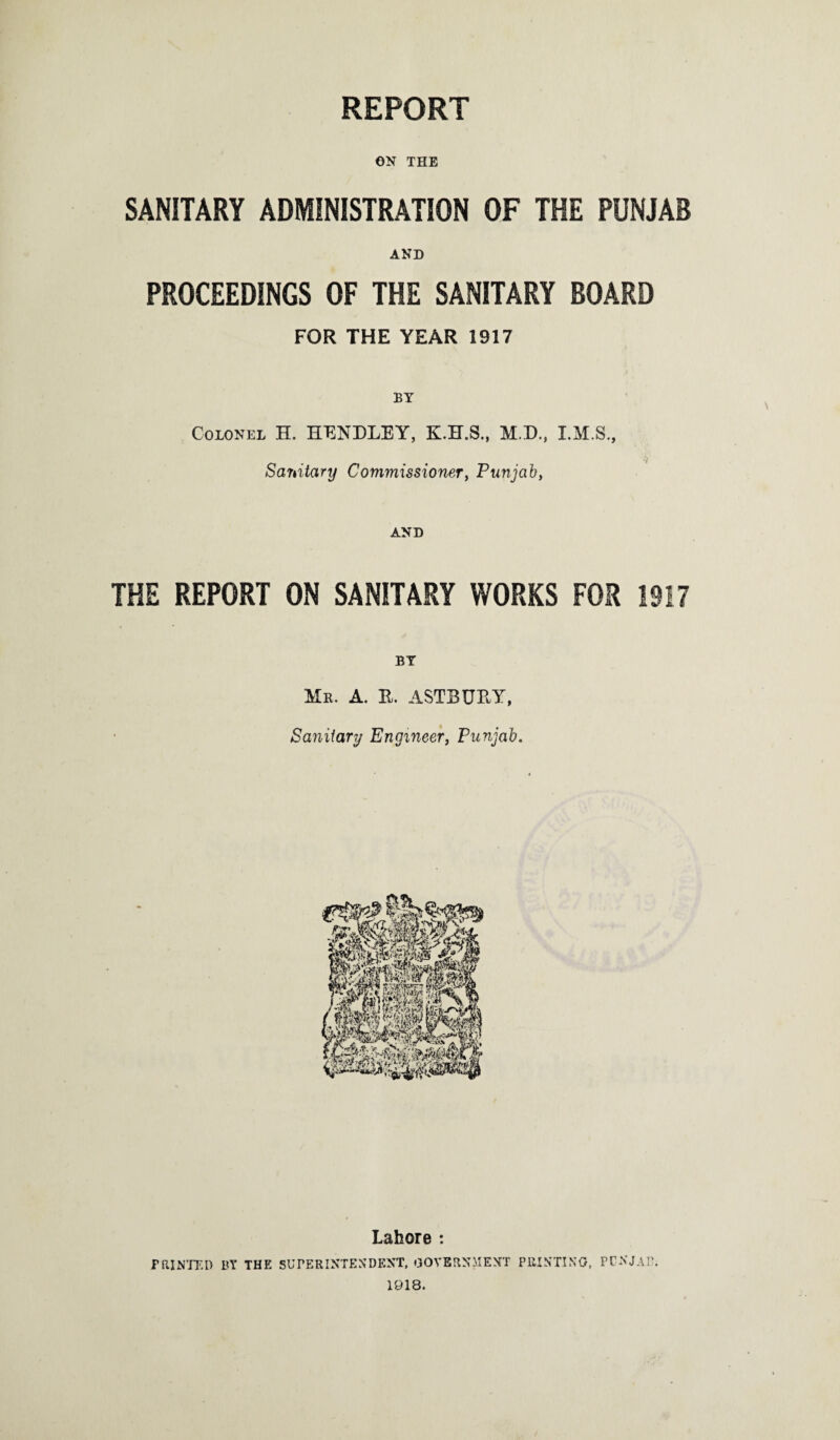 REPORT ON THE SANITARY ADMINISTRATION OF THE PUNJAB AND PROCEEDINGS OF THE SANITARY BOARD FOR THE YEAR 1917 BY Colonel H. HENDLEY, M.D., Sanitary Commissioner, Punjab, AND THE REPORT ON SANITARY WORKS FOR 1917 Is. A. R. ASTBURY, Sanitary Engineer, Punjab. Lahore : PRINTED BY THE SUPERINTENDENT, GOVERNMENT PRINTING, PCNJAP. 1918.