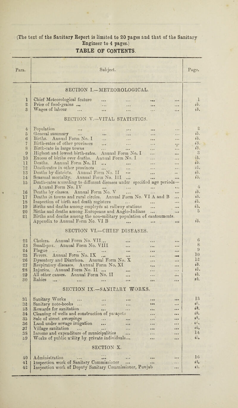 (The text of the Sanitary Report is limited to 20 pages and that of the Sanitary Engineer to 4 pages.) TABLE OF CONTENTS. Para. Subject. rage. 1 2 3 4 5 6 7 8 0 10 11 12 13 14 15 16 17 18 19 20 21 22 23 24 25 26 27 28 20 30 31 32 33 34 35 36 37 38 39 40 41 42 SECTION I.—METEOROLOGICAL. Chief Meteorological feature ... ... ... Price of food-grains ... Wages of labour SECTION Y.—VITAL STATISTICS. Population General summary Births, Annual Form No. I Birth-rates of other provinces Birth-rate in large towns Highest and lowest birth-rates. Annual Form No. I Excess of births over deaths. Annual Form No. I Deaths. Annual Form No. II Death-rates in other provinces Deaths by districts. AnnualFormNo.il Seasonal mortality. Annual Form No. Ill ... Death-rates according to different diseases under specified age periods— Annual Form No. IV Deaths by classes. Annual Form No. V Deaths in towns and rural circles. Annual Form No. VI A and B Inspection of birth and death registers Births and deaths among employes at railway stations Births and deaths among Europeans and Anglo-Indians ... ... Births and deaths among the non-military population of cantonments. Appendix to Annual Form No. VI B ... ... ... SECTION VI.—CHIEF DISEASES. Cholera. Annual Form No. VII... Small-pox. Annual Form No. VIII Plague Fevers. Annual Form No. IX ... Dysentery and Diarrhoea. Annual Form No. X Respiratory diseases. Annual Form No. XI Injuries. Annual Form No. II ... .., All other causes. Annual Form No. II Rabies ... ... ... ... SECTION IX.—SANITARY WORKS. Sanitary Works Sanitary note-books ... ... ... * Rewards for sanitation Cleaning of wells and construction of paiapcts Sale of street sweepings Land under sewage irrigation ... Village sanitation Income and expenditure of municipalities Works of public utility by private individuals... SECTION X. Administration Inspection work of Sanitary Commissioner Inspection work of Deputy Sanitary Commissioner, Punjab 1 ib. ib. 2 ib. ib. ib. ib. 3 ib. ib. ib. ib. ib, 4 ib. ib. ib. ib. ib. 6 8 9 JO 12 ib. ib. ib. 13 ib. ib. ib. ib. lb. ib. 14 16 lb, ib.