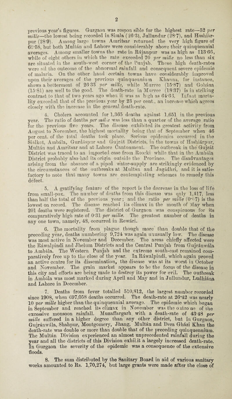 previous year’s figures. Gurgaon was respon sible for the highest rate—52 per mille—the lowest being recorded in Simla (26*3), Jullundur (28*7), and Hoshiar- pur (28*9). Among large towns Amritsar returned the very high figure of 66*58, but both Multan and Lahore were considerably above their quinquennial averages. Among smaller towns the rate in Rajanpur was as high as 113 66, while of eight others in which the rate exceeded 70 per mille no less than six are situated in the south-west corner of the Punjab. These high death-rates were nil the outcome of the abnormal rainfall and consequent severe epidemic of malaria. On the other hand certain towns have considerably improved upon their averages of the previous quinquennium Khanna, for instance, shows a betterment of 26 33 per mille, while Murree (15*87) and Gohana (15*81) are well to the good. The death-rate in Murree (18’37) is in striking contrast to that of two years ago when it was as high as 61*66. Infant morta¬ lity exceeded that of the previous year by 23 per cent, an increase which agrees closely with the increase in the general death-rate. 4. Cholera accounted for 1,365 deaths against 1,651 in the previous year. The ratio of deaths per mil e was less than a quarter of the average ratio for the previous five years. The disease exhibited its greatest activity from August to November, the highest mortality being that of September when 46 per cent, of the total deaths took place. Serious epidemics occurred in the Sitlkot, Ambala, Gurdaspur and Gujrat Districts, in the towns of Hoshidrpur, Multan and Amritsar and at Lahore Cantonment. The outbreak in the Gujrat District was traced to an imported case from Roorki while that in the Ambala District probably also had its origin outside the Province. The disadvantages arising from the absence of a piped water-supply are strikingly evidenced by the circumstances of the outbreaks at Multan and Jagadhri, and it is satis¬ factory to note that many towns are contemplating schemes to remedy this defect. 5. A gratifying feature of the report is the decrease in the loss of life from small-pox. The number of deaths from this disease was only 1,117, less than half the total of the previous year; and the ratio per mille (0*67) is the lowest on record. The disease reached its climax in the month of May when 201 deaths were registered. The district of Gurgaon was conspicuous for its comparatively high rate of 0*31 per mille. The greatest number of deaths in any one town, namely, 4S, occurred in Rewari. 6. The mortality from plague though more than double that of the preceding year, deaths numbering 9,724 was again unusually low. The disease was most active in November and December. The areas chiefly affected were the Rawalpindi and Jhelum Districts and the Central Punjab from Gujrdnwala to Amblla. The Western Punjab and the extreme south-east remained com¬ paratively free up to the close of the year. In Rawalpindi, which again proved an active centre for its dissemination, the disease was at its worst in October and November. The grain market appears to be the focus of the disease in this city and efforts are being made to destroy its power for evil. The outbreak in Ambala was most marked during April and May and in Jullundur, Ludhiana and Lahore in December. 7. Deaths from fever totalled 510,812, the largest number recorded since 1908, when 697,058 deaths occurred. The death-rate at 26*42 was nearly 10 per mille higher than the quinquennial average. The epidemic which began in September and reached its climax in November was the outcome of the excessive monsoon rainfall. Muzaffargarh with a death-rate of 43*48 per mille suffered in a higher degree than any other district, but in Gurgaon, Gujranwala, Sliahpur, Montgomery, Jhang, Multan and Dera Ghdzi Khan the death-rate was double or more than double that of the preceding quinquennium. The Multan Division experienced an almost unprecedented rainfall during the year and all the districts of this Division exhibit a largely increased death-rate. In Gurgaon the severity of the epidemic was a consequence of the extensive floods. 8. The sum distributed by the Sanitary Board in aid of various sanitarv works amounted to Rs. 1,70,274, but large grants were made after the close of