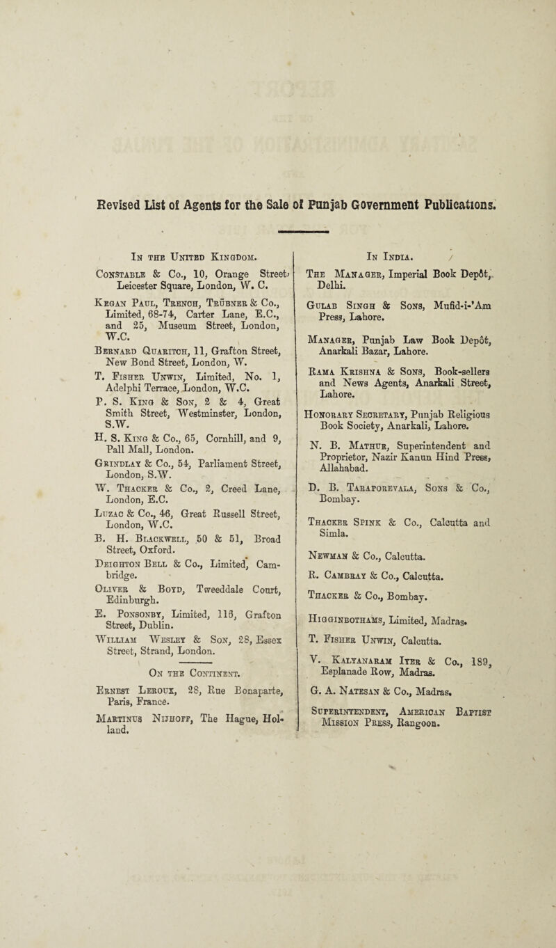 Revised List of Agents for the Sale of Punjab Government Publications. In the United Kingdom. Constable & Co., 10, Orange Street* Leicester Square, London, VV. C. Kegan Paul, Trench, Trubner & Co., Limited, 68-74, Carter Lane, E.C., and 25, Museum Street, London, W.C. Bernard Quaritch, 11, Grafton Street, New Bond Street, London, W. T. Fisher Unwin, Limited, No. 1, Adelphi Terrace, London, W.C. P. S. King & Son, 2 & 4, Great Smith Street, Westminster, London, S.W. H. S. King & Co., 65, Cornhill, and 9, Pall Mali, London. Grindlay & Co., 54, Parliament Street, London, S.W. W. Thacker & Co., 2, Creed Lane, London, E.C. Luzac & Co., 46, Great Russell Street, London, W.C. B. H. Blackwell, 50 & 51, Broad Street, Oxford. Leighton Bell & Co., Limited, Cam¬ bridge. Oliver & Boyd, Tweeddale Court, Edinburgh. E. Ponsonby, Limited, 113, Grafton Street, Dublin. William Wesley & Son, 28, Essex Street, Strand, London. On the Continent. Ernest Leroux, 28, Rue Bonaparte, Paris, France. Martinus Nijhoef, The Hague, Hol¬ land. In India. / The Manager, Imperial Book Depflt, Delhi. Gulab Singh & Sons, Mufid-i-’Am Press, Lahore. Manager, Punjab Law Book Depot, Anarkali Bazar, Lahore. Rama Krishna & Sons, Book-sellers and News Agents, Anarkali Street, Lahore. Honorary Secretary, Punjab Religious Book Society, Anarkali, Lahore. N. B. Mathur, Superintendent and Proprietor, Nazir Kanun Hind Press, Allahabad. D. B. Taraporevala, Sons & Co., Bombay. Thacker Spink & Co., Calcutta and Simla. Newman & Co., Calcutta. R. Cambray & Co., Calcutta. Thacker & Co., Bombay. Higginbothams, Limited, Madras. T. Fisher Unwin, Calcutta. V. Kalyanaram Iyer & Co., 189, Esplanade Row, Madras. G. A. Natesan & Co., Madras. Superintendent, American Baptist Mission Press, Rangoon.