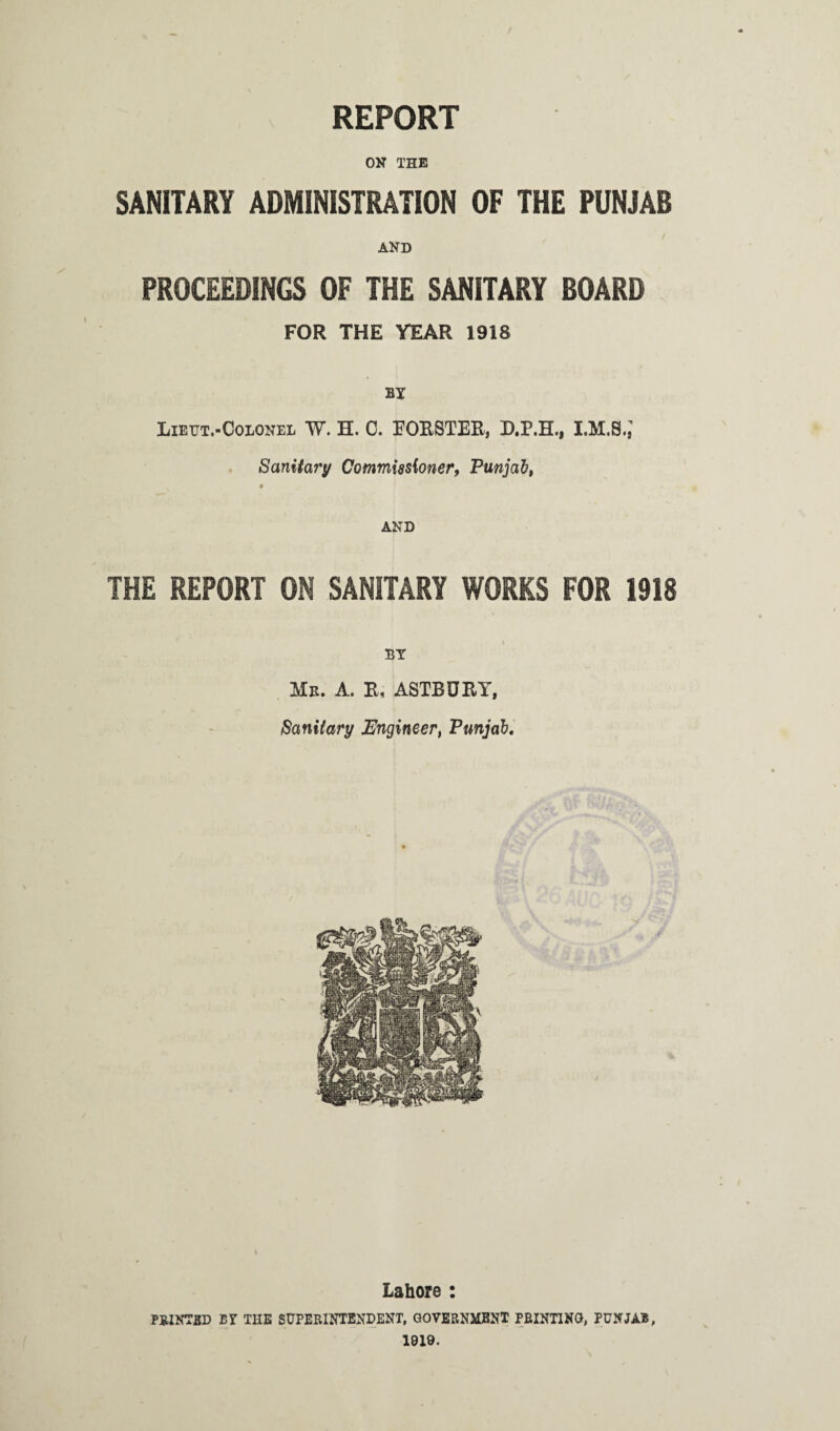REPORT ON THE SANITARY ADMINISTRATION OF THE PUNJAB AND PROCEEDINGS OF THE SANITARY BOARD FOR THE YEAR 1918 BY Lieut.-Colonel W. H. C. FORSTER, D.P.H., I.M.S.J Sanitary Commissioner, Punjab, ♦ AND THE REPORT ON SANITARY WORKS FOR 1918 BY Me. A. R, ASTBURY, Sanitary Engineer, Punjab. Lahore : PRINTED BY THE SUPERINTENDENT. GOVERNMENT PRINTING, PUNJAB, 1919.