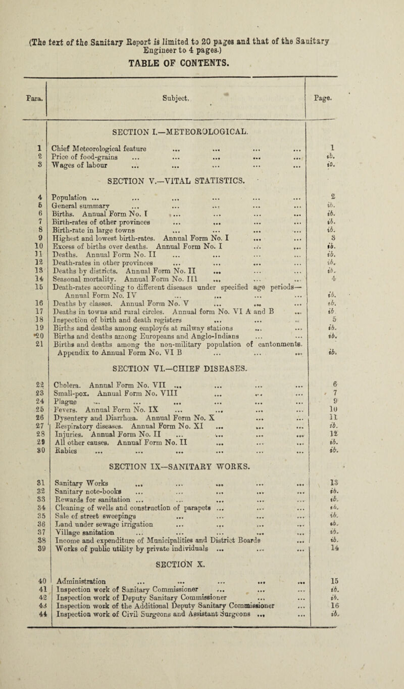 (Tie text of tie Sanitary Report is limited to 20 pages and that of the Sanitary Engineer to 4 pages.) TABLE OF CONTENTS. Para. Subject. t Page. 1 SECTION I.—METEOROLOGICAL. Chief Meteorological feature 1 2 Price of food-graius ... ... ... ... tb. 3 Wages of labour i 0. 4 SECTION V.—VITAL STATISTICS. Populfttion ••• m» i«« ••• ••• ••• 2 6 General summary ... ... ..« ib. 6 Births. Annual Form No. I ib. 7 Birth-rates of other provinces ... ... ib. 8 Birth-rate in large towns ib. 9 Highest and lowest birth-rates. Annual Form No. I 8 10 Excess of births over deaths. Annual Form No. I ib. 31 Deaths. Annual Form No. II ib. 12 Death-rates in other provinces ib. IS Deaths by districts. AnnualFormNo.il ... ib. 14 Seasonal mortality. Annual Form No. Ill ... 4 15 Death-rates according to different diseases under specified age periods— AnnualFormNo.IV ... ... ib. 16 Deaths by classes. Annual Form No. V ... tb. 17 Deaths in towns and rural circles. Annual form No. VI A and B ib 38 Inspection of birth and death registers 5 19 Births and deaths among employes at railway stations ib. •20 Births and deaths among Europeans and Anglo-Indians tb. 21 Births and deaths among the non-military population of cantonments. Appendix to Annual Form No. VI B ... ... ... ib. 22 SECTION VI.—CHIEF DISEASES. Cholera. Annual Form No. VII ... 6 23 Small-pox. Annual Form No. VIII ... ... ♦ 7 24 J?]&gU6 >•* ••• ••• «•« *•« ••• 9 25 Fevers. Annual Form No. IX ... ... lu 26 Dysentery and Diarrhcea. Annual Form No. X n 27 Respiratory diseases. Annual Form No. XI ... ... ib. 28 Injuries. Annual Form No. II ... ... ... ... 12 28 All other causes. AnnuaIFormNo.il ib. 80 I** »■« • •• • •• ib. 31 SECTION IX—SANITARY WORKS. Sanitary Works ... ... ... ■ \ 13 32 Sanitary note-books ib. 83 Rewards for sanitation ... tb. 84 Cleaning of wells and construction of parapetB ... tb. 35 Sale of street sweepings ib. 36 Land under sewage irrigation 37 Village sanitation ... ... ... ... ib* 38 Income and expenditure of Municipalities and District Boards ib. 39 Works of public utility by private individuals ... 14 40 SECTION X. Administration ... ... ... ... ... 15 41 Inspection work of Sanitary Commissioner ib. 42 Inspection work of Deputy Sanitary Commissioner ib. 43 Inspection work of the Additional Deputy Sanitary Commissioner 16 44 Inspection work of Civil Surgeons and Assistant Surgeons ... ib.