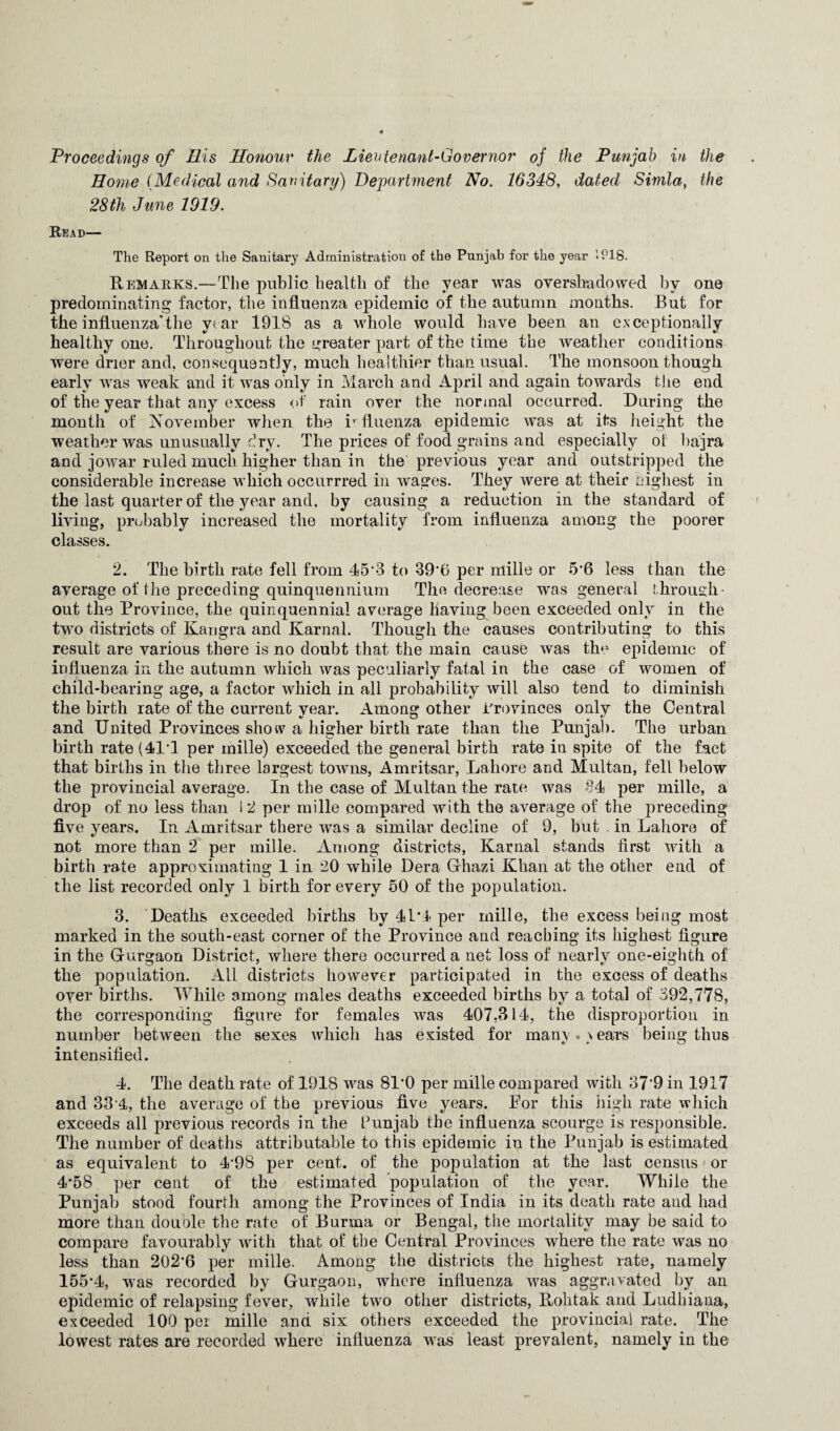 Proceedings of His Honour the Lieutenant-Governor of the Punjab in the Home (Medical and Sanitary) Department No. 16348, dated Simla, the 28th June 1919. Read— The Report on the Sanitary Administration of the Punjab for the year iPlS. Remarks.—The public health of the year was overshadowed by one predominating factor, the influenza epidemic of the autumn months. But for the influenza*the year 1918 as a whole would have been an exceptionally healthy one. Throughout the greater part of the time the weather conditions were drier and, consequently, much healthier than usual. The monsoon though early was weak and it was only in March and April and again towards the end of the year that any excess of rain over the normal occurred. During the month of November when the influenza epidemic was at its height the weather was unusually Pry. The prices of food grains and especially of bajra and jowar ruled much higher than in the previous year and outstripped the considerable increase which occurrred in wages. They were at their highest in the last quarter of the year and, by causing a reduction in the standard of living, probably increased the mortality from influenza among the poorer classes. 2. The birth rate fell from 45*3 to 39*6 per niille or 5*6 less than the average of the preceding quinquennium The decrease was general through out the Province, the quinquennial average having been exceeded only in the two districts of Karigra and Karnal. Though the causes contributing to this result are various there is no doubt that the main cause was the epidemic of influenza in the autumn which was peculiarly fatal in the case of women of child-bearing age, a factor which in all probability will also tend to diminish the birth rate of the current year. Among other Provinces only the Central and United Provinces show a higher birth rate than the Punjab. The urban birth rate (411 per mille) exceeded the general birth rate in spite of the fact that births in the three largest towns, Amritsar, Lahore and Multan, fell below the provincial average. In the case of Multan the rate was 84 per mille, a drop of no less than I 2 per mille compared with the average of the preceding five years. In Amritsar there was a similar decline of 9, but . in Lahore of not more than 2 per mille. Among districts, Karnal stands first with a birth rate approximating 1 in 20 while Dera Ghazi Khan at the other end of the list recorded only 1 birth for every 50 of the population. 3. Deaths exceeded births by 41*4 per mille, the excess being most marked in the south-east corner of the Province and reaching its highest figure in the Gurgaon District, where there occurred a net loss of nearly one-eighth of the population. All districts however participated in the excess of deaths over births. While among males deaths exceeded births by a total of 392,778, the corresponding figure for females was 407,314, the disproportion in number between the sexes which has existed for many *> ears being thus intensified. 4. The death rate of 1918 was 81*0 per mille compared with 37*9 in 1917 and 33‘4, the average of the previous five years. Por this high rate which exceeds all previous records in the Punjab the influenza scourge is responsible. The number of deaths attributable to this epidemic in the Punjab is estimated as equivalent to 4*98 per cent, of the population at the last census or 4*58 per cent of the estimated population of the year. While the Punjab stood fourth among the Provinces of India in its death rate and had more than double the rate of Burma or Bengal, the mortality may be said to compare favourably with that of the Central Provinces where the rate was no less than 202*6 per mille. Among the districts the highest rate, namely 155*4, was recorded by Gurgaon, where influenza was aggravated by an epidemic of relapsing fever, while two other districts, Rohtak and Ludhiana, exceeded 100 per mille and six others exceeded the provincial rate. The lowest rates are recorded where influenza was least prevalent, namely in the