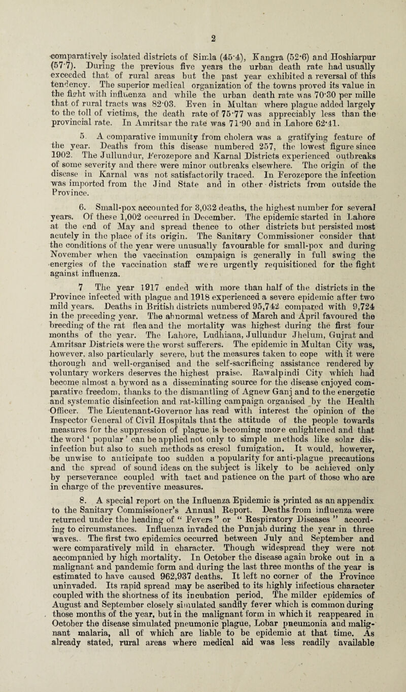 2 comparatively isolated districts of Simla (45*4), Kangra (52*6) and Hoshiarpur (57*7). During the previous five years the urban death rate had usually exceeded that of rural areas but the past year exhibited a reversal of this tendency. The superior medical organization of the towns proved its value in the fio-ht with influenza and while the urban death rate vas 70*30 per mille that of rural tracts was 82*03. Even in Multan where plague added largely to the toll of victims, the death rate of 75*77 was appreciably less than the provincial rate. In Amritsar the rate was 71*90 and in Lahore 62*41. 5. A comparative immunity from cholera was a gratifying feature of the year. Deaths from this disease numbered 257, the lowest figure since 1902. The Jullundur, Eerozepore and Karnal Districts experienced outbreaks of some severity and there were minor outbreaks elsewhere. The origin of the disease in Karnal was not satisfactorily traced. In Eerozepore the infection was imported from the Jind State and in other districts from outside the Province. 6. Small-pox accounted for 3,032 deaths, the highest number for several years. Of these 1,002 occurred in December. The epidemic started in Lahore at the end of May and spread thence to other districts but persisted most acutely in the place of its origin. The Sanitary Commissioner consider that the conditions of the year were unusually favourable for small-pox and during November when the vaccination campaign is generally in full swing the energies of the vaccination staff were urgently requisitioned for the fight against influenza. 7 The year 1917 ended with more than half of the districts in the Province infected with plague and 1918 experienced a severe epidemic after two mild years. Deaths in British districts numbered 95,742 compared with 9,724 in the preceding year. The abnormal wetness of March and April favoured the breeding of the rat flea and the mortality was highest during the first four months of the year. The Lahore, Ludhiana, Jullundur Jhelum, Gujrat and Amritsar Districts were the worst sufferers. The epidemic in Multan City was, however, also particularly severe, but the measures taken to cope with it were thorough and well-organised and the self-sacrificing assistance rendered by voluntary workers deserves the highest praise. Rawalpindi City which had become almost a byword as a disseminating source for the disease enjoyed com¬ parative freedom, thanks to the dismantling of Agnew Ganj and to the energetic and systematic disinfection and rat-killing campaign organised by the Health Officer. The Lieutenant-Governor has read with interest the opinion of the Inspector General of Civil Hospitals that the attitude of the people towards measures for the suppression of plague is becoming more enlightened and that the word ‘ popular ’ can be applied not only to simple methods like solar dis¬ infection but also to such methods as cresol fumigation. It would, however, be unwise to anticipate too sudden a popularity for anti-plague precautions and the spread of sound ideas on the subject is likely to be achieved only by perseverance coupled with tact and patience on the part of those who are in charge of the preventive measures. 8. A special report on the Influenza Epidemic is printed as an appendix to the Sanitary Commissioner’s Annual Report. Deaths from influenza were returned under the heading of “ Eevers ” or “ Respiratory Diseases ” accord¬ ing to circumstances. Influenza invaded the Punjab during the year in three waves.- The first two epidemics occurred between July and September and were comparatively mild in character. Though widespread they were not accompanied by high mortality. In October the disease again broke out in a malignant and pandemic form and during the last three months of the year is estimated to have caused 962,937 deaths. It left no corner of the Province uninvaded. Its rapid spread may be ascribed to its highly infectious character coupled with the shortness of its incubation period. The milder epidemics of August and September closely simulated sandfly fever which is common during . those months of the year, but in the malignant form in which it reappeared in October the disease simulated pneumonic plague, Lobar pneumonia and malig¬ nant malaria, all of which are liable to be epidemic at that time. As already stated, rural areas where medical aid was less readily available