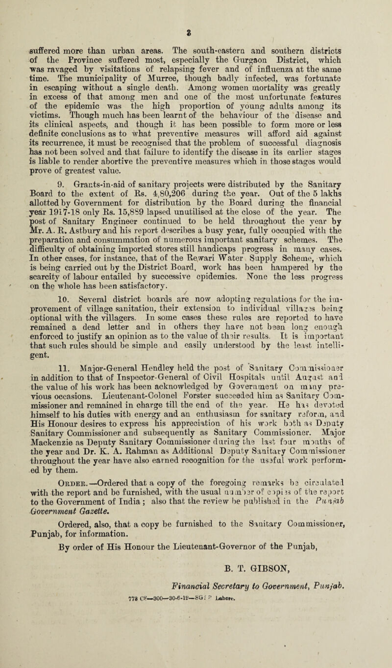 s suffered more than urban areas. The south-eastern and southern districts of the Province suffered most, especially the Gurgaon District, which was ravaged by visitations of relapsing fever and of influenza at the same time. The municipality of Murree, though badly infected, was fortunate in escaping without a single death. Among women mortality was greatly in excess of that among men and one of the most unfortunate features of the epidemic was the high proportion of young adults among its victims. Though much has been learnt of the behaviour of the disease and its clinical aspects, and though it has been possible to form more or less definite conclusions as to what preventive measures will afford aid against its recurrence, it must be recognised that the problem of successful diagnosis has not been solved and that failure to identify the disease in its earlier stages is liable to render abortive the preventive measures which in those stages would prove of greatest value. 9. Grants-in-aid of sanitary projects were distributed by the Sanitary Board to the extent of Bs. 4380,206 during the year. Out of the 5 lakhs allotted by Government for distribution by the Board during the financial year 1917-18 only Bs. 15,889 lapsed unutilised at the close of the year. The post of Sanitary Engineer continued to be held throughout the year by Mr. A. B. Astbury and his report describes a busy year, fully occupied with the preparation and consummation of numerous important sanitary schemes. The difficulty of obtaining imported stores still handicaps progress in many cases. In other cases, for instance, that of the Bewari Water Supply Scheme, which is being carried out by the District Board, work has been hampered by the scarcity of labour entailed by successive epidemics. None the less progress on the whole has been satisfactory. 10. Several district boards are now adopting regulations for the im¬ provement of village sanitation, their extension to individual villages being optional with the villagers. In some cases these rules are reported to have remained a dead letter and in others they have not been long enough enforced to justify an opinion as to the value of their results. It is important that such rules should be simple and easily understood by the least intelli¬ gent. 11. Major-General Hendley held the post of Sanitary Commissioner in addition to that of Inspector-General of Civil Hospitals until August and the value of his work has been acknowledged by Government on many pre¬ vious occasions. Lieutenant-Colonel Forster succeeded him as Sanitary Com¬ missioner and remained in charge till the end of the year. He has devoted himself to his duties with energy and an enthusiasm for sanitary reform, and His Honour desires to express his appreciation of his work both as Deputy Sanitary Commissioner and subsequently as Sanitary Commissioner. Major Mackenzie as Deputy Sanitary Commissioner during the last four months of the year and Dr. K. A. Bahman as Additional Deputy Sanitary Commissioner throughout the year have also earned recognition for the useful work perform¬ ed by them. Order.—Ordered that a copy of the foregoing remarks be circulated with the report and be furnished, with the usual number of copies of the report to the Government of India ; also that the review lee published in the Punjab (Government Gazette. Ordered, also, that a copy be furnished to the Sanitary Commissioner, Punjab, for information. By order of His Honour the Lieutenant-Governor of the Punjab, B. T. GIBSON, Financial Secretary to Government, Punjab. 773 C£—300—30-6-li?— SG.r P Lahore.