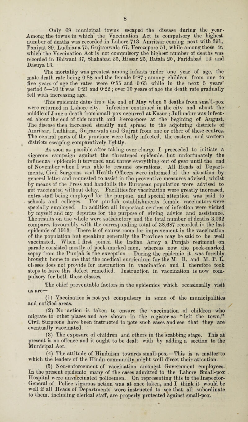 Only 68 municipal towns escaped the disease during the year- Among the towns in which the Vaccination Act is compulsory the highest number of deaths was recorded in Lahore 713, Amritsar coming next with 391, Panipat 89, Ludhiana 75, Gujranwala 67, Perozepore 51, while among those in which the Vaccination Act is not compulsory the highest number of deaths was recorded in Bhiwani 37, Shahabad 35, Hissar 25, Batala 20, Faridabad 14 and Dasuya 13. The mortality was greatest among infants under one year of age, the male death rate being 0'88 and the female 0*87 ; among children from one to five years of age the rates were 0*55 and 0 63 while in the next 5 years’ period 5—10 it was 0 21 and 0‘22 ; over 10 years of age the death rate gradually fell with increasing age. , This epidemic dates from the end of May when 5 deaths from small-pox were returned in Lahore city. Infection continued in the city and about the middle of June a death from small-pox occurred at Kasur ; Jullundur was infect¬ ed about the end of this month and Perozepore at the begining of August. The disease then increased steadily and spread to the adjoining districts of Amritsar, Ludhiana, Gujranwala and Gujrat from one or other of these centres. The central parts of the province were badly infected, the eastern and western districts escaping comparatively lightly. As soon as possible after taking over charge I proceeded to initiate a vigorous campaign against the threatened epidemic, but unfortunately the influenza epidemic intervened and threw everything out of gear until the end of November when I was able to resume operations. All Heads of Depart¬ ments, Civil Surgeons and Health Officers were informed of the situation by general letter and requested to assist in the preventive measures advised, whilst by means of the Press and handbills the European population were advised to get vaccinated without delay. Facilities for vaccination were greatly increased, extra staff being employed for the purpose, and special attention was paid to schools and colleges. For purdah establishments female vaccinators were specially employed. In addition all important centres of infection were visited by myself and my deputies for the purpose of giving advice and assistance. The results on the whole were satisfactory and the total number of deaths 3,032 compares favourably with the corresponding total of 38,687 recorded ir the last epidemic of 1913, There is of course room for improvement in the vaccination of the population but speaking generally the Province may be said to be well vaccinated. When I first joined the Indian Army a Punjab regiment on parade consisted mostly of pock-marked men, whereas now the pock-marked sepoy from the Punjab is the exception During the epidemic it was forcibly brought home to me that the medical curriculum for the M. B. and M. P. L. classes does not provide for instruction in vaccination and I therefore took steps to have this defect remedied. Instruction in vaccination is now com¬ pulsory for both these classes. The chief preventable factors in the epidemics which occasionally visit us are— (1) Vaccination is not yet compulsory in some of the municipalities and notified areas. (2) No action is taken to ensure the vaccination of children who migrate to other places and are shown in the register as “ left the town.” Civil Surgeons have been instructed to oote such cases and see that they are eventually vaccinated. (3) The exposure of children and others in the scabbing stage. This at present is no offence and it ought to be dealt with by adding a section to the Municipal Act. (4) The attitude of Hinduism towards small-pox.—This is a matter to which the leaders of the Hindu community might well direct their attention. (5) Non-enforcement of vaccination amongst Government employees. In the present epidemic many of the cases admitted to the Lahore Small-pox Hospital were unvaccinated policemen. On representing this to the Inspector- General of Police vigorous action was at once taken, and I think it would be well if all Heads of Departments were instructed to see that all subordinate to them, including clerical staff, are properly protected against small-pox.
