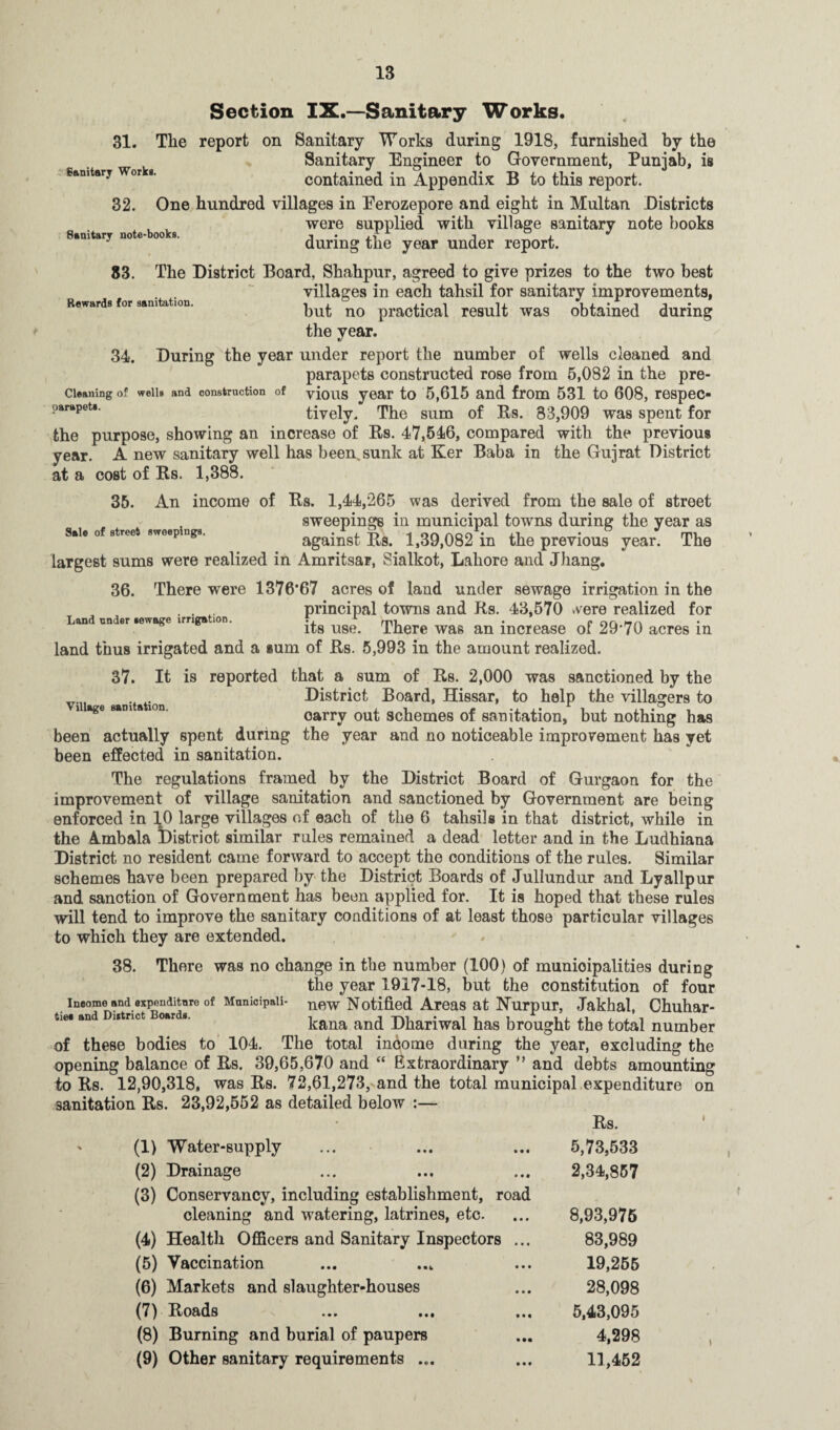 Sanitary note-books. Rewards for sanitation. Sale of street sweepings. Section IX.—Sanitary Works. 31. The report on Sanitary Works during 1918, furnished by the Sanitary Engineer to Government, Punjab, is Sanitary Wor >. contained in Appendix B to this report. 32. One hundred villages in Eerozepore and eight in Multan Districts were supplied with village sanitary note books during the year under report. 83. The District Board, Shahpur, agreed to give prizes to the two best villages in each tahsil for sanitary improvements, hut no practical result was obtained during the year. 34. During the year under report the number of wells cleaned and parapets constructed rose from 5,082 in the pre- cieaning of woiis and construction of yious year to 5,615 and from 531 to 608, respec- parapet*. tively. The sum of Us. 83,909 was spent for the purpose, showing an increase of Rs. 47,546, compared with the previous year. A new sanitary well has been,sunk at Ker Baba in the Gujrat District at a cost of Rs. 1,388. 35. An income of Rs. 1,44,265 was derived from the sale of street sweepings in municipal towns during the year as against Rs. 1,39,082 in the previous year. The largest sums were realized in Amritsar, Sialkot, Lahore and Jhang. 36. There were 1376*67 acres of land under sewage irrigation in the . . . principal towns and Rs. 43,570 were realized for Land under iewoge irrigation. f, x • c nr. Ht\ its use. There was an increase of 29'70 acres in land thus irrigated and a sum of Rs. 5,993 in the amount realized. 37. It is reported that a sum of Rs. 2,000 was sanctioned by the District Board, Hissar, to help the villagers to i age s»m a ion. oarrv out schemes of sanitation, but nothing has been actually spent during the year and no noticeable improvement has yet been effected in sanitation. The regulations framed by the District Board of Gurgaon for the improvement of village sanitation and sanctioned by Government are being enforced in 10 large villages of each of the 6 tahsiis in that district, while in the 4mbala ^District similar rules remained a dead letter and in the Ludhiana District no resident came forward to accept the conditions of the rules. Similar schemes have been prepared by the District Boards of Jullundur and Lyallpur and sanction of Government has been applied for. It is hoped that these rules will tend to improve the sanitary conditions of at least those particular villages to which they are extended. 38. There was no change in the number (100) of municipalities during the year 1917-18, but the constitution of four ineome and expenditure of Municipaii- new Notified Areas at Nurpur, Jakhal, Chuhar- tie* and utrict oar *. kana and Dhariwal has brought the total number of these bodies to 104. The total income during the year, excluding the opening balance of Rs. 39,65,670 and “ Extraordinary ” and debts amounting to Rs. 12,90,318, was Rs. 72,61,273, and the total municipal expenditure on sanitation Rs. 23,92,552 as detailed below :— • Rs. (1) Water-supply 5,73,533 (2) Drainage 2,34,857 (3) Conservancy, including establishment, road cleaning and watering, latrines, etc. 8,93,975 (4) Health Officers and Sanitary Inspectors ... 83,989 (5) Vaccination 19,255 (6) Markets and slaughter-houses 28,098 (7) Roads 5,43,095 (8) Burning and burial of paupers 4,298 (9) Other sanitary requirements ... 11,452