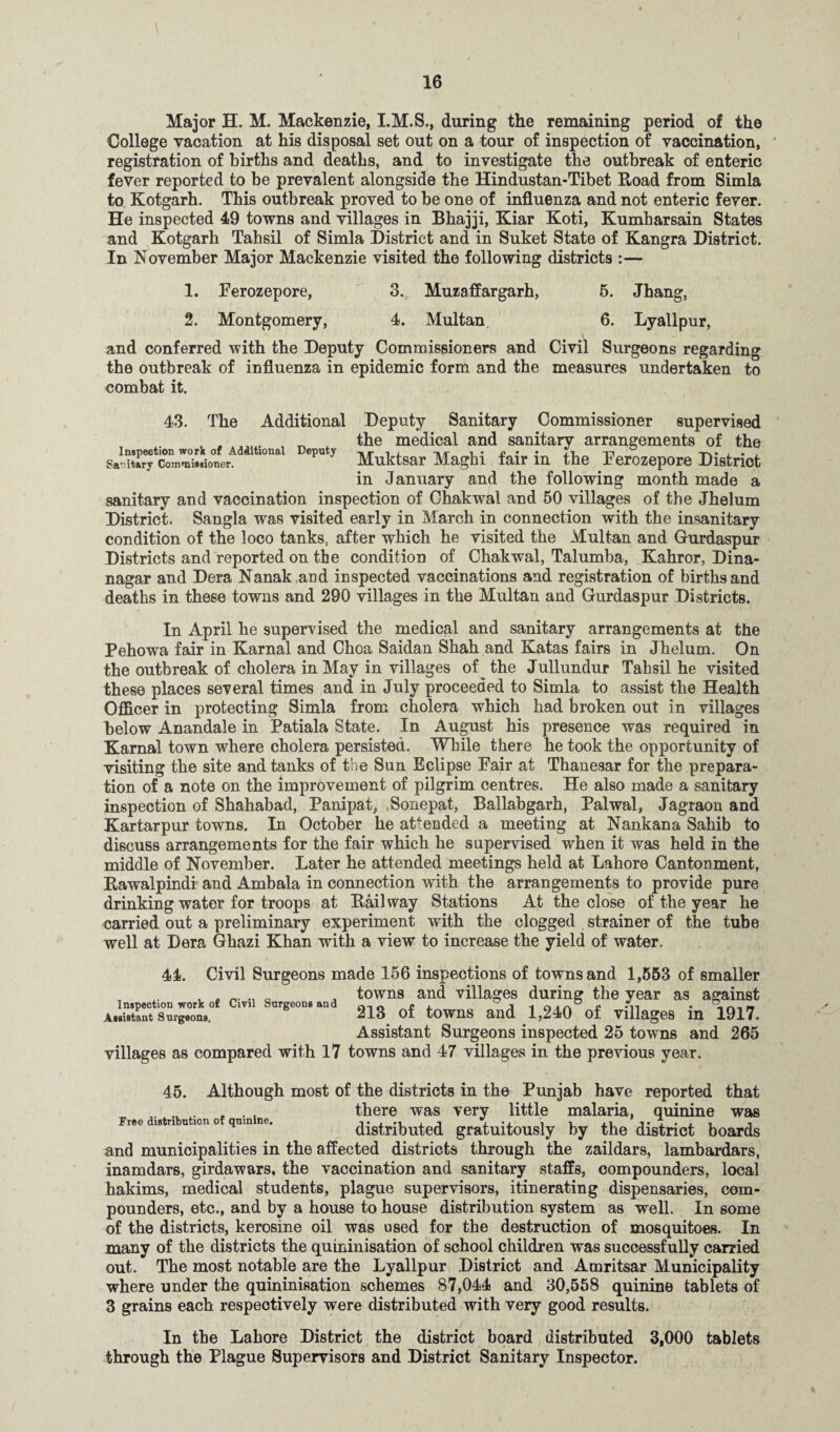 Major H. M. Mackenzie, I.M.S., during the remaining period of the College vacation at his disposal set out on a tour of inspection of vaccination, registration of births and deaths, and to investigate the outbreak of enteric fever reported to be prevalent alongside the Hindustan-Tibet Road from Simla to Kotgarh. This outbreak proved to be one of influenza and not enteric fever. He inspected 49 towns and villages in Bhajji, Kiar Koti, Kumharsain States and Kotgarh Tahsil of Simla District and in Suket State of Kangra District. In November Major Mackenzie visited the following districts :— 1. Ferozepore, 3. Muzaffargarh, 5. Jhang, 2. Montgomery, 4. Multan, 6. Lyallpur, and conferred with the Deputy Commissioners and Civil Surgeons regarding the outbreak of influenza in epidemic form and the measures undertaken to combat it. Inspection work of Additional Deputy Saiitarv Commissioner. 43. The Additional Deputy Sanitary Commissioner supervised the medical and sanitary arrangements of the Muktsar Maghi fair in the Ferozepore District in January and the following month made a sanitary and vaccination inspection of Chakwal and 50 villages of the Jhelum District. Sangla was visited early in March in connection with the insanitary condition of the loco tanks, after which he visited the Multan and Gurdaspur Districts and reported on the condition of Chakwal, Talumba, Kahror, Dina- nagar and Dera Nanak and inspected vaccinations and registration of births and deaths in these towns and 290 villages in the Multan and Gurdaspur Districts. In April he supervised the medical and sanitary arrangements at the Pehowa fair in Karnal and Choa Saidan Shah and Katas fairs in Jhelum. On the outbreak of cholera in May in villages of^ the Jullundur Tahsil he visited these places several times and in July proceeded to Simla to assist the Health Officer in protecting Simla from cholera which had broken out in villages below Anandale in Patiala State. In August his presence was required in Karnal town where cholera persisted. While there he took the opportunity of visiting the site and tanks of the Sun Eclipse Fair at Thanesar for the prepara¬ tion of a note on the improvement of pilgrim centres. He also made a sanitary inspection of Shahabad, Panipat, Sonepat, Ballabgarh, Palwal, Jagraon and Kartarpur towns. In October he attended a meeting at Nankana Sahib to discuss arrangements for the fair which he supervised when it was held in the middle of November. Later he attended meetings held at Lahore Cantonment, Rawalpindi and Ambala in connection with the arrangements to provide pure drinking water for troops at Railway Stations At the close of the year he carried out a preliminary experiment with the clogged strainer of the tube well at Dera Ghazi Khan with a view to increase the yield of water. 44. Civil Surgeons made 156 inspections of towns and 1,553 of smaller a towns and villages during the year as against A.lStSrX Clv 213 of towns and 1,240 of villages in 1917. Assistant Surgeons inspected 25 towns and 265 villages as compared with 17 towns and 47 villages in the previous year. 45. Free distribution of quinine. Although most of the districts in the Punjab have reported that there was very little malaria, quinine was distributed gratuitously by the district boards and municipalities in the affected districts through the zaildars, lambardars, inamdars, girdawars, the vaccination and sanitary staffs, compounders, local hakims, medical students, plague supervisors, itinerating dispensaries, com¬ pounders, etc., and by a house to house distribution system as well. In some of the districts, kerosine oil was used for the destruction of mosquitoes. In many of the districts the quininisation of school children was successfully carried out. The most notable are the Lyallpur District and Amritsar Municipality where under the quininisation schemes 87,044 and 30,558 quinine tablets of 3 grains each respectively were distributed with very good results. In the Lahore District the district board distributed 3,000 tablets through the Plague Supervisors and District Sanitary Inspector.