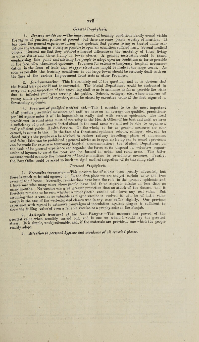 General Prophylaxis* 1. Eonsinq conditions —The improvement of housing conditions hardly comes within the region of practical politics at present, hut there are some points worthy of mention. It has been the general experience during this epidemic that persons living or treated under con¬ ditions apPrc>ximating as closely as possible to open air conditions suffered least. Several medical officers informed me that they noticed a marked difference in the mortality of those living in upper stories and those living in lower stories. A general instruction could be issued emphasising' this point and advising the people to adopt open air conditions as far as possible in the face of a threatened epidemic. Provision for extensive temporary hospital accommo¬ dation in the form of tents and chopper structures might be made at the large towns. As soon as possible the housing conditions in our large towns should be seriously dealt with on the lines of the various Improvement Trust Acts in other Provinces. 2. Land quarantine —This is absolutely out of the question, and it is obvious that the Postal Service could not be suspended. The Postal Department could be instructed to carry out rigid inspection of the travelling staff so as to minimise as far as p.ossible the risks due to infected employees serving the public. Schools, colleges, etc., where numbers of young adults are crowded together, could be closed by executive order at the first signs of a threatening epidemic. 3. Provision of qualified medical aid.—This I consider to be the most important of all possible preventive measures and until we have on an average one qualified practitioner per 100 square miles it will be impossible to really deal with serious epidemics. The local practitioner in rural areas must of necessity be the' Health Officer of his beat and until we have a sufficiency of practitioners dotted about in the rural areas we will not be able to organise a really efficient public Health Service. On the whole, so far as general measures are con¬ cerned, it comes to this. In the face of a threatened epidemic schools, colleges, etc., can be closed early ; the people can be advised to eschew railway travelling, places of amusement and fairs; fairs can be prohibited ; general advice as to open air living can he issued ; provision can be made for extensive temporary hospital accommodation ; the Medical Department on the basis of its present experience can organise the forces at its disposal ; a volunteer organi¬ sation of laymen to assist the poor can be formed in urban and rural areas. This latter measure would connote the formation of local committees to co-ordinate measures. F iually, the Post Office could be asked to institute rigid medical inspection of its travelling staff. Personal Prophylaxis. 1. Preventive inoculation.—This measure has of course been greatly advocated, but there is much to be said against it. In the first place we are not yet certain as to the true cause of the disease. Secondly, re-infections have been the rule in the present epidemic and I have met with many cases where people have had three separate attacks in less than as manv months. No vaccine can give greater protection than an attack of the disease., and it therefore remains to be seen whether a prophylactic, vaccine will have any real value. But assuming that a vaccine as valuable as plague vaccine is evolved it will be of little value except in the case of the well-educated classes who in any case suffer slightly. Our previous experience with regard to extensive campaigns of inoculation against plague , is sufficient to show the trifling value of even a reliable vaccine as a prophylactic in the Punjab. 2 Antiseptic treatment of the Naso-Pharynx.— This measure has proved of the greatest value when sensibly carried out, and is one on which I would lay the greatest stress. It is simple, unobjectionable, and, if the materials are provided, one which the people readily adopt. 3. Attention to personal hygiene and avoidance of all crowded places»