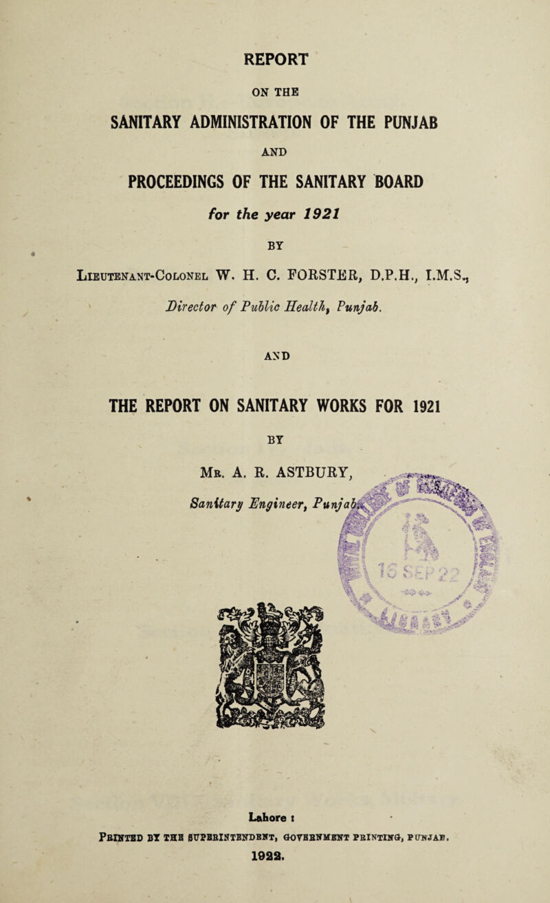 REPORT ON THE SANITARY ADMINISTRATION OF THE PUNJAB AND PROCEEDINGS OF THE SANITARY BOARD for the year 1921 BY Lieutenant-Colonel W. H. C. FORSTER, D.P.H., Director of Public Healthy Punjab. AND THE REPORT ON SANITARY WORKS FOR 1921 BY Lahore t PBINTBD BY THH errPBBlNTBNDBlffT, GOVBBNMENT PRINTING, PUNJAB. 1922.